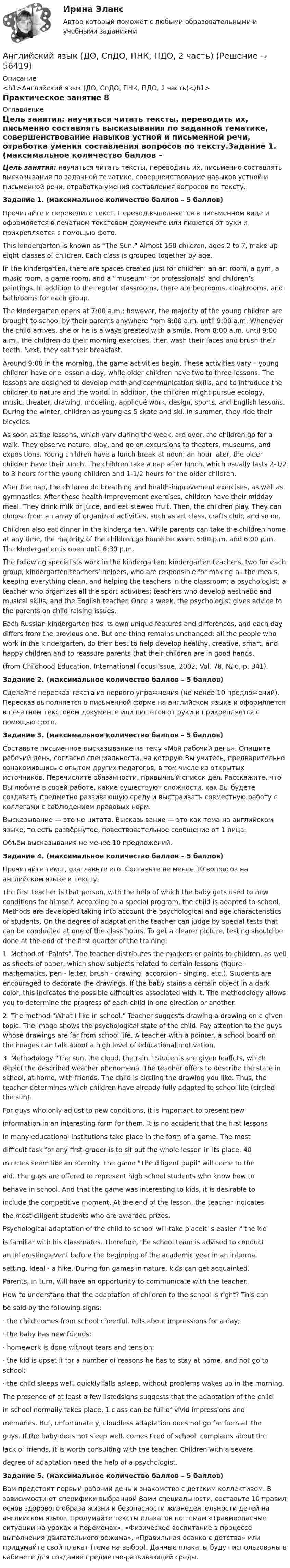      
            Описание
            <h1>Английский язык (ДО, СпДО, ПНК, ПДО, 2 часть)</h1>Практическое занятие 8 
            Оглавление
            Цель занятия: научиться читать тексты, переводить их, письменно составлять высказывания по заданной тематике, совершенствование навыков устной и письменной речи, отработка умения составления вопросов по тексту.Задание 1. (максимальное количество баллов – 5 баллов)Прочитайте и переведите текст. Перевод выполняется в письменном виде и оформляется в печатном текстовом документе или пишется от руки и прикрепляется с помощью фото.This kindergarten is known as “The Sun.” Almost 160 children, ages 2 to 7, make up eight classes of children. Each class is grouped together by age.In the kindergarten, there are spaces created just for children: an art room, a gym, a music room, a game room, and a “museum” for professionals’ and children’s paintings. In addition to the regular classrooms, there are bedrooms, cloakrooms, and bathrooms for each group.The kindergarten opens at 7:00 a.m.; however, the majority of the young children are brought to school by their parents anywhere from 8:00 a.m. until 9:00 a.m. Whenever the child arrives, she or he is always greeted with a smile. From 8:00 a.m. until 9:00 a.m., the children do their morning exercises, then wash their faces and brush their teeth. Next, they eat their breakfast.Around 9:00 in the morning, the game activities begin. These activities vary – young children have one lesson a day, while older children have two to three lessons. The lessons are designed to develop math and communication skills, and to introduce the children to nature and the world. In addition, the children might pursue ecology, music, theater, drawing, modeling, appliqué work, design, sports, and English lessons. During the winter, children as young as 5 skate and ski. In summer, they ride their bicycles.As soon as the lessons, which vary during the week, are over, the children go for a walk. They observe nature, play, and go on excursions to theaters, museums, and expositions. Young children have a lunch break at noon; an hour later, the older children have their lunch. The children take a nap after lunch, which usually lasts 2-1/2 to 3 hours for the young children and 1-1/2 hours for the older children.After the nap, the children do breathing and health-improvement exercises, as well as gymnastics. After these health-improvement exercises, children have their midday meal. They drink milk or juice, and eat stewed fruit. Then, the children play. They can choose from an array of organized activities, such as art class, crafts club, and so on.Children also eat dinner in the kindergarten. While parents can take the children home at any time, the majority of the children go home between 5:00 p.m. and 6:00 p.m. The kindergarten is open until 6:30 p.m.The following specialists work in the kindergarten: kindergarten teachers, two for each group; kindergarten teachers’ helpers, who are responsible for making all the meals, keeping everything clean, and helping the teachers in the classroom; a psychologist; a teacher who organizes all the sport activities; teachers who develop aesthetic and musical skills; and the English teacher. Once a week, the psychologist gives advice to the parents on child-raising issues.Each Russian kindergarten has its own unique features and differences, and each day differs from the previous one. But one thing remains unchanged: all the people who work in the kindergarten, do their best to help develop healthy, creative, smart, and happy children and to reassure parents that their children are in good hands.(from Childhood Education, International Focus Issue, 2002, Vol. 78, № 6, p. 341). Задание 2. (максимальное количество баллов – 5 баллов)Сделайте пересказ текста из первого упражнения (не менее 10 предложений). Пересказ выполняется в письменной форме на английском языке и оформляется в печатном текстовом документе или пишется от руки и прикрепляется с помощью фото. Задание 3. (максимальное количество баллов – 5 баллов)Составьте письменное высказывание на тему «Мой рабочий день». Опишите рабочий день, согласно специальности, на которую Вы учитесь, предварительно ознакомившись с опытом других педагогов, в том числе из открытых источников. Перечислите обязанности, привычный список дел. Расскажите, что Вы любите в своей работе, какие существуют сложности, как Вы будете создавать предметно развивающую среду и выстраивать совместную работу с коллегами с соблюдением правовых норм.Высказывание — это не цитата. Высказывание — это как тема на английском языке, то есть развёрнутое, повествовательное сообщение от 1 лица.Объём высказывания не менее 10 предложений. Задание 4. (максимальное количество баллов – 5 баллов)Прочитайте текст, озаглавьте его. Составьте не менее 10 вопросов на английском языке к тексту.The first teacher is that person, with the help of which the baby gets used to new conditions for himself. According to a special program, the child is adapted to school. Methods are developed taking into account the psychological and age characteristics of students. On the degree of adaptation the teacher can judge by special tests that can be conducted at one of the class hours. To get a clearer picture, testing should be done at the end of the first quarter of the training:1.   Method of Paints. The teacher distributes the markers or paints to children, as well as sheets of paper, which show subjects related to certain lessons (figure - mathematics, pen - letter, brush - drawing, accordion - singing, etc.). Students are encouraged to decorate the drawings. If the baby stains a certain object in a dark color, this indicates the possible difficulties associated with it. The methodology allows you to determine the progress of each child in one direction or another.2.   The method What I like in school. Teacher suggests drawing a drawing on a given topic. The image shows the psychological state of the child. Pay attention to the guys whose drawings are far from school life. A teacher with a pointer, a school board on the images can talk about a high level of educational motivation.3.   Methodology The sun, the cloud, the rain. Students are given leaflets, which depict the described weather phenomena. The teacher offers to describe the state in school, at home, with friends. The child is circling the drawing you like. Thus, the teacher determines which children have already fully adapted to school life (circled the sun).For guys who only adjust to new conditions, it is important to present newinformation in an interesting form for them. It is no accident that the first lessonsin many educational institutions take place in the form of a game. The mostdifficult task for any first-grader is to sit out the whole lesson in its place. 40minutes seem like an eternity. The game The diligent pupil will come to theaid. The guys are offered to represent high school students who know how tobehave in school. And that the game was interesting to kids, it is desirable toinclude the competitive moment. At the end of the lesson, the teacher indicatesthe most diligent students who are awarded prizes.Psychological adaptation of the child to school will take placeIt is easier if the kidis familiar with his classmates. Therefore, the school team is advised to conductan interesting event before the beginning of the academic year in an informalsetting. Ideal - a hike. During fun games in nature, kids can get acquainted.Parents, in turn, will have an opportunity to communicate with the teacher.How to understand that the adaptation of children to the school is right? This canbe said by the following signs:·     the child comes from school cheerful, tells about impressions for a day;·     the baby has new friends;·     homework is done without tears and tension;·     the kid is upset if for a number of reasons he has to stay at home, and not go to school;·     the child sleeps well, quickly falls asleep, without problems wakes up in the morning.The presence of at least a few listedsigns suggests that the adaptation of the childin school normally takes place. 1 class can be full of vivid impressions andmemories. But, unfortunately, cloudless adaptation does not go far from all theguys. If the baby does not sleep well, comes tired of school, complains about thelack of friends, it is worth consulting with the teacher. Children with a severedegree of adaptation need the help of a psychologist. Задание 5. (максимальное количество баллов – 5 баллов)Вам предстоит первый рабочий день и знакомство с детским коллективом. В зависимости от специфики выбранной Вами специальности, составьте 10 правил основ здорового образа жизни и безопасности жизнедеятельности детей на английском языке. Продумайте тексты плакатов по темам «Травмоопасные ситуации на уроках и переменах», «Физическое воспитание в процессе выполнения двигательного режима», «Правильная осанка с детства» или придумайте свой плакат (тема на выбор). Данные плакаты будут использованы в кабинете для создания предметно-развивающей среды.  
            
            
            Английский язык (ДО, СпДО, ПНК, ПДО, 2 часть)Английский язык (ДО, СпДО, ПНК, ПДО, 2 часть)Английский язык (ДО, СпДО, ПНК, ПДО, 2 часть)Английский язык (ДО, СпДО, ПНК, ПДО, 2 часть)Английский язык (ДО, СпДО, ПНК, ПДО, 2 часть)Английский язык (ДО, СпДО, ПНК, ПДО, 2 часть)Английский язык (ДО, СпДО, ПНК, ПДО, 2 часть)Английский язык (ДО, СпДО, ПНК, ПДО, 1 часть) Итоговое тестированиеАНГЛИЙСКИЙ ЯЗЫК (ДО, СПДО, ПНК, ПДО, 1 ЧАСТЬ) Практическое занятие 1. Задание 6 Английский язык (ДО, СпДО, ПНК, ПДО, 1 часть) Практическое занятие 1. Задания 2-4, 7Английский язык (ДО, СпДО, ПНК, ПДО, 1 часть)   Практическое занятие 1. Задания 2-4, 7   НСПКАнглийский язык (ДО, СпДО, ПНК, ПДО, 1 часть) Практическое занятие 2. Задания 1, 3, 5, 6  Английский язык (ДО, СпДО, ПНК, ПДО, 1 часть) Практическое занятие 3. Задание 1Английский язык (ДО, СпДО, ПНК, ПДО, 1 часть) Тестовые вопросы к разделу 1