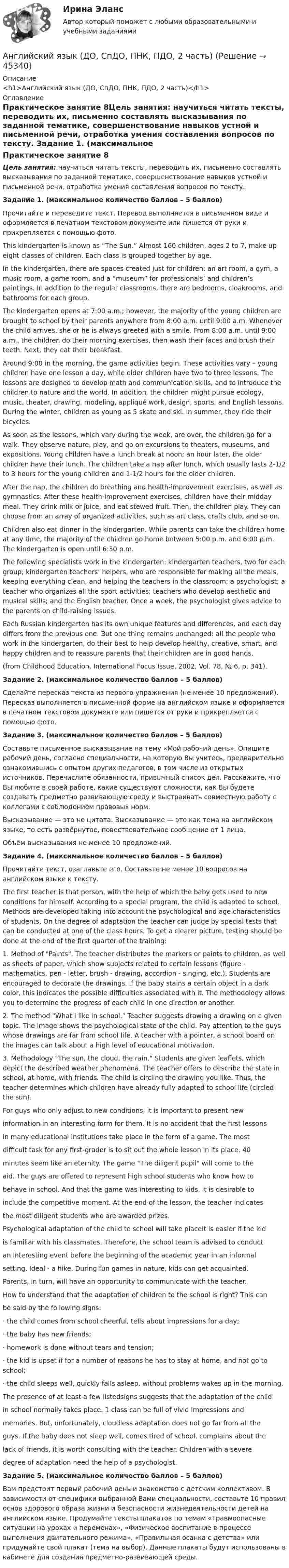      
            Описание
            <h1>Английский язык (ДО, СпДО, ПНК, ПДО, 2 часть)</h1> 
            Оглавление
            Практическое занятие 8Цель занятия: научиться читать тексты, переводить их, письменно составлять высказывания по заданной тематике, совершенствование навыков устной и письменной речи, отработка умения составления вопросов по тексту. Задание 1. (максимальное количество баллов – 5 баллов)Прочитайте и переведите текст. Перевод выполняется в письменном виде и оформляется в печатном текстовом документе или пишется от руки и прикрепляется с помощью фото.This kindergarten is known as “The Sun.” Almost 160 children, ages 2 to 7, make up eight classes of children. Each class is grouped together by age.In the kindergarten, there are spaces created just for children: an art room, a gym, a music room, a game room, and a “museum” for professionals’ and children’s paintings. In addition to the regular classrooms, there are bedrooms, cloakrooms, and bathrooms for each group.The kindergarten opens at 7:00 a.m.; however, the majority of the young children are brought to school by their parents anywhere from 8:00 a.m. until 9:00 a.m. Whenever the child arrives, she or he is always greeted with a smile. From 8:00 a.m. until 9:00 a.m., the children do their morning exercises, then wash their faces and brush their teeth. Next, they eat their breakfast.Around 9:00 in the morning, the game activities begin. These activities vary – young children have one lesson a day, while older children have two to three lessons. The lessons are designed to develop math and communication skills, and to introduce the children to nature and the world. In addition, the children might pursue ecology, music, theater, drawing, modeling, appliqué work, design, sports, and English lessons. During the winter, children as young as 5 skate and ski. In summer, they ride their bicycles.As soon as the lessons, which vary during the week, are over, the children go for a walk. They observe nature, play, and go on excursions to theaters, museums, and expositions. Young children have a lunch break at noon; an hour later, the older children have their lunch. The children take a nap after lunch, which usually lasts 2-1/2 to 3 hours for the young children and 1-1/2 hours for the older children.After the nap, the children do breathing and health-improvement exercises, as well as gymnastics. After these health-improvement exercises, children have their midday meal. They drink milk or juice, and eat stewed fruit. Then, the children play. They can choose from an array of organized activities, such as art class, crafts club, and so on.Children also eat dinner in the kindergarten. While parents can take the children home at any time, the majority of the children go home between 5:00 p.m. and 6:00 p.m. The kindergarten is open until 6:30 p.m.The following specialists work in the kindergarten: kindergarten teachers, two for each group; kindergarten teachers’ helpers, who are responsible for making all the meals, keeping everything clean, and helping the teachers in the classroom; a psychologist; a teacher who organizes all the sport activities; teachers who develop aesthetic and musical skills; and the English teacher. Once a week, the psychologist gives advice to the parents on child-raising issues.Each Russian kindergarten has its own unique features and differences, and each day differs from the previous one. But one thing remains unchanged: all the people who work in the kindergarten, do their best to help develop healthy, creative, smart, and happy children and to reassure parents that their children are in good hands.(from Childhood Education, International Focus Issue, 2002, Vol. 78, № 6, p. 341). Задание 2. (максимальное количество баллов – 5 баллов)Сделайте пересказ текста из первого упражнения (не менее 10 предложений). Пересказ выполняется в письменной форме на английском языке и оформляется в печатном текстовом документе или пишется от руки и прикрепляется с помощью фото. Задание 3. (максимальное количество баллов – 5 баллов)Составьте письменное высказывание на тему «Мой рабочий день». Опишите рабочий день, согласно специальности, на которую Вы учитесь, предварительно ознакомившись с опытом других педагогов, в том числе из открытых источников. Перечислите обязанности, привычный список дел. Расскажите, что Вы любите в своей работе, какие существуют сложности, как Вы будете создавать предметно развивающую среду и выстраивать совместную работу с коллегами с соблюдением правовых норм.Высказывание — это не цитата. Высказывание — это как тема на английском языке, то есть развёрнутое, повествовательное сообщение от 1 лица.Объём высказывания не менее 10 предложений. Задание 4. (максимальное количество баллов – 5 баллов)Прочитайте текст, озаглавьте его. Составьте не менее 10 вопросов на английском языке к тексту.The first teacher is that person, with the help of which the baby gets used to new conditions for himself. According to a special program, the child is adapted to school. Methods are developed taking into account the psychological and age characteristics of students. On the degree of adaptation the teacher can judge by special tests that can be conducted at one of the class hours. To get a clearer picture, testing should be done at the end of the first quarter of the training:1.   Method of Paints. The teacher distributes the markers or paints to children, as well as sheets of paper, which show subjects related to certain lessons (figure - mathematics, pen - letter, brush - drawing, accordion - singing, etc.). Students are encouraged to decorate the drawings. If the baby stains a certain object in a dark color, this indicates the possible difficulties associated with it. The methodology allows you to determine the progress of each child in one direction or another.2.   The method What I like in school. Teacher suggests drawing a drawing on a given topic. The image shows the psychological state of the child. Pay attention to the guys whose drawings are far from school life. A teacher with a pointer, a school board on the images can talk about a high level of educational motivation.3.   Methodology The sun, the cloud, the rain. Students are given leaflets, which depict the described weather phenomena. The teacher offers to describe the state in school, at home, with friends. The child is circling the drawing you like. Thus, the teacher determines which children have already fully adapted to school life (circled the sun).For guys who only adjust to new conditions, it is important to present newinformation in an interesting form for them. It is no accident that the first lessonsin many educational institutions take place in the form of a game. The mostdifficult task for any first-grader is to sit out the whole lesson in its place. 40minutes seem like an eternity. The game The diligent pupil will come to theaid. The guys are offered to represent high school students who know how tobehave in school. And that the game was interesting to kids, it is desirable toinclude the competitive moment. At the end of the lesson, the teacher indicatesthe most diligent students who are awarded prizes.Psychological adaptation of the child to school will take placeIt is easier if the kidis familiar with his classmates. Therefore, the school team is advised to conductan interesting event before the beginning of the academic year in an informalsetting. Ideal - a hike. During fun games in nature, kids can get acquainted.Parents, in turn, will have an opportunity to communicate with the teacher.How to understand that the adaptation of children to the school is right? This canbe said by the following signs:·     the child comes from school cheerful, tells about impressions for a day;·     the baby has new friends;·     homework is done without tears and tension;·     the kid is upset if for a number of reasons he has to stay at home, and not go to school;·     the child sleeps well, quickly falls asleep, without problems wakes up in the morning.The presence of at least a few listedsigns suggests that the adaptation of the childin school normally takes place. 1 class can be full of vivid impressions andmemories. But, unfortunately, cloudless adaptation does not go far from all theguys. If the baby does not sleep well, comes tired of school, complains about thelack of friends, it is worth consulting with the teacher. Children with a severedegree of adaptation need the help of a psychologist. Задание 5. (максимальное количество баллов – 5 баллов)Вам предстоит первый рабочий день и знакомство с детским коллективом. В зависимости от специфики выбранной Вами специальности, составьте 10 правил основ здорового образа жизни и безопасности жизнедеятельности детей на английском языке. Продумайте тексты плакатов по темам «Травмоопасные ситуации на уроках и переменах», «Физическое воспитание в процессе выполнения двигательного режима», «Правильная осанка с детства» или придумайте свой плакат (тема на выбор). Данные плакаты будут использованы в кабинете для создания предметно-развивающей среды. 
            
            
            Английский язык (ДО, СпДО, ПНК, ПДО, 2 часть)Английский язык (ДО, СпДО, ПНК, ПДО, 2 часть)Английский язык (ДО, СпДО, ПНК, ПДО, 2 часть)Английский язык (ДО, СпДО, ПНК, ПДО, 2 часть)Английский язык (ДО, СпДО, ПНК, ПДО, 2 часть)Английский язык (ДО, СпДО, ПНК, ПДО, 2 часть)Английский язык (ДО, СпДО, ПНК, ПДО, 2 часть)Английский язык (ДО, СпДО, ПНК, ПДО, 1 часть) Практическое занятие 1. Задания 2-4, 7Английский язык (ДО, СпДО, ПНК, ПДО, 1 часть)   Практическое занятие 1. Задания 2-4, 7   НСПКАнглийский язык (ДО, СпДО, ПНК, ПДО, 1 часть) Практическое занятие 2. Задания 1, 3, 5, 6  Английский язык (ДО, СпДО, ПНК, ПДО, 1 часть) Практическое занятие 3. Задание 1Английский язык (ДО, СпДО, ПНК, ПДО, 1 часть) Тестовые вопросы к разделу 1 Английский язык (ДО, СпДО, ПНК, ПДО, 1 часть) Тестовые вопросы к разделу 2Английский язык (ДО, СпДО, ПНК, ПДО, 2 часть)