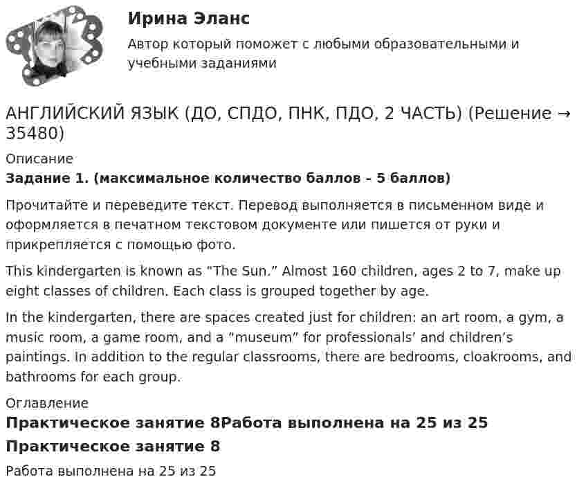      
          Описание
          Задание 1. (максимальное количество баллов – 5 баллов)Прочитайте и переведите текст. Перевод выполняется в письменном виде и оформляется в печатном текстовом документе или пишется от руки и прикрепляется с помощью фото.This kindergarten is known as “The Sun.” Almost 160 children, ages 2 to 7, make up eight classes of children. Each class is grouped together by age.In the kindergarten, there are spaces created just for children: an art room, a gym, a music room, a game room, and a “museum” for professionals’ and children’s paintings. In addition to the regular classrooms, there are bedrooms, cloakrooms, and bathrooms for each group. 
          Оглавление
          Практическое занятие 8Работа выполнена на 25 из 25 
            
            
            Английский язык (ДО, СпДО, ПНК, ПДО, 2 часть)АНГЛИЙСКИЙ ЯЗЫК (ДО, СПДО, ПНК, ПДО, 2 ЧАСТЬ) Английский язык (ДО, СпДО, ПНК, ПДО, 2 часть) 2 курс НСПКАнглийский язык (ДО, СпДО, ПНК, ПДО, 2 часть) Практическое занятие 4. Задание 2 Английский язык (ДО, СпДО, ПНК, ПДО, 2 часть) Практическое занятие 4. Задание 2 НСПКАнглийский язык (ДО, СпДО, ПНК, ПДО, 2 часть) Практическое занятие 4. Задание 2    НСПКАнглийский язык (ДО, СпДО, ПНК, ПДО, 2 часть) Практическое занятие 4 задания 1,3-5Английский язык (ДО, СпДО, ПНК, ПДО, 2 часть)Английский язык (ДО, СпДО, ПНК, ПДО, 2 часть)Английский язык (ДО, СпДО, ПНК, ПДО, 2 часть)Английский язык (ДО, СпДО, ПНК, ПДО, 2 часть)Английский язык (ДО, СпДО, ПНК, ПДО, 2 часть)Английский язык (ДО, СпДО, ПНК, ПДО, 2 часть)Английский язык (ДО, СпДО, ПНК, ПДО, 2 часть)