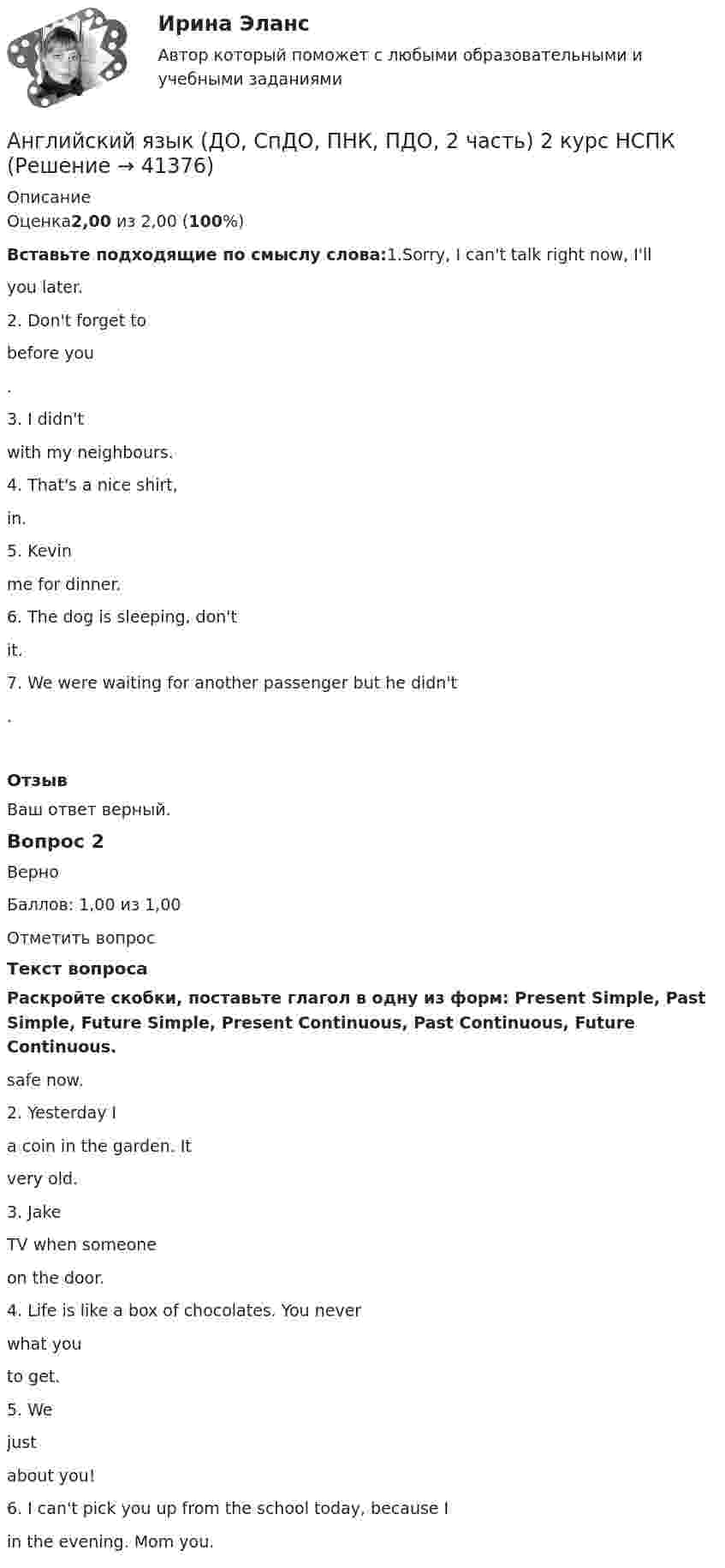      
          Описание
          Оценка2,00 из 2,00 (100%)Вставьте подходящие по смыслу слова:1.Sorry, I can't talk right now, I'll   you later.2. Don't forget to   before you  .3. I didn't   with my neighbours.4. That's a nice shirt,   in.5. Kevin   me for dinner.6. The dog is sleeping, don't   it.7. We were waiting for another passenger but he didn't  .ОтзывВаш ответ верный.Вопрос 2ВерноБаллов: 1,00 из 1,00Отметить вопросТекст вопросаРаскройте скобки, поставьте глагол в одну из форм: Present Simple, Past Simple, Future Simple, Present Continuous, Past Continuous, Future Continuous.   safe now.2. Yesterday I   a coin in the garden. It   very old.3. Jake   TV when someone   on the door.4. Life is like a box of chocolates. You never   what you   to get.5. We   just   about you!6. I can't pick you up from the school today, because I   in the evening. Mom   you.  
            
            
            АНГЛИЙСКИЙ ЯЗЫК (ДО, СПДО, ПНК, ПДО, 2 ЧАСТЬ) Английский язык (ДО, СпДО, ПНК, ПДО, 2 часть) 2 курс НСПКАнглийский язык (ДО, СпДО, ПНК, ПДО, 2 часть) Практическое занятие 4. Задание 2 Английский язык (ДО, СпДО, ПНК, ПДО, 2 часть) Практическое занятие 4. Задание 2 НСПКАнглийский язык (ДО, СпДО, ПНК, ПДО, 2 часть) Практическое занятие 4. Задание 2    НСПКАнглийский язык (ДО, СпДО, ПНК, ПДО, 2 часть) Практическое занятие 4 задания 1,3-5Английский язык (ДО, СпДО, ПНК, ПДО, 2 часть) Практическое занятие 4. Задания 1, 3-5Английский язык (ДО, СпДО, ПНК, ПДО, 2 часть)Английский язык (ДО, СпДО, ПНК, ПДО, 2 часть)Английский язык (ДО, СпДО, ПНК, ПДО, 2 часть)Английский язык (ДО, СпДО, ПНК, ПДО, 2 часть)Английский язык (ДО, СпДО, ПНК, ПДО, 2 часть)Английский язык (ДО, СпДО, ПНК, ПДО, 2 часть)Английский язык (ДО, СпДО, ПНК, ПДО, 2 часть)