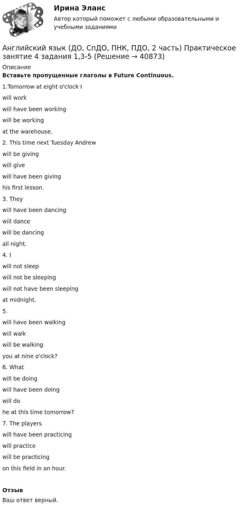     
          Описание
          Вставьте пропущенные глаголы в Future Continuous.1.Tomorrow at eight o'clock I  will workwill have been workingwill be working  at the warehouse.2. This time next Tuesday Andrew  will be givingwill givewill have been giving  his first lesson.3. They  will have been dancingwill dancewill be dancing  all night.4. I  will not sleepwill not be sleepingwill not have been sleeping  at midnight.5.   will have been walkingwill walkwill be walking  you at nine o'clock?6. What  will be doingwill have been doingwill do  he at this time tomorrow? 7. The players  will have been practicingwill practicewill be practicing  on this field in an hour.ОтзывВаш ответ верный.  
            
            
            Английский язык (ДО, СпДО, ПНК, ПДО, 2 часть) Практическое занятие 4. Задание 2    НСПКАнглийский язык (ДО, СпДО, ПНК, ПДО, 2 часть) Практическое занятие 4 задания 1,3-5Английский язык (ДО, СпДО, ПНК, ПДО, 2 часть) Практическое занятие 4. Задания 1, 3-5Английский язык (ДО, СпДО, ПНК, ПДО, 2 часть) Практическое занятие 4. Задания 1, 3-5   НСПКАнглийский язык (ДО, СпДО, ПНК, ПДО, 2 часть) Практическое занятие 5. Задание 1Английский язык (ДО, СпДО, ПНК, ПДО, 2 часть Практическое занятие 5. Задание 2 НСПКАнглийский язык (ДО, СпДО, ПНК, ПДО, 2 часть) Практическое занятие 5. Задание 4Английский язык (ДО, СпДО, ПНК, ПДО, 2 часть)Английский язык (ДО, СпДО, ПНК, ПДО, 2 часть)Английский язык (ДО, СпДО, ПНК, ПДО, 2 часть)Английский язык (ДО, СпДО, ПНК, ПДО, 2 часть)АНГЛИЙСКИЙ ЯЗЫК (ДО, СПДО, ПНК, ПДО, 2 ЧАСТЬ) Английский язык (ДО, СпДО, ПНК, ПДО, 2 часть) 2 курс НСПКАнглийский язык (ДО, СпДО, ПНК, ПДО, 2 часть) Практическое занятие 4. Задание 2