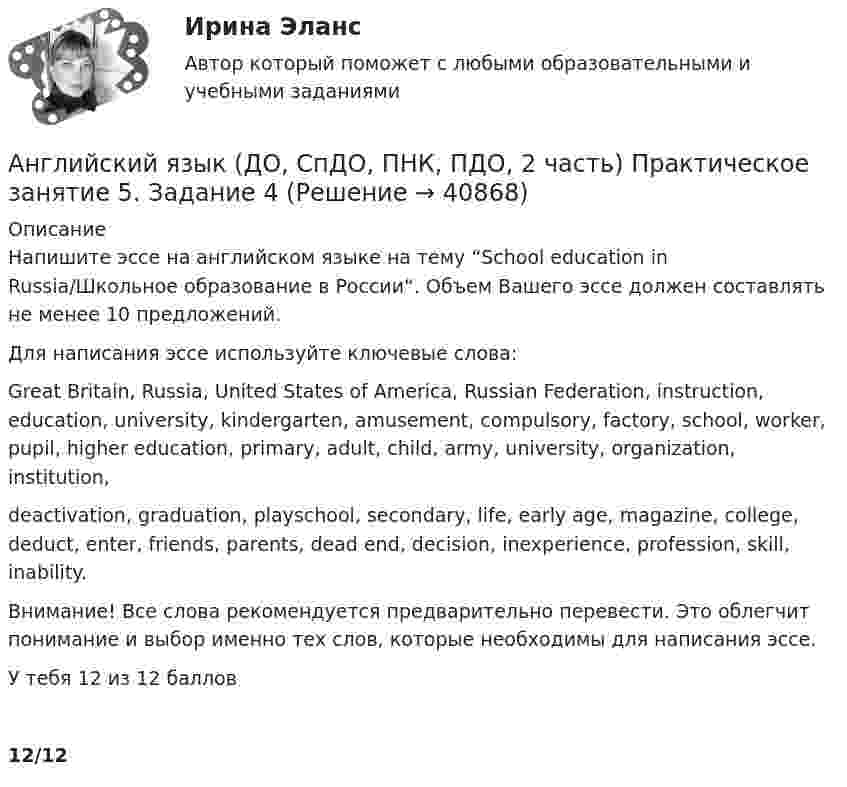      
          Описание
          Напишите эссе на английском языке на тему “School education in Russia/Школьное образование в России“. Объем Вашего эссе должен составлять не менее 10 предложений.Для написания эссе используйте ключевые слова:Great Britain, Russia, United States of America, Russian Federation, instruction, education, university, kindergarten, amusement, compulsory, factory, school, worker, pupil, higher education, primary, adult, child, army, university, organization, institution,deactivation, graduation, playschool, secondary, life, early age, magazine, college, deduct, enter, friends, parents, dead end, decision, inexperience, profession, skill, inability.Внимание! Все слова рекомендуется предварительно перевести. Это облегчит понимание и выбор именно тех слов, которые необходимы для написания эссе.У тебя 12 из 12 баллов12/12  
            
            
            Английский язык (ДО, СпДО, ПНК, ПДО, 2 часть Практическое занятие 5. Задание 2 НСПКАнглийский язык (ДО, СпДО, ПНК, ПДО, 2 часть) Практическое занятие 5. Задание 4Английский язык (ДО, СпДО, ПНК, ПДО, 2 часть) Практическое занятие 5. Задания 3, 5Английский язык (ДО, СпДО, ПНК, ПДО, 2 часть) Практическое занятие 5. Задания 3, 5 НСПКАнглийский язык (ДО, СпДО, ПНК, ПДО, 2 часть) Практическое занятие 5. Задания 3, 5   НСПКАнглийский язык (ДО, СпДО, ПНК, ПДО, 2 часть) Практическое занятие 6. Задание 5Английский язык (ДО, СпДО, ПНК, ПДО, 2 часть) Практическое занятие 6. Задания 1-4Английский язык (ДО, СпДО, ПНК, ПДО, 2 часть) 2 курс НСПКАнглийский язык (ДО, СпДО, ПНК, ПДО, 2 часть) Практическое занятие 4. Задание 2 Английский язык (ДО, СпДО, ПНК, ПДО, 2 часть) Практическое занятие 4. Задание 2 НСПКАнглийский язык (ДО, СпДО, ПНК, ПДО, 2 часть) Практическое занятие 4. Задание 2    НСПКАнглийский язык (ДО, СпДО, ПНК, ПДО, 2 часть) Практическое занятие 4 задания 1,3-5Английский язык (ДО, СпДО, ПНК, ПДО, 2 часть) Практическое занятие 4. Задания 1, 3-5Английский язык (ДО, СпДО, ПНК, ПДО, 2 часть) Практическое занятие 4. Задания 1, 3-5   НСПК