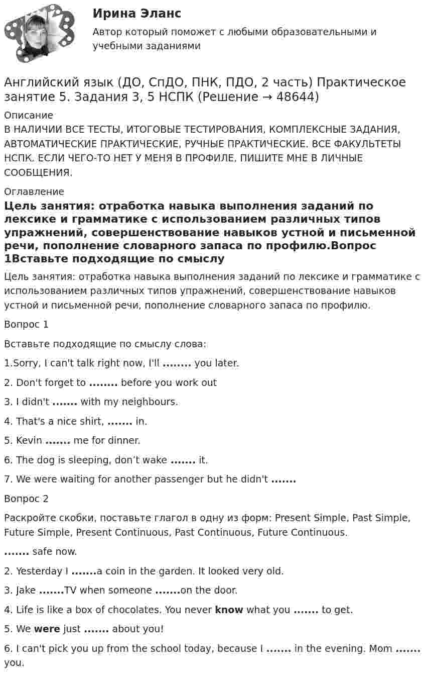     
            Описание
            В НАЛИЧИИ ВСЕ ТЕСТЫ, ИТОГОВЫЕ ТЕСТИРОВАНИЯ, КОМПЛЕКСНЫЕ ЗАДАНИЯ, АВТОМАТИЧЕСКИЕ ПРАКТИЧЕСКИЕ, РУЧНЫЕ ПРАКТИЧЕСКИЕ. ВСЕ ФАКУЛЬТЕТЫ НСПК. ЕСЛИ ЧЕГО-ТО НЕТ У МЕНЯ В ПРОФИЛЕ, ПИШИТЕ МНЕ В ЛИЧНЫЕ СООБЩЕНИЯ. 
            Оглавление
            Цель занятия: отработка навыка выполнения заданий по лексике и грамматике с использованием различных типов упражнений, совершенствование навыков устной и письменной речи, пополнение словарного запаса по профилю.Вопрос 1Вставьте подходящие по смыслу слова:1.Sorry, I can't talk right now, I'll ........ you later.2. Don't forget to ........ before you work out3. I didn't ....... with my neighbours.4. That's a nice shirt, ....... in.5. Kevin ....... me for dinner.6. The dog is sleeping, don’t wake ....... it.7. We were waiting for another passenger but he didn't .......Вопрос 2Раскройте скобки, поставьте глагол в одну из форм: Present Simple, Past Simple, Future Simple, Present Continuous, Past Continuous, Future Continuous. ....... safe now.2. Yesterday I .......a coin in the garden. It looked very old.3. Jake .......TV when someone .......on the door.4. Life is like a box of chocolates. You never know  what you ....... to get.5. We were just ....... about you!6. I can't pick you up from the school today, because I ....... in the evening. Mom ....... you. 
            
            
            Английский язык (ДО, СпДО, ПНК, ПДО, 2 часть) Практическое занятие 5. Задания 3, 5Английский язык (ДО, СпДО, ПНК, ПДО, 2 часть) Практическое занятие 5. Задания 3, 5 НСПКАнглийский язык (ДО, СпДО, ПНК, ПДО, 2 часть) Практическое занятие 5. Задания 3, 5   НСПКАнглийский язык (ДО, СпДО, ПНК, ПДО, 2 часть) Практическое занятие 6. Задание 5Английский язык (ДО, СпДО, ПНК, ПДО, 2 часть) Практическое занятие 6. Задания 1-4Английский язык (ДО, СпДО, ПНК, ПДО, 2 часть) Практическое занятие 6. Задания 1-4 НСПКАнглийский язык (ДО, СпДО, ПНК, ПДО, 2 часть) Практическое занятие 6. Задания 1-4 НСПК Английский язык (ДО, СпДО, ПНК, ПДО, 2 часть) Практическое занятие 4. Задание 2 НСПКАнглийский язык (ДО, СпДО, ПНК, ПДО, 2 часть) Практическое занятие 4. Задание 2    НСПКАнглийский язык (ДО, СпДО, ПНК, ПДО, 2 часть) Практическое занятие 4 задания 1,3-5Английский язык (ДО, СпДО, ПНК, ПДО, 2 часть) Практическое занятие 4. Задания 1, 3-5Английский язык (ДО, СпДО, ПНК, ПДО, 2 часть) Практическое занятие 4. Задания 1, 3-5   НСПКАнглийский язык (ДО, СпДО, ПНК, ПДО, 2 часть) Практическое занятие 5. Задание 1Английский язык (ДО, СпДО, ПНК, ПДО, 2 часть Практическое занятие 5. Задание 2 НСПК