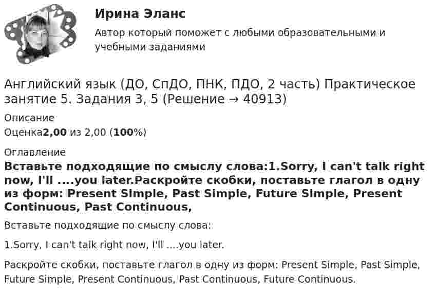      
          Описание
          Оценка2,00 из 2,00 (100%) 
          Оглавление
          Вставьте подходящие по смыслу слова:1.Sorry, I can't talk right now, I'll ....you later.Раскройте скобки, поставьте глагол в одну из форм: Present Simple, Past Simple, Future Simple, Present Continuous, Past Continuous, Future Continuous. 
            
            
            Английский язык (ДО, СпДО, ПНК, ПДО, 2 часть) Практическое занятие 5. Задание 4Английский язык (ДО, СпДО, ПНК, ПДО, 2 часть) Практическое занятие 5. Задания 3, 5Английский язык (ДО, СпДО, ПНК, ПДО, 2 часть) Практическое занятие 5. Задания 3, 5 НСПКАнглийский язык (ДО, СпДО, ПНК, ПДО, 2 часть) Практическое занятие 5. Задания 3, 5   НСПКАнглийский язык (ДО, СпДО, ПНК, ПДО, 2 часть) Практическое занятие 6. Задание 5Английский язык (ДО, СпДО, ПНК, ПДО, 2 часть) Практическое занятие 6. Задания 1-4Английский язык (ДО, СпДО, ПНК, ПДО, 2 часть) Практическое занятие 6. Задания 1-4 НСПКАнглийский язык (ДО, СпДО, ПНК, ПДО, 2 часть) Практическое занятие 4. Задание 2 Английский язык (ДО, СпДО, ПНК, ПДО, 2 часть) Практическое занятие 4. Задание 2 НСПКАнглийский язык (ДО, СпДО, ПНК, ПДО, 2 часть) Практическое занятие 4. Задание 2    НСПКАнглийский язык (ДО, СпДО, ПНК, ПДО, 2 часть) Практическое занятие 4 задания 1,3-5Английский язык (ДО, СпДО, ПНК, ПДО, 2 часть) Практическое занятие 4. Задания 1, 3-5Английский язык (ДО, СпДО, ПНК, ПДО, 2 часть) Практическое занятие 4. Задания 1, 3-5   НСПКАнглийский язык (ДО, СпДО, ПНК, ПДО, 2 часть) Практическое занятие 5. Задание 1
