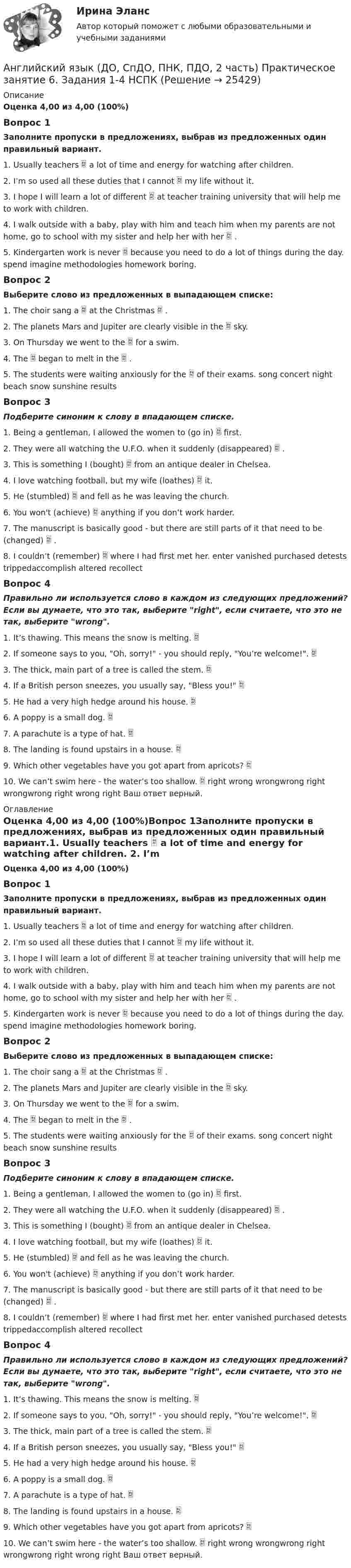      
          Описание
          Оценка 4,00 из 4,00 (100%)Вопрос 1Заполните пропуски в предложениях, выбрав из предложенных один правильный вариант.1.    Usually teachers  a lot of time and energy for watching after children. 2.    I’m so used all these duties that I cannot  my life without it. 3.    I hope I will learn a lot of different  at teacher training university that will help me to work with children. 4.    I walk outside with a baby, play with him and teach him when my parents are not home, go to school with my sister and help her with her  .                                                5.    Kindergarten work is never  because you need to do a lot of things during the day.     spend imagine methodologies homework boring.Вопрос 2Выберите слово из предложенных в выпадающем списке:1. The choir sang a  at the Christmas  . 2. The planets Mars and Jupiter are clearly visible in the  sky. 3. On Thursday we went to the  for a swim. 4. The  began to melt in the  . 5. The students were waiting anxiously for the  of their exams. song concert night beach snow sunshine results Вопрос 3Подберите синоним к слову в впадающем списке.1. Being a gentleman, I allowed the women to (go in)  first. 2. They were all watching the U.F.O. when it suddenly (disappeared)  . 3. This is something I (bought)  from an antique dealer in Chelsea. 4. I love watching football, but my wife (loathes)  it. 5. He (stumbled)  and fell as he was leaving the church. 6. You won't (achieve)  anything if you don’t work harder. 7. The manuscript is basically good - but there are still parts of it that need to be (changed)  . 8. I couldn’t (remember)  where I had first met her. enter vanished purchased detests trippedaccomplish altered recollect Вопрос 4Правильно ли используется слово в каждом из следующих предложений? Если вы думаете, что это так, выберите right, если считаете, что это не так, выберите wrong.1. It’s thawing. This means the snow is melting.  2. If someone says to you, Oh, sorry! - you should reply, You’re welcome!.  3. The thick, main part of a tree is called the stem.  4. If a British person sneezes, you usually say, Bless you!  5. He had a very high hedge around his house.  6. A poppy is a small dog.          7. A parachute is a type of hat.  8. The landing is found upstairs in a house.                                9. Which other vegetables have you got apart from apricots?  10. We can’t swim here - the water’s too shallow.  right wrong wrongwrong right wrongwrong right wrong right Ваш ответ верный. 
          Оглавление
          Оценка 4,00 из 4,00 (100%)Вопрос 1Заполните пропуски в предложениях, выбрав из предложенных один правильный вариант.1.    Usually teachers  a lot of time and energy for watching after children. 2.    I’m so used all these duties that I cannot  my life without it. 3.    I hope I will learn a lot of different  at teacher training university that will help me to work with children. 4.    I walk outside with a baby, play with him and teach him when my parents are not home, go to school with my sister and help her with her  .                                                5.    Kindergarten work is never  because you need to do a lot of things during the day.     spend imagine methodologies homework boring.Вопрос 2Выберите слово из предложенных в выпадающем списке:1. The choir sang a  at the Christmas  . 2. The planets Mars and Jupiter are clearly visible in the  sky. 3. On Thursday we went to the  for a swim. 4. The  began to melt in the  . 5. The students were waiting anxiously for the  of their exams. song concert night beach snow sunshine results Вопрос 3Подберите синоним к слову в впадающем списке.1. Being a gentleman, I allowed the women to (go in)  first. 2. They were all watching the U.F.O. when it suddenly (disappeared)  . 3. This is something I (bought)  from an antique dealer in Chelsea. 4. I love watching football, but my wife (loathes)  it. 5. He (stumbled)  and fell as he was leaving the church. 6. You won't (achieve)  anything if you don’t work harder. 7. The manuscript is basically good - but there are still parts of it that need to be (changed)  . 8. I couldn’t (remember)  where I had first met her. enter vanished purchased detests trippedaccomplish altered recollect Вопрос 4Правильно ли используется слово в каждом из следующих предложений? Если вы думаете, что это так, выберите right, если считаете, что это не так, выберите wrong.1. It’s thawing. This means the snow is melting.  2. If someone says to you, Oh, sorry! - you should reply, You’re welcome!.  3. The thick, main part of a tree is called the stem.  4. If a British person sneezes, you usually say, Bless you!  5. He had a very high hedge around his house.  6. A poppy is a small dog.          7. A parachute is a type of hat.  8. The landing is found upstairs in a house.                                9. Which other vegetables have you got apart from apricots?  10. We can’t swim here - the water’s too shallow.  right wrong wrongwrong right wrongwrong right wrong right Ваш ответ верный. 
            
            
            Английский язык (ДО, СпДО, ПНК, ПДО, 2 часть) Практическое занятие 6. Задания 1-4 НСПКАнглийский язык (ДО, СпДО, ПНК, ПДО, 2 часть) Практическое занятие 6. Задания 1-4    НСПКАнглийский язык (ДО, СпДО, ПНК, ПДО, 2 часть) Практическое занятие 7. Задание 1-3, 5 НСПКАнглийский язык (ДО, СпДО, ПНК, ПДО, 2 часть) Практическое занятие 7. Задание 1-3, 5   НСПКАнглийский язык (ДО, СпДО, ПНК, ПДО, 2 часть) Практическое занятие 7. Задание 4Английский язык (ДО, СпДО, ПНК, ПДО, 2 часть) Практическое занятие 8Английский язык (ДО, СпДО, ПНК, ПДО, 2 часть) Практическое занятие 8Английский язык (ДО, СпДО, ПНК, ПДО, 2 часть Практическое занятие 5. Задание 2 НСПКАнглийский язык (ДО, СпДО, ПНК, ПДО, 2 часть) Практическое занятие 5. Задание 4Английский язык (ДО, СпДО, ПНК, ПДО, 2 часть) Практическое занятие 5. Задания 3, 5Английский язык (ДО, СпДО, ПНК, ПДО, 2 часть) Практическое занятие 5. Задания 3, 5 НСПКАнглийский язык (ДО, СпДО, ПНК, ПДО, 2 часть) Практическое занятие 5. Задания 3, 5   НСПКАнглийский язык (ДО, СпДО, ПНК, ПДО, 2 часть) Практическое занятие 6. Задание 5Английский язык (ДО, СпДО, ПНК, ПДО, 2 часть) Практическое занятие 6. Задания 1-4