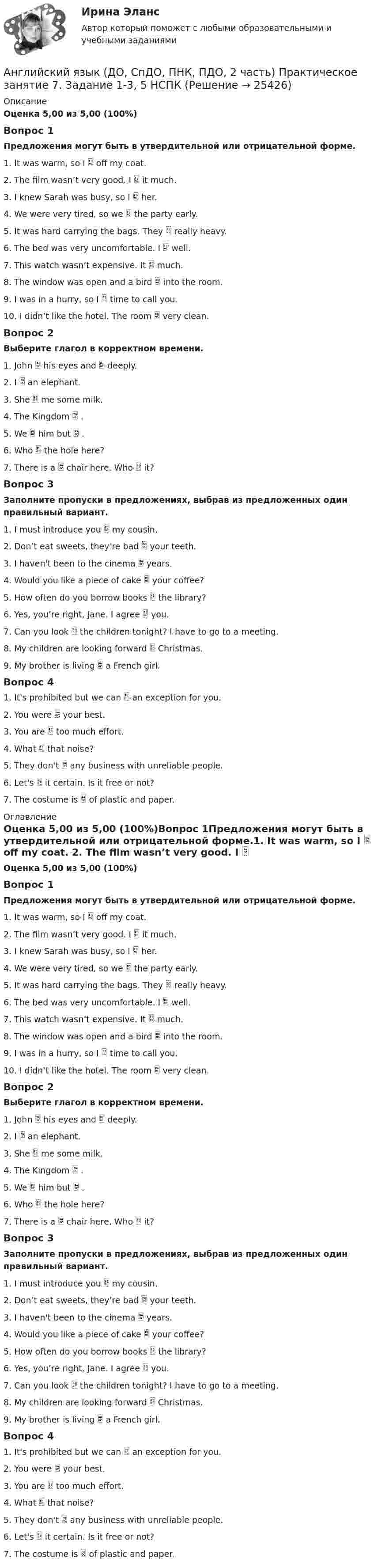      
          Описание
          Оценка 5,00 из 5,00 (100%)Вопрос 1Предложения могут быть в утвердительной или отрицательной форме.1. It was warm, so I  off my coat. 2. The film wasn’t very good. I  it much. 3. I knew Sarah was busy, so I  her. 4. We were very tired, so we  the party early. 5. It was hard carrying the bags. They  really heavy. 6. The bed was very uncomfortable. I  well. 7. This watch wasn’t expensive. It  much. 8. The window was open and a bird  into the room. 9. I was in a hurry, so I  time to call you. 10. I didn’t like the hotel. The room  very clean.Вопрос 2Выберите глагол в корректном времени.1.    John  his eyes and  deeply. 2.    I  an elephant. 3.    She  me some milk. 4.    The Kingdom  . 5.    We  him but  . 6.    Who  the hole here? 7.    There is a  chair here. Who  it?Вопрос 3Заполните пропуски в предложениях, выбрав из предложенных один правильный вариант. 1. I must introduce you  my cousin.               2. Don’t eat sweets, they’re bad  your teeth. 3. I haven't been to the cinema  years.                                                  4. Would you like a piece of cake  your coffee? 5. How often do you borrow books  the library?                           6. Yes, you’re right, Jane. I agree  you.                       7. Can you look  the children tonight? I have to go to a meeting.               8. My children are looking forward  Christmas. 9. My brother is living  a French girl. Вопрос 41. It's prohibited but we can  an exception for you. 2. You were  your best. 3. You are  too much effort. 4. What  that noise? 5. They don't  any business with unreliable people. 6. Let's  it certain. Is it free or not? 7. The costume is  of plastic and paper.  
          Оглавление
          Оценка 5,00 из 5,00 (100%)Вопрос 1Предложения могут быть в утвердительной или отрицательной форме.1. It was warm, so I  off my coat. 2. The film wasn’t very good. I  it much. 3. I knew Sarah was busy, so I  her. 4. We were very tired, so we  the party early. 5. It was hard carrying the bags. They  really heavy. 6. The bed was very uncomfortable. I  well. 7. This watch wasn’t expensive. It  much. 8. The window was open and a bird  into the room. 9. I was in a hurry, so I  time to call you. 10. I didn’t like the hotel. The room  very clean.Вопрос 2Выберите глагол в корректном времени.1.    John  his eyes and  deeply. 2.    I  an elephant. 3.    She  me some milk. 4.    The Kingdom  . 5.    We  him but  . 6.    Who  the hole here? 7.    There is a  chair here. Who  it?Вопрос 3Заполните пропуски в предложениях, выбрав из предложенных один правильный вариант. 1. I must introduce you  my cousin.               2. Don’t eat sweets, they’re bad  your teeth. 3. I haven't been to the cinema  years.                                                  4. Would you like a piece of cake  your coffee? 5. How often do you borrow books  the library?                           6. Yes, you’re right, Jane. I agree  you.                       7. Can you look  the children tonight? I have to go to a meeting.               8. My children are looking forward  Christmas. 9. My brother is living  a French girl. Вопрос 41. It's prohibited but we can  an exception for you. 2. You were  your best. 3. You are  too much effort. 4. What  that noise? 5. They don't  any business with unreliable people. 6. Let's  it certain. Is it free or not? 7. The costume is  of plastic and paper.  
            
            
            Английский язык (ДО, СпДО, ПНК, ПДО, 2 часть) Практическое занятие 7. Задание 1-3, 5 НСПКАнглийский язык (ДО, СпДО, ПНК, ПДО, 2 часть) Практическое занятие 7. Задание 1-3, 5   НСПКАнглийский язык (ДО, СпДО, ПНК, ПДО, 2 часть) Практическое занятие 7. Задание 4Английский язык (ДО, СпДО, ПНК, ПДО, 2 часть) Практическое занятие 8Английский язык (ДО, СпДО, ПНК, ПДО, 2 часть) Практическое занятие 8 Английский язык (ДО, СпДО, ПНК, ПДО, 2 часть) Тестовые вопросы к разделу 3  Английский язык (ДО, СпДО, ПНК, ПДО, 2 часть) Тестовые вопросы к разделу 4Английский язык (ДО, СпДО, ПНК, ПДО, 2 часть) Практическое занятие 5. Задания 3, 5Английский язык (ДО, СпДО, ПНК, ПДО, 2 часть) Практическое занятие 5. Задания 3, 5 НСПКАнглийский язык (ДО, СпДО, ПНК, ПДО, 2 часть) Практическое занятие 5. Задания 3, 5   НСПКАнглийский язык (ДО, СпДО, ПНК, ПДО, 2 часть) Практическое занятие 6. Задание 5Английский язык (ДО, СпДО, ПНК, ПДО, 2 часть) Практическое занятие 6. Задания 1-4Английский язык (ДО, СпДО, ПНК, ПДО, 2 часть) Практическое занятие 6. Задания 1-4 НСПКАнглийский язык (ДО, СпДО, ПНК, ПДО, 2 часть) Практическое занятие 6. Задания 1-4 НСПК