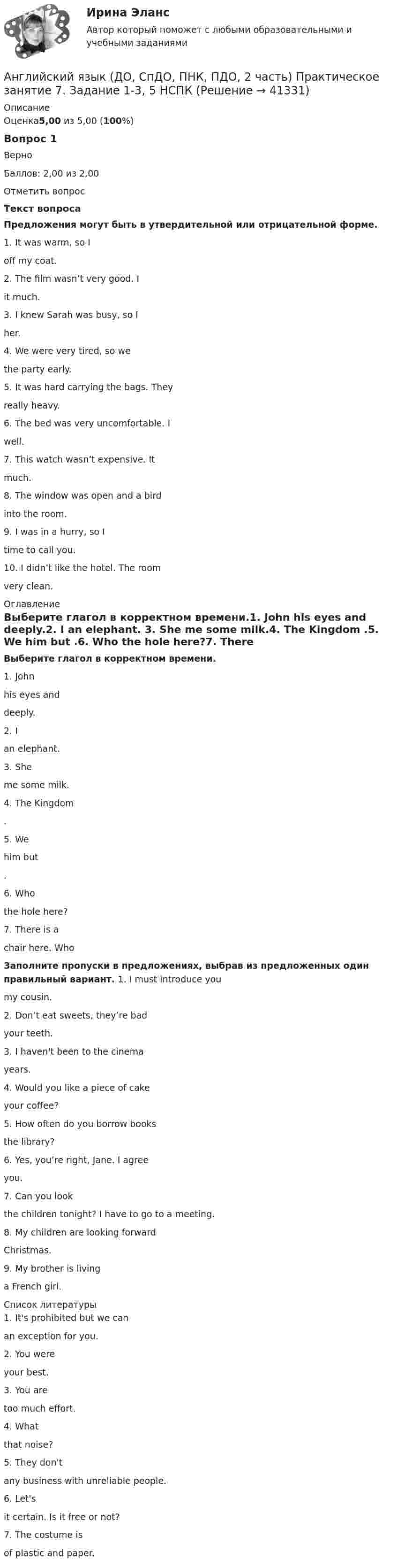      
          Описание
          Оценка5,00 из 5,00 (100%)Вопрос 1ВерноБаллов: 2,00 из 2,00Отметить вопросТекст вопросаПредложения могут быть в утвердительной или отрицательной форме. 1. It was warm, so I   off my coat. 2. The film wasn’t very good. I   it much. 3. I knew Sarah was busy, so I   her. 4. We were very tired, so we   the party early. 5. It was hard carrying the bags. They   really heavy. 6. The bed was very uncomfortable. I   well. 7. This watch wasn’t expensive. It   much. 8. The window was open and a bird   into the room. 9. I was in a hurry, so I   time to call you. 10. I didn’t like the hotel. The room   very clean. 
          Оглавление
          Выберите глагол в корректном времени.1.    John   his eyes and   deeply.2.    I   an elephant. 3.    She   me some milk.4.    The Kingdom  .5.    We   him but  .6.    Who   the hole here?7.    There is a   chair here. Who  Заполните пропуски в предложениях, выбрав из предложенных один правильный вариант. 1. I must introduce you   my cousin.               2. Don’t eat sweets, they’re bad   your teeth.3. I haven't been to the cinema   years.                                                  4. Would you like a piece of cake   your coffee?5. How often do you borrow books   the library?                           6. Yes, you’re right, Jane. I agree   you.                       7. Can you look   the children tonight? I have to go to a meeting.               8. My children are looking forward   Christmas.9. My brother is living   a French girl. 
          Список литературы
          1. It's prohibited but we can   an exception for you.2. You were   your best. 3. You are   too much effort. 4. What   that noise?5. They don't   any business with unreliable people. 6. Let's   it certain. Is it free or not? 7. The costume is   of plastic and paper.
            
            
            Английский язык (ДО, СпДО, ПНК, ПДО, 2 часть) Практическое занятие 6. Задания 1-4    НСПКАнглийский язык (ДО, СпДО, ПНК, ПДО, 2 часть) Практическое занятие 7. Задание 1-3, 5 НСПКАнглийский язык (ДО, СпДО, ПНК, ПДО, 2 часть) Практическое занятие 7. Задание 1-3, 5   НСПКАнглийский язык (ДО, СпДО, ПНК, ПДО, 2 часть) Практическое занятие 7. Задание 4Английский язык (ДО, СпДО, ПНК, ПДО, 2 часть) Практическое занятие 8Английский язык (ДО, СпДО, ПНК, ПДО, 2 часть) Практическое занятие 8 Английский язык (ДО, СпДО, ПНК, ПДО, 2 часть) Тестовые вопросы к разделу 3 Английский язык (ДО, СпДО, ПНК, ПДО, 2 часть) Практическое занятие 5. Задание 4Английский язык (ДО, СпДО, ПНК, ПДО, 2 часть) Практическое занятие 5. Задания 3, 5Английский язык (ДО, СпДО, ПНК, ПДО, 2 часть) Практическое занятие 5. Задания 3, 5 НСПКАнглийский язык (ДО, СпДО, ПНК, ПДО, 2 часть) Практическое занятие 5. Задания 3, 5   НСПКАнглийский язык (ДО, СпДО, ПНК, ПДО, 2 часть) Практическое занятие 6. Задание 5Английский язык (ДО, СпДО, ПНК, ПДО, 2 часть) Практическое занятие 6. Задания 1-4Английский язык (ДО, СпДО, ПНК, ПДО, 2 часть) Практическое занятие 6. Задания 1-4 НСПК