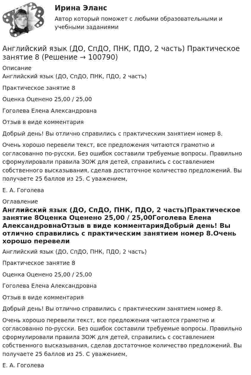     
            Описание
            Английский язык (ДО, СпДО, ПНК, ПДО, 2 часть)Практическое занятие 8Оценка Оценено 25,00 / 25,00Гоголева Елена АлександровнаОтзыв в виде комментарияДобрый день! Вы отлично справились с практическим занятием номер 8.Очень хорошо перевели текст, все предложения читаются грамотно и согласованно по-русски. Без ошибок составили требуемые вопросы. Правильно сформулировали правила ЗОЖ для детей, справились с составлением собственного высказывания, сделав достаточное количество предложений. Вы получаете 25 баллов из 25. С уважением,Е. А. Гоголева 
            Оглавление
            Английский язык (ДО, СпДО, ПНК, ПДО, 2 часть)Практическое занятие 8Оценка Оценено 25,00 / 25,00Гоголева Елена АлександровнаОтзыв в виде комментарияДобрый день! Вы отлично справились с практическим занятием номер 8.Очень хорошо перевели текст, все предложения читаются грамотно и согласованно по-русски. Без ошибок составили требуемые вопросы. Правильно сформулировали правила ЗОЖ для детей, справились с составлением собственного высказывания, сделав достаточное количество предложений. Вы получаете 25 баллов из 25. С уважением,Е. А. Гоголева  
            
            
            Английский язык (ДО, СпДО, ПНК, ПДО, 2 часть) Практическое занятие 8Английский язык (ДО, СпДО, ПНК, ПДО, 2 часть) Практическое занятие 8 Английский язык (ДО, СпДО, ПНК, ПДО, 2 часть) Тестовые вопросы к разделу 3  Английский язык (ДО, СпДО, ПНК, ПДО, 2 часть) Тестовые вопросы к разделу 4Английский язык (ДО, СпДО, ПНК, ПДО, 3 часть)Английский язык (ДО, СпДО, ПНК, ПДО, 3 часть)Английский язык (ДО, СпДО, ПНК, ПДО, 3 часть)Английский язык (ДО, СпДО, ПНК, ПДО, 2 часть) Практическое занятие 6. Задание 5Английский язык (ДО, СпДО, ПНК, ПДО, 2 часть) Практическое занятие 6. Задания 1-4Английский язык (ДО, СпДО, ПНК, ПДО, 2 часть) Практическое занятие 6. Задания 1-4 НСПКАнглийский язык (ДО, СпДО, ПНК, ПДО, 2 часть) Практическое занятие 6. Задания 1-4 НСПКАнглийский язык (ДО, СпДО, ПНК, ПДО, 2 часть) Практическое занятие 6. Задания 1-4    НСПКАнглийский язык (ДО, СпДО, ПНК, ПДО, 2 часть) Практическое занятие 7. Задание 1-3, 5 НСПКАнглийский язык (ДО, СпДО, ПНК, ПДО, 2 часть) Практическое занятие 7. Задание 1-3, 5   НСПК