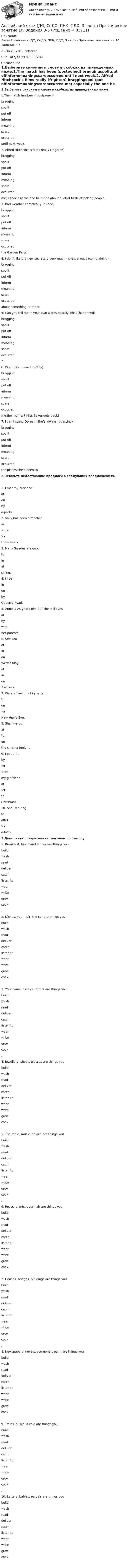      
            Описание
            Английский язык (ДО, СпДО, ПНК, ПДО, 3 часть) Практическое занятие 10. Задания 3-5 НСПК 2 курс 1 семестрОценка7,75 из 8,00 (97%) 
            Оглавление
            1.Выберите синоним к слову в скобках из приведённых ниже:1.The match has been (postponed)  braggingspoiltput offinformmoaningscareoccurred until next week.2. Alfred Hitchcock’s films really (frighten)  braggingspoiltput offinformmoaningscareoccurred me; especially the one he made about a lot of birds attacking people.3. Bad weather completely (ruined)  braggingspoiltput offinformmoaningscareoccurred the Garden Party.4. I don't like the new secretary very much - she's always (complaining)  braggingspoiltput offinformmoaningscareoccurred about something or other.5. Can you tell me in your own words exactly what (happened)  braggingspoiltput offinformmoaningscareoccurred ?6. Would you please (notify)  braggingspoiltput offinformmoaningscareoccurred me the moment Miss Baker gets back?7. I can’t stand Doreen. She’s always (boasting)  braggingspoiltput offinformmoaningscareoccurred the places she’s been to.2.Вставьте недостающие предлоги в следующих предложениях.1. I met my husband  atonby a party2. Sally has been a teacher  insincefor  three years.            3. Many Swedes are good  toinat skiing.4. I live  inon by Queen's Road.5. Anne is 25-years-old. but she still lives  atbywith her parents.6. See you  atinon  Wednesday  atin  on 7 o'clock.                7. We are having a big party   toonfor  New Year's Eve.8. Shall we go  attoon the cinema tonight.9. I got a tie  byforfrom my girlfriend  atforto Christmas.    10. Shall we ring  toafterfor a taxi?3.Дополните предложения глаголом по смыслу:1. Breakfast, lunch and dinner are things you  buildwashreaddelivercatchlisten towearwritegrowcook .2. Dishes, your hair, the car are things you  buildwashreaddelivercatchlisten towearwritegrowcook .3. Your name, essays, letters are things you  buildwashreaddelivercatchlisten towearwritegrowcook .4. Jewellery, shoes, glasses are things you  buildwashreaddelivercatchlisten towearwritegrowcook .5. The radio, music, advice are things you  buildwashreaddelivercatchlisten towearwritegrowcook .6. Roses, plants, your hair are things you  buildwashreaddelivercatchlisten towearwritegrowcook .7. Houses, bridges, buildings are things you  buildwashreaddelivercatchlisten towearwritegrowcook .8. Newspapers, novels, someone’s palm are things you  buildwashreaddelivercatchlisten towearwritegrowcook .9. Trains, buses, a cold are things you  buildwashreaddelivercatchlisten towearwritegrowcook .10. Letters, babies, parcels are things you  buildwashreaddelivercatchlisten towearwritegrowcook .  
            
            
            Английский язык (ДО, СпДО, ПНК, ПДО, 3 часть) Итоговый тестАнглийский язык (ДО, СпДО, ПНК, ПДО, 3 часть) Практическое занятие 10. Задания 3-5Английский язык (ДО, СпДО, ПНК, ПДО, 3 часть) Практическое занятие 9. Задание 8 КроссвордАнглийский язык (ДО, СпДО, ПНК, ПДО, 3 часть) Практическое занятие 9 задания 2-7Английский язык (ДО, СпДО, ПНК, ПДО, 3 часть) Практическое занятие 9 задания 2-7Английский язык (ДО, СпДО, ПНК, ПДО, 3 часть) Практическое занятие 9. Задания 2-7Английский язык (ДО, СпДО, ПНК, ПДО, 3 часть)  ТЕСТ-5   НСПКАнглийский язык (ДО, СпДО, ПНК, ПДО, 3 часть)Английский язык (ДО, СпДО, ПНК, ПДО, 3 часть)Английский язык (ДО, СпДО, ПНК, ПДО, 3 часть)Английский язык (ДО, СпДО, ПНК, ПДО, 3 часть)Английский язык (ДО, СпДО, ПНК, ПДО, 3 часть)Английский язык (ДО, СпДО, ПНК, ПДО, 3 часть)Английский язык (ДО, СпДО, ПНК, ПДО, 3 часть)