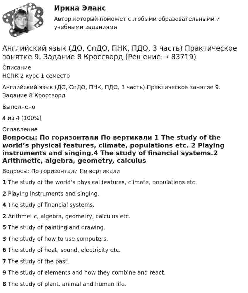      
            Описание
            НСПК 2 курс 1 семестрАнглийский язык (ДО, СпДО, ПНК, ПДО, 3 часть) Практическое занятие 9. Задание 8 КроссвордВыполнено 4 из 4 (100%) 
            Оглавление
            Вопросы: По горизонтали По вертикали  1 The study of the world’s physical features, climate, populations etc. 2 Playing instruments and singing.4 The study of financial systems.2 Arithmetic, algebra, geometry, calculus etc.5 The study of painting and drawing.3 The study of how to use computers.6 The study of heat, sound, electricity etc.7 The study of the past.9 The study of elements and how they combine and react.8 The study of plant, animal and human life.  
            
            
            Английский язык (ДО, СпДО, ПНК, ПДО, 3 часть) Практическое занятие 10. Задания 3-5Английский язык (ДО, СпДО, ПНК, ПДО, 3 часть) Практическое занятие 9. Задание 8 КроссвордАнглийский язык (ДО, СпДО, ПНК, ПДО, 3 часть) Практическое занятие 9 задания 2-7Английский язык (ДО, СпДО, ПНК, ПДО, 3 часть) Практическое занятие 9 задания 2-7Английский язык (ДО, СпДО, ПНК, ПДО, 3 часть) Практическое занятие 9. Задания 2-7Английский язык (ДО, СпДО, ПНК, ПДО, 3 часть)  ТЕСТ-5   НСПКАнглийский язык (ДО, СпДО, ПНК, ПДО, 3 часть)  ТЕСТ-6   НСПКАнглийский язык (ДО, СпДО, ПНК, ПДО, 3 часть)Английский язык (ДО, СпДО, ПНК, ПДО, 3 часть)Английский язык (ДО, СпДО, ПНК, ПДО, 3 часть)Английский язык (ДО, СпДО, ПНК, ПДО, 3 часть)Английский язык (ДО, СпДО, ПНК, ПДО, 3 часть)Английский язык (ДО, СпДО, ПНК, ПДО, 3 часть)Английский язык (ДО, СпДО, ПНК, ПДО, 3 часть)