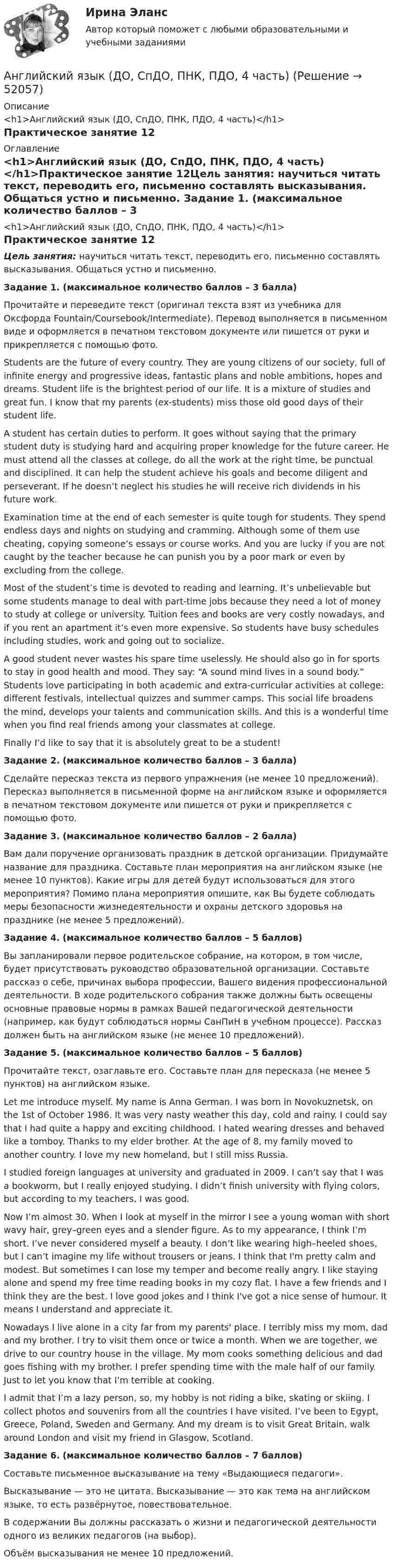      
            Описание
            <h1>Английский язык (ДО, СпДО, ПНК, ПДО, 4 часть)</h1>Практическое занятие 12 
            Оглавление
            <h1>Английский язык (ДО, СпДО, ПНК, ПДО, 4 часть)</h1>Практическое занятие 12Цель занятия: научиться читать текст, переводить его, письменно составлять высказывания. Общаться устно и письменно. Задание 1. (максимальное количество баллов – 3 балла)Прочитайте и переведите текст (оригинал текста взят из учебника для Оксфорда Fountain/Coursebook/Intermediate). Перевод выполняется в письменном виде и оформляется в печатном текстовом документе или пишется от руки и прикрепляется с помощью фото. Students are the future of every country. They are young citizens of our society, full of infinite energy and progressive ideas, fantastic plans and noble ambitions, hopes and dreams. Student life is the brightest period of our life. It is a mixture of studies and great fun. I know that my parents (ex-students) miss those old good days of their student life.A student has certain duties to perform. It goes without saying that the primary student duty is studying hard and acquiring proper knowledge for the future career. He must attend all the classes at college, do all the work at the right time, be punctual and disciplined. It can help the student achieve his goals and become diligent and perseverant. If he doesn’t neglect his studies he will receive rich dividends in his future work.Examination time at the end of each semester is quite tough for students. They spend endless days and nights on studying and cramming. Although some of them use cheating, copying someone’s essays or course works. And you are lucky if you are not caught by the teacher because he can punish you by a poor mark or even by excluding from the college.Most of the student’s time is devoted to reading and learning. It’s unbelievable but some students manage to deal with part-time jobs because they need a lot of money to study at college or university. Tuition fees and books are very costly nowadays, and if you rent an apartment it’s even more expensive. So students have busy schedules including studies, work and going out to socialize.A good student never wastes his spare time uselessly. He should also go in for sports to stay in good health and mood. They say: “A sound mind lives in a sound body.” Students love participating in both academic and extra-curricular activities at college: different festivals, intellectual quizzes and summer camps. This social life broadens the mind, develops your talents and communication skills. And this is a wonderful time when you find real friends among your classmates at college.Finally I’d like to say that it is absolutely great to be a student! Задание 2. (максимальное количество баллов – 3 балла)Сделайте пересказ текста из первого упражнения (не менее 10 предложений). Пересказ выполняется в письменной форме на английском языке и оформляется в печатном текстовом документе или пишется от руки и прикрепляется с помощью фото. Задание 3. (максимальное количество баллов – 2 балла)Вам дали поручение организовать праздник в детской организации. Придумайте название для праздника. Составьте план мероприятия на английском языке (не менее 10 пунктов). Какие игры для детей будут использоваться для этого мероприятия? Помимо плана мероприятия опишите, как Вы будете соблюдать меры безопасности жизнедеятельности и охраны детского здоровья на празднике (не менее 5 предложений).  Задание 4. (максимальное количество баллов – 5 баллов)Вы запланировали первое родительское собрание, на котором, в том числе, будет присутствовать руководство образовательной организации. Составьте рассказ о себе, причинах выбора профессии, Вашего видения профессиональной деятельности. В ходе родительского собрания также должны быть освещены основные правовые нормы в рамках Вашей педагогической деятельности (например, как будут соблюдаться нормы СанПиН в учебном процессе). Рассказ должен быть на английском языке (не менее 10 предложений). Задание 5. (максимальное количество баллов – 5 баллов)Прочитайте текст, озаглавьте его. Составьте план для пересказа (не менее 5 пунктов) на английском языке. Let me introduce myself. My name is Anna German. I was born in Novokuznetsk, on the 1st of October 1986. It was very nasty weather this day, cold and rainy. I could say that I had quite a happy and exciting childhood. I hated wearing dresses and behaved like a tomboy. Thanks to my elder brother. At the age of 8, my family moved to another country. I love my new homeland, but I still miss Russia.I studied foreign languages at university and graduated in 2009. I can’t say that I was a bookworm, but I really enjoyed studying. I didn’t finish university with flying colors, but according to my teachers, I was good.Now I’m almost 30. When I look at myself in the mirror I see a young woman with short wavy hair, grey–green eyes and a slender figure. As to my appearance, I think I’m short. I’ve never considered myself a beauty. I don’t like wearing high–heeled shoes, but I can’t imagine my life without trousers or jeans. I think that I'm pretty calm and modest. But sometimes I can lose my temper and become really angry. I like staying alone and spend my free time reading books in my cozy flat. I have a few friends and I think they are the best. I love good jokes and I think I've got a nice sense of humour. It means I understand and appreciate it.Nowadays I live alone in a city far from my parents' place. I terribly miss my mom, dad and my brother. I try to visit them once or twice a month. When we are together, we drive to our country house in the village. My mom cooks something delicious and dad goes fishing with my brother. I prefer spending time with the male half of our family. Just to let you know that I’m terrible at cooking.I admit that I’m a lazy person, so, my hobby is not riding a bike, skating or skiing. I collect photos and souvenirs from all the countries I have visited. I’ve been to Egypt, Greece, Poland, Sweden and Germany. And my dream is to visit Great Britain, walk around London and visit my friend in Glasgow, Scotland. Задание 6. (максимальное количество баллов – 7 баллов)Составьте письменное высказывание на тему «Выдающиеся педагоги».Высказывание — это не цитата. Высказывание — это как тема на английском языке, то есть развёрнутое, повествовательное.В содержании Вы должны рассказать о жизни и педагогической деятельности одного из великих педагогов (на выбор).Объём высказывания не менее 10 предложений. 
            
            
            Английский язык (ДО, СпДО, ПНК, ПДО, 4 часть)Английский язык (ДО, СпДО, ПНК, ПДО, 4 часть)Английский язык (ДО, СпДО, ПНК, ПДО, 4 часть)Английский язык (ДО, СпДО, ПНК, ПДО, 4 часть)Английский язык (ДО, СпДО, ПНК, ПДО, 4 часть)Английский язык (ДО, СпДО, ПНК, ПДО, 4 часть) КОМПЛЕКС НСПКАнглийский язык (ДО, СпДО, ПНК, ПДО, 4 часть) Комплексный экзамен НСПКАнглийский язык (ДО, СпДО, ПНК, ПДО, 3 часть) Практическое занятие 9. Задания 2-7Английский язык (ДО, СпДО, ПНК, ПДО, 3 часть)  ТЕСТ-5   НСПКАнглийский язык (ДО, СпДО, ПНК, ПДО, 3 часть)  ТЕСТ-6   НСПКАнглийский язык (ДО, СпДО, ПНК, ПДО, 4 часть)Английский язык (ДО, СпДО, ПНК, ПДО, 4 часть)Английский язык (ДО, СпДО, ПНК, ПДО, 4 часть)Английский язык (ДО, СпДО, ПНК, ПДО, 4 часть)