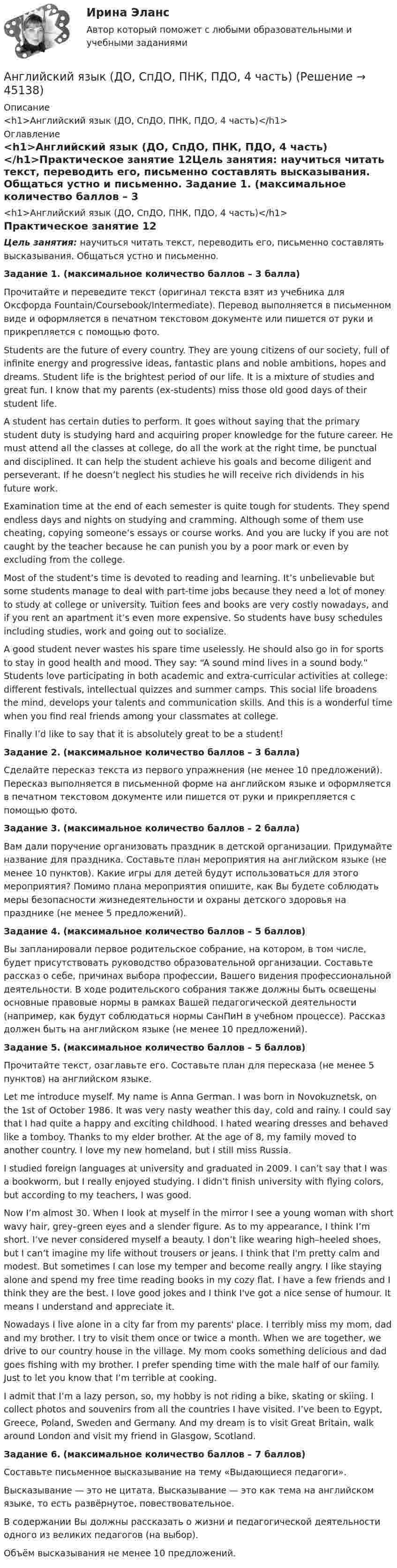      
            Описание
            <h1>Английский язык (ДО, СпДО, ПНК, ПДО, 4 часть)</h1> 
            Оглавление
            <h1>Английский язык (ДО, СпДО, ПНК, ПДО, 4 часть)</h1>Практическое занятие 12Цель занятия: научиться читать текст, переводить его, письменно составлять высказывания. Общаться устно и письменно. Задание 1. (максимальное количество баллов – 3 балла)Прочитайте и переведите текст (оригинал текста взят из учебника для Оксфорда Fountain/Coursebook/Intermediate). Перевод выполняется в письменном виде и оформляется в печатном текстовом документе или пишется от руки и прикрепляется с помощью фото. Students are the future of every country. They are young citizens of our society, full of infinite energy and progressive ideas, fantastic plans and noble ambitions, hopes and dreams. Student life is the brightest period of our life. It is a mixture of studies and great fun. I know that my parents (ex-students) miss those old good days of their student life.A student has certain duties to perform. It goes without saying that the primary student duty is studying hard and acquiring proper knowledge for the future career. He must attend all the classes at college, do all the work at the right time, be punctual and disciplined. It can help the student achieve his goals and become diligent and perseverant. If he doesn’t neglect his studies he will receive rich dividends in his future work.Examination time at the end of each semester is quite tough for students. They spend endless days and nights on studying and cramming. Although some of them use cheating, copying someone’s essays or course works. And you are lucky if you are not caught by the teacher because he can punish you by a poor mark or even by excluding from the college.Most of the student’s time is devoted to reading and learning. It’s unbelievable but some students manage to deal with part-time jobs because they need a lot of money to study at college or university. Tuition fees and books are very costly nowadays, and if you rent an apartment it’s even more expensive. So students have busy schedules including studies, work and going out to socialize.A good student never wastes his spare time uselessly. He should also go in for sports to stay in good health and mood. They say: “A sound mind lives in a sound body.” Students love participating in both academic and extra-curricular activities at college: different festivals, intellectual quizzes and summer camps. This social life broadens the mind, develops your talents and communication skills. And this is a wonderful time when you find real friends among your classmates at college.Finally I’d like to say that it is absolutely great to be a student! Задание 2. (максимальное количество баллов – 3 балла)Сделайте пересказ текста из первого упражнения (не менее 10 предложений). Пересказ выполняется в письменной форме на английском языке и оформляется в печатном текстовом документе или пишется от руки и прикрепляется с помощью фото. Задание 3. (максимальное количество баллов – 2 балла)Вам дали поручение организовать праздник в детской организации. Придумайте название для праздника. Составьте план мероприятия на английском языке (не менее 10 пунктов). Какие игры для детей будут использоваться для этого мероприятия? Помимо плана мероприятия опишите, как Вы будете соблюдать меры безопасности жизнедеятельности и охраны детского здоровья на празднике (не менее 5 предложений).  Задание 4. (максимальное количество баллов – 5 баллов)Вы запланировали первое родительское собрание, на котором, в том числе, будет присутствовать руководство образовательной организации. Составьте рассказ о себе, причинах выбора профессии, Вашего видения профессиональной деятельности. В ходе родительского собрания также должны быть освещены основные правовые нормы в рамках Вашей педагогической деятельности (например, как будут соблюдаться нормы СанПиН в учебном процессе). Рассказ должен быть на английском языке (не менее 10 предложений). Задание 5. (максимальное количество баллов – 5 баллов)Прочитайте текст, озаглавьте его. Составьте план для пересказа (не менее 5 пунктов) на английском языке. Let me introduce myself. My name is Anna German. I was born in Novokuznetsk, on the 1st of October 1986. It was very nasty weather this day, cold and rainy. I could say that I had quite a happy and exciting childhood. I hated wearing dresses and behaved like a tomboy. Thanks to my elder brother. At the age of 8, my family moved to another country. I love my new homeland, but I still miss Russia.I studied foreign languages at university and graduated in 2009. I can’t say that I was a bookworm, but I really enjoyed studying. I didn’t finish university with flying colors, but according to my teachers, I was good.Now I’m almost 30. When I look at myself in the mirror I see a young woman with short wavy hair, grey–green eyes and a slender figure. As to my appearance, I think I’m short. I’ve never considered myself a beauty. I don’t like wearing high–heeled shoes, but I can’t imagine my life without trousers or jeans. I think that I'm pretty calm and modest. But sometimes I can lose my temper and become really angry. I like staying alone and spend my free time reading books in my cozy flat. I have a few friends and I think they are the best. I love good jokes and I think I've got a nice sense of humour. It means I understand and appreciate it.Nowadays I live alone in a city far from my parents' place. I terribly miss my mom, dad and my brother. I try to visit them once or twice a month. When we are together, we drive to our country house in the village. My mom cooks something delicious and dad goes fishing with my brother. I prefer spending time with the male half of our family. Just to let you know that I’m terrible at cooking.I admit that I’m a lazy person, so, my hobby is not riding a bike, skating or skiing. I collect photos and souvenirs from all the countries I have visited. I’ve been to Egypt, Greece, Poland, Sweden and Germany. And my dream is to visit Great Britain, walk around London and visit my friend in Glasgow, Scotland. Задание 6. (максимальное количество баллов – 7 баллов)Составьте письменное высказывание на тему «Выдающиеся педагоги».Высказывание — это не цитата. Высказывание — это как тема на английском языке, то есть развёрнутое, повествовательное.В содержании Вы должны рассказать о жизни и педагогической деятельности одного из великих педагогов (на выбор).Объём высказывания не менее 10 предложений. 
            
            
            Английский язык (ДО, СпДО, ПНК, ПДО, 4 часть)Английский язык (ДО, СпДО, ПНК, ПДО, 4 часть)Английский язык (ДО, СпДО, ПНК, ПДО, 4 часть)Английский язык (ДО, СпДО, ПНК, ПДО, 4 часть)Английский язык (ДО, СпДО, ПНК, ПДО, 4 часть) КОМПЛЕКС НСПКАнглийский язык (ДО, СпДО, ПНК, ПДО, 4 часть) Комплексный экзамен НСПКАнглийский язык (ДО, СпДО, ПНК, ПДО, 4 часть) НСПК Тестовые вопросы к разделу 7Английский язык (ДО, СпДО, ПНК, ПДО, 3 часть)  ТЕСТ-5   НСПКАнглийский язык (ДО, СпДО, ПНК, ПДО, 3 часть)  ТЕСТ-6   НСПКАнглийский язык (ДО, СпДО, ПНК, ПДО, 4 часть)Английский язык (ДО, СпДО, ПНК, ПДО, 4 часть)Английский язык (ДО, СпДО, ПНК, ПДО, 4 часть)Английский язык (ДО, СпДО, ПНК, ПДО, 4 часть)Английский язык (ДО, СпДО, ПНК, ПДО, 4 часть)