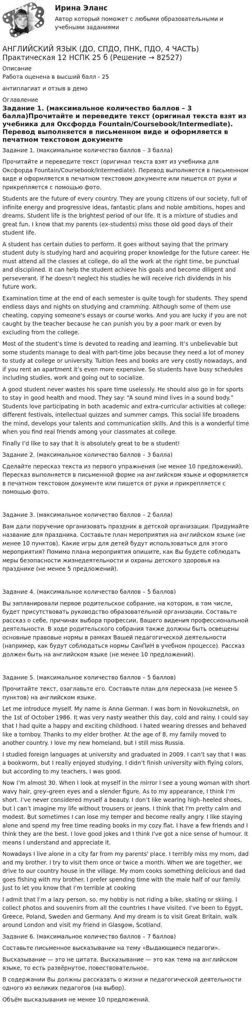     
            Описание
            Работа оценена в высший балл - 25антиплагиат и отзыв в демо 
            Оглавление
            Задание 1. (максимальное количество баллов – 3 балла)Прочитайте и переведите текст (оригинал текста взят из учебника для Оксфорда Fountain/Coursebook/Intermediate). Перевод выполняется в письменном виде и оформляется в печатном текстовом документе или пишется от руки и прикрепляется с помощью фото.Students are the future of every country. They are young citizens of our society, full of infinite energy and progressive ideas, fantastic plans and noble ambitions, hopes and dreams. Student life is the brightest period of our life. It is a mixture of studies and great fun. I know that my parents (ex-students) miss those old good days of their student life.A student has certain duties to perform. It goes without saying that the primary student duty is studying hard and acquiring proper knowledge for the future career. He must attend all the classes at college, do all the work at the right time, be punctual and disciplined. It can help the student achieve his goals and become diligent and perseverant. If he doesn’t neglect his studies he will receive rich dividends in his future work.Examination time at the end of each semester is quite tough for students. They spend endless days and nights on studying and cramming. Although some of them use cheating, copying someone’s essays or course works. And you are lucky if you are not caught by the teacher because he can punish you by a poor mark or even by excluding from the college.Most of the student’s time is devoted to reading and learning. It’s unbelievable but some students manage to deal with part-time jobs because they need a lot of money to study at college or university. Tuition fees and books are very costly nowadays, and if you rent an apartment it’s even more expensive. So students have busy schedules including studies, work and going out to socialize.A good student never wastes his spare time uselessly. He should also go in for sports to stay in good health and mood. They say: “A sound mind lives in a sound body.” Students love participating in both academic and extra-curricular activities at college: different festivals, intellectual quizzes and summer camps. This social life broadens the mind, develops your talents and communication skills. And this is a wonderful time when you find real friends among your classmates at college.Finally I’d like to say that it is absolutely great to be a student!Задание 2. (максимальное количество баллов – 3 балла)Сделайте пересказ текста из первого упражнения (не менее 10 предложений). Пересказ выполняется в письменной форме на английском языке и оформляется в печатном текстовом документе или пишется от руки и прикрепляется с помощью фото.Задание 3. (максимальное количество баллов – 2 балла)Вам дали поручение организовать праздник в детской организации. Придумайте название для праздника. Составьте план мероприятия на английском языке (не менее 10 пунктов). Какие игры для детей будут использоваться для этого мероприятия? Помимо плана мероприятия опишите, как Вы будете соблюдать меры безопасности жизнедеятельности и охраны детского здоровья на празднике (не менее 5 предложений).Задание 4. (максимальное количество баллов – 5 баллов)Вы запланировали первое родительское собрание, на котором, в том числе, будет присутствовать руководство образовательной организации. Составьте рассказ о себе, причинах выбора профессии, Вашего видения профессиональной деятельности. В ходе родительского собрания также должны быть освещены основные правовые нормы в рамках Вашей педагогической деятельности (например, как будут соблюдаться нормы СанПиН в учебном процессе). Рассказ должен быть на английском языке (не менее 10 предложений).Задание 5. (максимальное количество баллов – 5 баллов)Прочитайте текст, озаглавьте его. Составьте план для пересказа (не менее 5 пунктов) на английском языке.Let me introduce myself. My name is Anna German. I was born in Novokuznetsk, on the 1st of October 1986. It was very nasty weather this day, cold and rainy. I could say that I had quite a happy and exciting childhood. I hated wearing dresses and behaved like a tomboy. Thanks to my elder brother. At the age of 8, my family moved to another country. I love my new homeland, but I still miss Russia.I studied foreign languages at university and graduated in 2009. I can’t say that I was a bookworm, but I really enjoyed studying. I didn’t finish university with flying colors, but according to my teachers, I was good.Now I’m almost 30. When I look at myself in the mirror I see a young woman with short wavy hair, grey–green eyes and a slender figure. As to my appearance, I think I’m short. I’ve never considered myself a beauty. I don’t like wearing high–heeled shoes, but I can’t imagine my life without trousers or jeans. I think that I'm pretty calm and modest. But sometimes I can lose my temper and become really angry. I like staying alone and spend my free time reading books in my cozy flat. I have a few friends and I think they are the best. I love good jokes and I think I've got a nice sense of humour. It means I understand and appreciate it.Nowadays I live alone in a city far from my parents' place. I terribly miss my mom, dad and my brother. I try to visit them once or twice a month. When we are together, we drive to our country house in the village. My mom cooks something delicious and dad goes fishing with my brother. I prefer spending time with the male half of our family. Just to let you know that I’m terrible at cookingI admit that I’m a lazy person, so, my hobby is not riding a bike, skating or skiing. I collect photos and souvenirs from all the countries I have visited. I’ve been to Egypt, Greece, Poland, Sweden and Germany. And my dream is to visit Great Britain, walk around London and visit my friend in Glasgow, Scotland. Задание 6. (максимальное количество баллов – 7 баллов)Составьте письменное высказывание на тему «Выдающиеся педагоги».Высказывание — это не цитата. Высказывание — это как тема на английском языке, то есть развёрнутое, повествовательное.В содержании Вы должны рассказать о жизни и педагогической деятельности одного из великих педагогов (на выбор).Объём высказывания не менее 10 предложений.  
            
            
            Английский язык (ДО, СпДО, ПНК, ПДО, 4 часть) НСПК Тестовые вопросы к разделу 7АНГЛИЙСКИЙ ЯЗЫК (ДО, СПДО, ПНК, ПДО, 4 ЧАСТЬ) Практическая 12 НСПК 25 б Английский язык (ДО, СпДО, ПНК, ПДО, 4 часть) Практическое занятие 11. Задание 1Английский язык (ДО, СпДО, ПНК, ПДО, 4 часть) Практическое занятие 11. Задание 5Английский язык (ДО, СпДО, ПНК, ПДО, 4 часть) Практическое занятие 11. Задание 5 [кроссворд]Английский язык (ДО, СпДО, ПНК, ПДО, 4 часть) Практическое занятие 11. Задание 5 (кроссворд)   НСПКАнглийский язык (ДО, СпДО, ПНК, ПДО, 4 часть) Практическое занятие 11. Задание 5 НСПКАнглийский язык (ДО, СпДО, ПНК, ПДО, 4 часть)Английский язык (ДО, СпДО, ПНК, ПДО, 4 часть)Английский язык (ДО, СпДО, ПНК, ПДО, 4 часть)Английский язык (ДО, СпДО, ПНК, ПДО, 4 часть)Английский язык (ДО, СпДО, ПНК, ПДО, 4 часть)Английский язык (ДО, СпДО, ПНК, ПДО, 4 часть)Английский язык (ДО, СпДО, ПНК, ПДО, 4 часть) КОМПЛЕКС НСПК