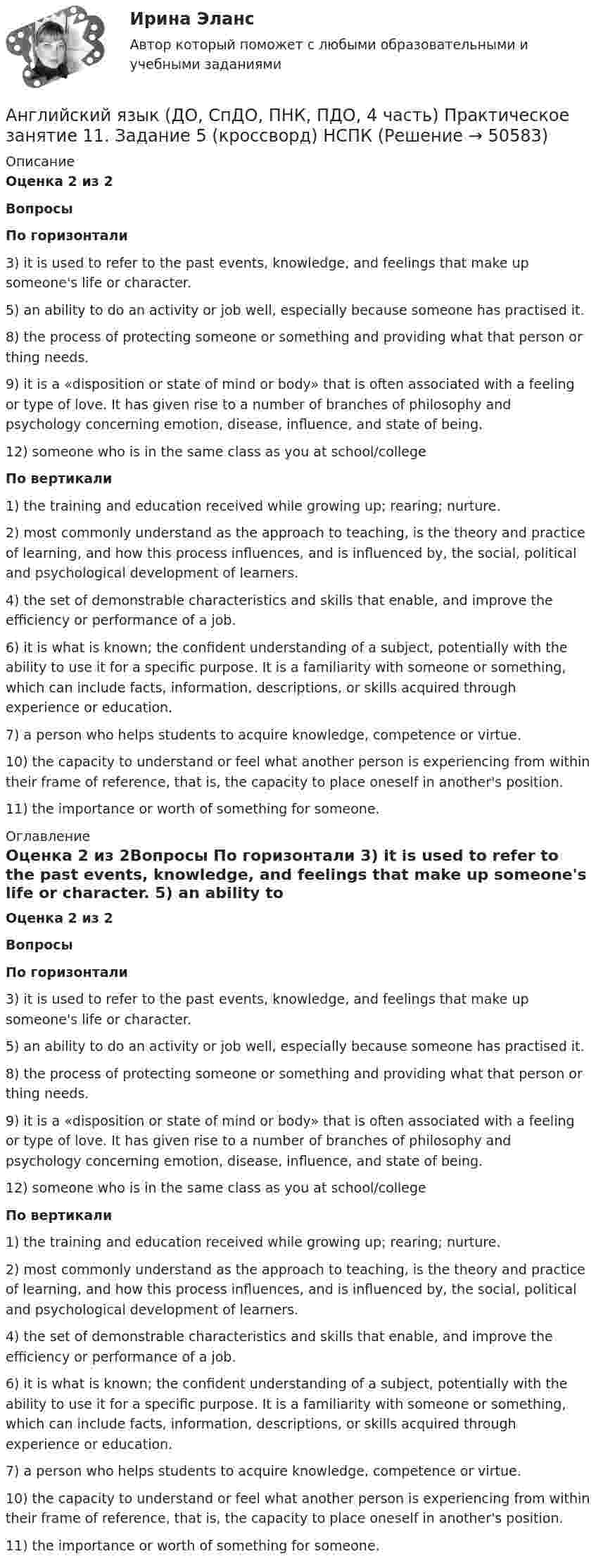      
            Описание
            Оценка 2 из 2Вопросы По горизонтали 3)  it is used to refer to the past events, knowledge, and feelings that make up someone's life or character. 5)  an ability to do an activity or job well, especially because someone has practised it. 8)  the process of protecting someone or something and providing what that person or thing needs. 9)  it is a «disposition or state of mind or body» that is often associated with a feeling or type of love. It has given rise to a number of branches of philosophy and psychology concerning emotion, disease, influence, and state of being. 12)  someone who is in the same class as you at school/college По вертикали 1) the training and education received while growing up; rearing; nurture. 2) most commonly understand as the approach to teaching, is the theory and practice of learning, and how this process influences, and is influenced by, the social, political and psychological development of learners. 4) the set of demonstrable characteristics and skills that enable, and improve the efficiency or performance of a job. 6) it is what is known; the confident understanding of a subject, potentially with the ability to use it for a specific purpose. It is a familiarity with someone or something, which can include facts, information, descriptions, or skills acquired through experience or education. 7) a person who helps students to acquire knowledge, competence or virtue. 10) the capacity to understand or feel what another person is experiencing from within their frame of reference, that is, the capacity to place oneself in another's position. 11) the importance or worth of something for someone. 
            Оглавление
            Оценка 2 из 2Вопросы По горизонтали 3)  it is used to refer to the past events, knowledge, and feelings that make up someone's life or character. 5)  an ability to do an activity or job well, especially because someone has practised it. 8)  the process of protecting someone or something and providing what that person or thing needs. 9)  it is a «disposition or state of mind or body» that is often associated with a feeling or type of love. It has given rise to a number of branches of philosophy and psychology concerning emotion, disease, influence, and state of being. 12)  someone who is in the same class as you at school/college По вертикали 1) the training and education received while growing up; rearing; nurture. 2) most commonly understand as the approach to teaching, is the theory and practice of learning, and how this process influences, and is influenced by, the social, political and psychological development of learners. 4) the set of demonstrable characteristics and skills that enable, and improve the efficiency or performance of a job. 6) it is what is known; the confident understanding of a subject, potentially with the ability to use it for a specific purpose. It is a familiarity with someone or something, which can include facts, information, descriptions, or skills acquired through experience or education. 7) a person who helps students to acquire knowledge, competence or virtue. 10) the capacity to understand or feel what another person is experiencing from within their frame of reference, that is, the capacity to place oneself in another's position. 11) the importance or worth of something for someone. 
            
            
            Английский язык (ДО, СпДО, ПНК, ПДО, 4 часть) Практическое занятие 11. Задание 5 [кроссворд]Английский язык (ДО, СпДО, ПНК, ПДО, 4 часть) Практическое занятие 11. Задание 5 (кроссворд)   НСПКАнглийский язык (ДО, СпДО, ПНК, ПДО, 4 часть) Практическое занятие 11. Задание 5 НСПКАнглийский язык (ДО, СпДО, ПНК, ПДО, 4 часть)  Практическое занятие 11. Задания 2-4, 6-7 Английский язык (ДО, СпДО, ПНК, ПДО, 4 часть) Практическое занятие 11. Задания 2-4, 6-7Английский язык (ДО, СпДО, ПНК, ПДО, 4 часть) Практическое занятие 11. Задания 2-4, 6-7  НСПКАнглийский язык (ДО, СпДО, ПНК, ПДО, 4 часть) Практическое занятие 12Английский язык (ДО, СпДО, ПНК, ПДО, 4 часть)Английский язык (ДО, СпДО, ПНК, ПДО, 4 часть)Английский язык (ДО, СпДО, ПНК, ПДО, 4 часть) КОМПЛЕКС НСПКАнглийский язык (ДО, СпДО, ПНК, ПДО, 4 часть) Комплексный экзамен НСПКАнглийский язык (ДО, СпДО, ПНК, ПДО, 4 часть) НСПК Тестовые вопросы к разделу 7АНГЛИЙСКИЙ ЯЗЫК (ДО, СПДО, ПНК, ПДО, 4 ЧАСТЬ) Практическая 12 НСПК 25 б Английский язык (ДО, СпДО, ПНК, ПДО, 4 часть) Практическое занятие 11. Задание 1