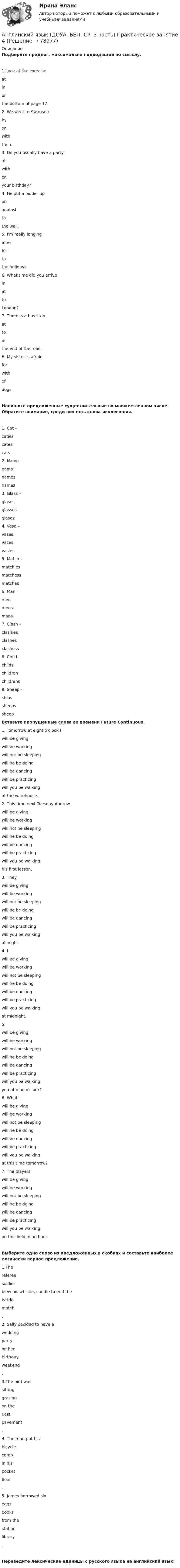     
            Описание
            Подберите предлог, максимально подходящий по смыслу.1.Look at the exercise  atinon  the bottom of page 17.2. We went to Swansea  byonwith  train.3. Do you usually have a party  atwithon  your birthday?4. He put a ladder up  onagainstto  the wall.5. I'm really longing  afterforto  the holidays.6. What time did you arrive  inatto  London?7. There is a bus stop  attoin  the end of the road.8. My sister is afraid  forwithof  dogs.Напишите предложенные существительные во множественном числе. Обратите внимание, среди них есть слова-исключения.1.     Cat –  catiescatescats 2.     Name –  namsnamesnamez 3.     Glass –  glasesglassesglasez 4.     Vase –  vasesvazesvasies 5.     Match –  matchiesmatchessmatches 6.     Man –  menmensmans 7.     Clash –  clashiesclashesclashess 8.   Child –  childschildrenchildrens 9.     Sheep –  shipssheepssheep Вставьте пропущенные слова во времени Future Continuous.1. Tomorrow at eight o'clock I  will be givingwill be workingwill not be sleepingwill he be doingwill be dancingwill be practicingwill you be walking  at the warehouse.2. This time next Tuesday Andrew  will be givingwill be workingwill not be sleepingwill he be doingwill be dancingwill be practicingwill you be walking  his first lesson.3. They  will be givingwill be workingwill not be sleepingwill he be doingwill be dancingwill be practicingwill you be walking  all night.4. I  will be givingwill be workingwill not be sleepingwill he be doingwill be dancingwill be practicingwill you be walking  at midnight.5.   will be givingwill be workingwill not be sleepingwill he be doingwill be dancingwill be practicingwill you be walking  you at nine o'clock?6. What  will be givingwill be workingwill not be sleepingwill he be doingwill be dancingwill be practicingwill you be walking  at this time tomorrow? 7. The players  will be givingwill be workingwill not be sleepingwill he be doingwill be dancingwill be practicingwill you be walking  on this field in an hour.Выберите одно слово из предложенных в скобках и составьте наиболее логически верное предложение.1.The  refereesoldier  blew his whistle, candle to end the  battlematch .2. Sally decided to have a  weddingparty  on her  birthdayweekend .3.The bird was  sittinggrazing  on the  nestpavement .4. The man put his  bicyclecomb  in his  pocketfloor .5. James borrowed six  eggsbooks  from the  stationlibrary .Переведите лексические единицы с русского языка на английский язык:   
            
            
            Английский язык (ДОУА, ББЛ, СР, 3 часть) Практическое занятие 3. Задания 1-4Английский язык (ДОУА, ББЛ, СР, 3 часть) Практическое занятие 4Английский язык (ДОУА, ББЛ, СР, 3 часть) Практическое занятие 7 НСПКАнглийский язык (ДОУА, ББЛ, СР, 3 часть)  ТЕСТ 7    НСПКАнглийский язык (ДОУА, ББЛ, СР, 3 часть)   ТЕСТ 8      НСПКАнглийский язык Е.В. Захарова, Л.В. Ульянищева Welcome to the World of Public Relations (для менеджеров по PR и рекламе)Английский язык. Задание 1. СибУПкАнглийский язык (ДОУА, ББЛ, СР, 2 часть)Английский язык (ДОУА, ББЛ, СР, 2 часть)Английский язык (ДОУА, ББЛ, СР, 2 часть) Итоговое тестирование Английский язык (ДОУА, ББЛ, СР, 3 часть)Английский язык (ДОУА, ББЛ, СР, 3 часть)Английский язык (ДОУА, ББЛ, СР, 3 часть)Английский язык (ДОУА, ББЛ, СР, 3 часть) Комплексное задание
