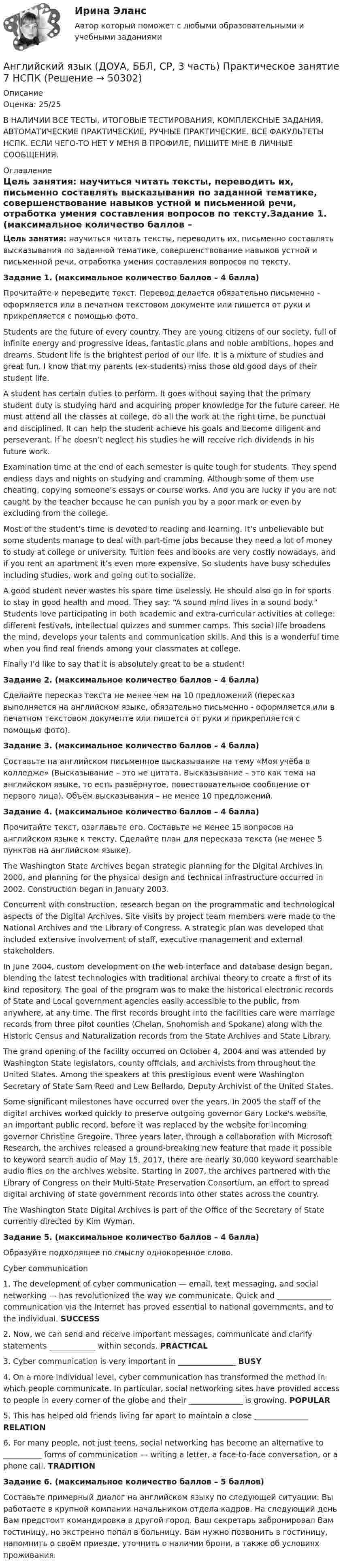     
            Описание
            Оценка: 25/25В НАЛИЧИИ ВСЕ ТЕСТЫ, ИТОГОВЫЕ ТЕСТИРОВАНИЯ, КОМПЛЕКСНЫЕ ЗАДАНИЯ, АВТОМАТИЧЕСКИЕ ПРАКТИЧЕСКИЕ, РУЧНЫЕ ПРАКТИЧЕСКИЕ. ВСЕ ФАКУЛЬТЕТЫ НСПК. ЕСЛИ ЧЕГО-ТО НЕТ У МЕНЯ В ПРОФИЛЕ, ПИШИТЕ МНЕ В ЛИЧНЫЕ СООБЩЕНИЯ. 
            Оглавление
            Цель занятия: научиться читать тексты, переводить их, письменно составлять высказывания по заданной тематике, совершенствование навыков устной и письменной речи, отработка умения составления вопросов по тексту.Задание 1. (максимальное количество баллов – 4 балла)Прочитайте и переведите текст. Перевод делается обязательно письменно - оформляется или в печатном текстовом документе или пишется от руки и прикрепляется с помощью фото.Students are the future of every country. They are young citizens of our society, full of infinite energy and progressive ideas, fantastic plans and noble ambitions, hopes and dreams. Student life is the brightest period of our life. It is a mixture of studies and great fun. I know that my parents (ex-students) miss those old good days of their student life.A student has certain duties to perform. It goes without saying that the primary student duty is studying hard and acquiring proper knowledge for the future career. He must attend all the classes at college, do all the work at the right time, be punctual and disciplined. It can help the student achieve his goals and become diligent and perseverant. If he doesn’t neglect his studies he will receive rich dividends in his future work.Examination time at the end of each semester is quite tough for students. They spend endless days and nights on studying and cramming. Although some of them use cheating, copying someone’s essays or course works. And you are lucky if you are not caught by the teacher because he can punish you by a poor mark or even by excluding from the college.Most of the student’s time is devoted to reading and learning. It’s unbelievable but some students manage to deal with part-time jobs because they need a lot of money to study at college or university. Tuition fees and books are very costly nowadays, and if you rent an apartment it’s even more expensive. So students have busy schedules including studies, work and going out to socialize.A good student never wastes his spare time uselessly. He should also go in for sports to stay in good health and mood. They say: “A sound mind lives in a sound body.” Students love participating in both academic and extra-curricular activities at college: different festivals, intellectual quizzes and summer camps. This social life broadens the mind, develops your talents and communication skills. And this is a wonderful time when you find real friends among your classmates at college.Finally I’d like to say that it is absolutely great to be a student!Задание 2. (максимальное количество баллов – 4 балла)Сделайте пересказ текста не менее чем на 10 предложений (пересказ выполняется на английском языке, обязательно письменно - оформляется или в печатном текстовом документе или пишется от руки и прикрепляется с помощью фото).Задание 3. (максимальное количество баллов – 4 балла)Составьте на английском письменное высказывание на тему «Моя учёба в колледже» (Высказывание – это не цитата. Высказывание – это как тема на английском языке, то есть развёрнутое, повествовательное сообщение от первого лица). Объём высказывания – не менее 10 предложений.Задание 4. (максимальное количество баллов – 4 балла) Прочитайте текст, озаглавьте его. Составьте не менее 15 вопросов на английском языке к тексту. Сделайте план для пересказа текста (не менее 5 пунктов на английском языке).The Washington State Archives began strategic planning for the Digital Archives in 2000, and planning for the physical design and technical infrastructure occurred in 2002. Construction began in January 2003.Concurrent with construction, research began on the programmatic and technological aspects of the Digital Archives. Site visits by project team members were made to the National Archives and the Library of Congress. A strategic plan was developed that included extensive involvement of staff, executive management and external stakeholders.In June 2004, custom development on the web interface and database design began, blending the latest technologies with traditional archival theory to create a first of its kind repository. The goal of the program was to make the historical electronic records of State and Local government agencies easily accessible to the public, from anywhere, at any time. The first records brought into the facilities care were marriage records from three pilot counties (Chelan, Snohomish and Spokane) along with the Historic Census and Naturalization records from the State Archives and State Library.The grand opening of the facility occurred on October 4, 2004 and was attended by Washington State legislators, county officials, and archivists from throughout the United States. Among the speakers at this prestigious event were Washington Secretary of State Sam Reed and Lew Bellardo, Deputy Archivist of the United States.Some significant milestones have occurred over the years. In 2005 the staff of the digital archives worked quickly to preserve outgoing governor Gary Locke's website, an important public record, before it was replaced by the website for incoming governor Christine Gregoire. Three years later, through a collaboration with Microsoft Research, the archives released a ground-breaking new feature that made it possible to keyword search audio  of May 15, 2017, there are nearly 30,000 keyword searchable audio files on the archives website. Starting in 2007, the archives partnered with the Library of Congress on their Multi-State Preservation Consortium, an effort to spread digital archiving of state government records into other states across the country.The Washington State Digital Archives is part of the Office of the Secretary of State currently directed by Kim Wyman.Задание 5. (максимальное количество баллов – 4 балла)Образуйте подходящее по смыслу однокоренное слово.Cyber communication1. The development of cyber communication — email, text messaging, and social networking — has revolutionized the way we communicate. Quick and ______________ communication via the Internet has proved essential to national governments, and to the individual.        SUCCESS2. Now, we can send and receive important messages, communicate and clarify statements ____________ within seconds.     PRACTICAL3. Cyber communication is very important in _______________  BUSY4. On a more individual level, cyber communication has transformed the method in which people communicate. In particular, social networking sites have provided access to people in every corner of the globe and their ______________ is growing.  POPULAR5. This has helped old friends living far apart to maintain a close ______________ RELATION6. For many people, not just teens, social networking has become an alternative to __________ forms of communication — writing a letter, a face-to-face conversation, or a phone call. TRADITIONЗадание 6. (максимальное количество баллов – 5 баллов)Составьте примерный диалог на английском языку по следующей ситуации: Вы работаете в крупной компании начальником отдела кадров. На следующий день Вам предстоит командировка в другой город. Ваш секретарь забронировал Вам гостиницу, но экстренно попал в больницу. Вам нужно позвонить в гостиницу, напомнить о своём приезде, уточнить о наличии брони, а также об условиях проживания. 
            
            
            Английский язык (ДОУА, ББЛ, СР, 3 часть) Практическое занятие 4Английский язык (ДОУА, ББЛ, СР, 3 часть) Практическое занятие 7 НСПКАнглийский язык (ДОУА, ББЛ, СР, 3 часть)  ТЕСТ 7    НСПКАнглийский язык (ДОУА, ББЛ, СР, 3 часть)   ТЕСТ 8      НСПКАнглийский язык Е.В. Захарова, Л.В. Ульянищева Welcome to the World of Public Relations (для менеджеров по PR и рекламе)Английский язык. Задание 1. СибУПкАнглийский язык. Задание 2. СибУпкАнглийский язык (ДОУА, ББЛ, СР, 2 часть)Английский язык (ДОУА, ББЛ, СР, 2 часть) Итоговое тестирование Английский язык (ДОУА, ББЛ, СР, 3 часть)Английский язык (ДОУА, ББЛ, СР, 3 часть)Английский язык (ДОУА, ББЛ, СР, 3 часть)Английский язык (ДОУА, ББЛ, СР, 3 часть) Комплексное заданиеАнглийский язык (ДОУА, ББЛ, СР, 3 часть) Комплексное задание НСПК