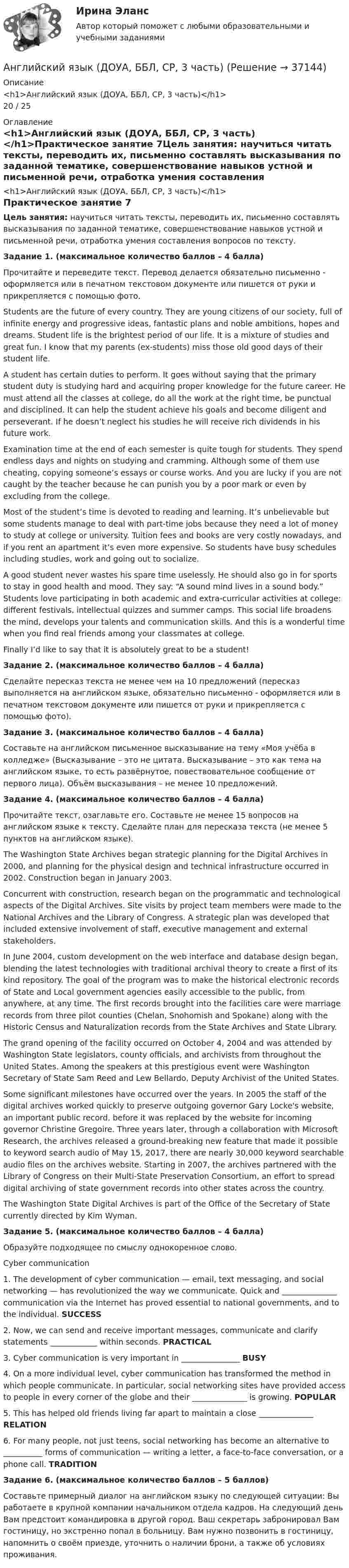      
          Описание
          <h1>Английский язык (ДОУА, ББЛ, СР, 3 часть)</h1>20 / 25 
          Оглавление
          <h1>Английский язык (ДОУА, ББЛ, СР, 3 часть)</h1>Практическое занятие 7Цель занятия: научиться читать тексты, переводить их, письменно составлять высказывания по заданной тематике, совершенствование навыков устной и письменной речи, отработка умения составления вопросов по тексту. Задание 1. (максимальное количество баллов – 4 балла)Прочитайте и переведите текст. Перевод делается обязательно письменно - оформляется или в печатном текстовом документе или пишется от руки и прикрепляется с помощью фото.Students are the future of every country. They are young citizens of our society, full of infinite energy and progressive ideas, fantastic plans and noble ambitions, hopes and dreams. Student life is the brightest period of our life. It is a mixture of studies and great fun. I know that my parents (ex-students) miss those old good days of their student life.A student has certain duties to perform. It goes without saying that the primary student duty is studying hard and acquiring proper knowledge for the future career. He must attend all the classes at college, do all the work at the right time, be punctual and disciplined. It can help the student achieve his goals and become diligent and perseverant. If he doesn’t neglect his studies he will receive rich dividends in his future work.Examination time at the end of each semester is quite tough for students. They spend endless days and nights on studying and cramming. Although some of them use cheating, copying someone’s essays or course works. And you are lucky if you are not caught by the teacher because he can punish you by a poor mark or even by excluding from the college.Most of the student’s time is devoted to reading and learning. It’s unbelievable but some students manage to deal with part-time jobs because they need a lot of money to study at college or university. Tuition fees and books are very costly nowadays, and if you rent an apartment it’s even more expensive. So students have busy schedules including studies, work and going out to socialize.A good student never wastes his spare time uselessly. He should also go in for sports to stay in good health and mood. They say: “A sound mind lives in a sound body.” Students love participating in both academic and extra-curricular activities at college: different festivals, intellectual quizzes and summer camps. This social life broadens the mind, develops your talents and communication skills. And this is a wonderful time when you find real friends among your classmates at college.Finally I’d like to say that it is absolutely great to be a student! Задание 2. (максимальное количество баллов – 4 балла)Сделайте пересказ текста не менее чем на 10 предложений (пересказ выполняется на английском языке, обязательно письменно - оформляется или в печатном текстовом документе или пишется от руки и прикрепляется с помощью фото). Задание 3. (максимальное количество баллов – 4 балла)Составьте на английском письменное высказывание на тему «Моя учёба в колледже» (Высказывание – это не цитата. Высказывание – это как тема на английском языке, то есть развёрнутое, повествовательное сообщение от первого лица). Объём высказывания – не менее 10 предложений. Задание 4. (максимальное количество баллов – 4 балла) Прочитайте текст, озаглавьте его. Составьте не менее 15 вопросов на английском языке к тексту. Сделайте план для пересказа текста (не менее 5 пунктов на английском языке).The Washington State Archives began strategic planning for the Digital Archives in 2000, and planning for the physical design and technical infrastructure occurred in 2002. Construction began in January 2003.Concurrent with construction, research began on the programmatic and technological aspects of the Digital Archives. Site visits by project team members were made to the National Archives and the Library of Congress. A strategic plan was developed that included extensive involvement of staff, executive management and external stakeholders.In June 2004, custom development on the web interface and database design began, blending the latest technologies with traditional archival theory to create a first of its kind repository. The goal of the program was to make the historical electronic records of State and Local government agencies easily accessible to the public, from anywhere, at any time. The first records brought into the facilities care were marriage records from three pilot counties (Chelan, Snohomish and Spokane) along with the Historic Census and Naturalization records from the State Archives and State Library.The grand opening of the facility occurred on October 4, 2004 and was attended by Washington State legislators, county officials, and archivists from throughout the United States. Among the speakers at this prestigious event were Washington Secretary of State Sam Reed and Lew Bellardo, Deputy Archivist of the United States.Some significant milestones have occurred over the years. In 2005 the staff of the digital archives worked quickly to preserve outgoing governor Gary Locke's website, an important public record, before it was replaced by the website for incoming governor Christine Gregoire. Three years later, through a collaboration with Microsoft Research, the archives released a ground-breaking new feature that made it possible to keyword search audio  of May 15, 2017, there are nearly 30,000 keyword searchable audio files on the archives website. Starting in 2007, the archives partnered with the Library of Congress on their Multi-State Preservation Consortium, an effort to spread digital archiving of state government records into other states across the country.The Washington State Digital Archives is part of the Office of the Secretary of State currently directed by Kim Wyman. Задание 5. (максимальное количество баллов – 4 балла)Образуйте подходящее по смыслу однокоренное слово. Cyber communication1. The development of cyber communication — email, text messaging, and social networking — has revolutionized the way we communicate. Quick and ______________ communication via the Internet has proved essential to national governments, and to the individual.        SUCCESS 2. Now, we can send and receive important messages, communicate and clarify statements ____________ within seconds.     PRACTICAL 3. Cyber communication is very important in _______________  BUSY 4. On a more individual level, cyber communication has transformed the method in which people communicate. In particular, social networking sites have provided access to people in every corner of the globe and their ______________ is growing.  POPULAR 5. This has helped old friends living far apart to maintain a close ______________ RELATION 6. For many people, not just teens, social networking has become an alternative to __________ forms of communication — writing a letter, a face-to-face conversation, or a phone call. TRADITION Задание 6. (максимальное количество баллов – 5 баллов)Составьте примерный диалог на английском языку по следующей ситуации: Вы работаете в крупной компании начальником отдела кадров. На следующий день Вам предстоит командировка в другой город. Ваш секретарь забронировал Вам гостиницу, но экстренно попал в больницу. Вам нужно позвонить в гостиницу, напомнить о своём приезде, уточнить о наличии брони, а также об условиях проживания. 
            
            
            Английский язык (ДОУА, ББЛ, СР, 3 часть)Английский язык (ДОУА, ББЛ, СР, 3 часть)Английский язык (ДОУА, ББЛ, СР, 3 часть) Комплексное заданиеАнглийский язык (ДОУА, ББЛ, СР, 3 часть) Комплексное задание НСПКАнглийский язык (ДОУА, ББЛ, СР, 3 часть) Практическое занятие 3. Задания 1-4Английский язык (ДОУА, ББЛ, СР, 3 часть) Практическое занятие 4Английский язык (ДОУА, ББЛ, СР, 3 часть) Практическое занятие 7 НСПКАнглийский язык (ДО, СпДО, ПНК, ПДО, 4 часть)  ТЕСТ-7   НСПКАнглийский язык (ДО, СпДО, ПНК, ПДО, 4 часть)  ТЕСТ-8   НСПКАнглийский язык (ДО, СпДО, ПНК, ПДО, 4 часть) Тестовые вопросы к разделу 8 НСПКАнглийский язык (ДО,СпДО, ПНК,ПДО) Часть 2Английский язык (ДОУА, ББЛ, СР, 2 часть)Английский язык (ДОУА, ББЛ, СР, 2 часть)Английский язык (ДОУА, ББЛ, СР, 2 часть) Итоговое тестирование 