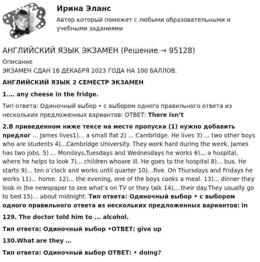      
            Описание
            ЭКЗАМЕН СДАН 16 ДЕКАБРЯ 2023 ГОДА  НА 100 БАЛЛОВ.АНГЛИЙСКИЙ ЯЗЫК 2 СЕМЕСТР ЭКЗАМЕН1.… any cheese in the fridge.Тип ответа: Одиночный выбор • с выбором одного правильного ответа из нескольких предложенных вариантов: ОТВЕТ: There isn’t2.В приведенном ниже тексе на место пропуска (1) нужно добавить предлог ... James lives1)... a small flat 2) ... Cambridge. He lives 3) ... two other boys who are students 4)...Cambridge University. They work hard during the week. James has two jobs. 5) ... Mondays,Tuesdays and Wednesdays he works 6)... a hospital, where he helps to look 7)... children whoare ill. He goes to the hospital 8)... bus. He starts 9)... ten o’clock and works until quarter 10)...five. On Thursdays and Fridays he works 11)... home. 12)... the evening, one of the boys cooks a meal. 13)... dinner they look in the newspaper to see what’s on TV or they talk 14)... their day.They usually go to bed 15)... about midnight. Тип ответа: Одиночный выбор • с выбором одного правильного ответа из нескольких предложенных вариантов: in129. The doctor told him to ... alcohol. Тип ответа: Одиночный выбор •ОТВЕТ:  give up 130.What are they … Тип ответа: Одиночный выбор ОТВЕТ: • doing?   
            
            
            Английский язык (часть 1) - ТК – 3,ТК – 7.ТК- 11,ТК - 15. АНГЛИЙСКИЙ ЯЗЫК ЭКЗАМЕНАнглийский язык экзамен Синергия 2023Английския язык 4 Росдистант Англйский язык  Практическое занятие №8Англоязычные заимствования являются общим явлением в речевом узусе разных социальных группанг яз-3 !!!! 1-2-3 Essay Writing !!! + итоговый тест 40 вопосров!Английский язык//ТУСУР//ОТВЕТ НА СКРИНЕАнглийский язык//ТУСУР//ОТВЕТ НА СКРИНЕАнглийский язык//ТУСУР//ОТВЕТ НА СКРИНЕАнглийский язык//ТУСУР//ОТВЕТ НА СКРИНЕАнглийский язык//ТУСУР//ОТВЕТ НА СКРИНЕАнглийский язык//ТУСУР//ОТВЕТ НА СКРИНЕ Английский язык//ТУСУР//Собраны скрины правильных ответов