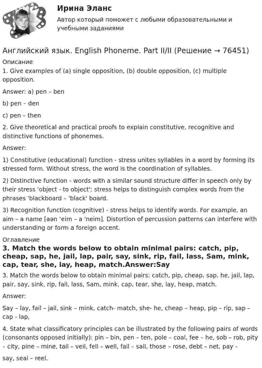      
            Описание
            1. Give examples of (a) single opposition, (b) double opposition, (c) multiple opposition.Answer: a) pen – benb) pen – denc) pen – then2. Give theoretical and practical proofs to explain constitutive, recognitive and distinctive functions of phonemes.Answer: 1) Constitutive (educational) function - stress unites syllables in a word by forming its stressed form. Without stress, the word is the coordination of syllables.2) Distinctive function - words with a similar sound structure differ in speech only by their stress 'object - to object'; stress helps to distinguish complex words from the phrases 'blackboard – 'black' board.3) Recognition function (cognitive) - stress helps to identify words. For example, an aim – a name [aən ‘eim – a 'neim]. Distortion of percussion patterns can interfere with understanding or form a foreign accent. 
            Оглавление
            3. Match the words below to obtain minimal pairs: catch, pip, cheap, sap, he, jail, lap, pair, say, sink, rip, fail, lass, Sam, mink, cap, tear, she, lay, heap, match.Answer:Say – lay, fail – jail, sink – mink, catch- match, she- he, cheap – heap, pip – rip, sap – cap - lap, 4. State what classificatory principles can be illustrated by the following pairs of words (consonants opposed initially): pin – bin, pen – ten, pole – coal, fee – he, sob – rob, pity – city, pine – mine, tail – veil, fell – well, fail – sail, those – rose, debt – net, pay –say, seal – reel.  
            
            
            ✅ Английский язык 63 вопроса СИНЕРГИЯ МТИ 2022Английский язык. English Phoneme. Part II/IIАнглийский язык. I. Перепишите следующие предложения и переведите их на русский язык. Определите по грамматическим признакам, какой частью речи являются слова, оформленные окончанием -s, и какую функцию это окончание выполняет, т.е. служит ли оно...Английский язык. I. Перепишите следующие предложения и переведите их на русский язык. Определите по грамматическим признакам, какой частью речи являются слова, оформленные окончанием –s, и какую функцию это окончание выполняет, т.е. служит ли оно...💯 Английский язык [БАК] (все ответы на тест Синергия / МТИ / МосАП, февраль 2023)АНГЛИЙСКИЙ ЯЗЫК 💯 баллов  Ответы 2022 Синергияанглийский язык вариант 8 Английский язык. 4 семестр (тест с ответами Синергия/МОИ/ МТИ /МОСАП)Английский язык 4 СинергияАнглийский язык 4 тестАнглийский язык 4 тест НСПКАнглийский язык (4) (тест с ответами Синергия/МОИ/МТИ/МосАП)✅ Английский язык 51 вопрос СИНЕРГИЯ МТИ 2022Английский язык 5 семестр. Тест № 5