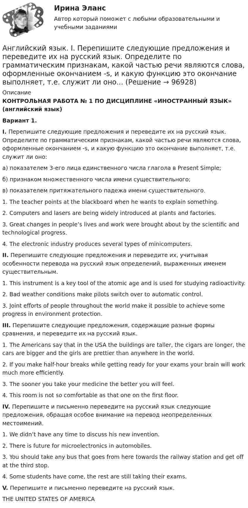     
            Описание
            КОНТРОЛЬНАЯ РАБОТА № 1 ПО ДИСЦИПЛИНЕ  «ИНОСТРАННЫЙ ЯЗЫК» (английский язык)Вариант 1. I. Перепишите следующие предложения и переведите их на русский язык. Определите по грамматическим признакам, какой частью речи являются слова, оформленные окончанием -s, и какую функцию это окончание выполняет, т.е. служит ли оно:	а) показателем 3-его лица единственного числа глагола в Present Simple;	б) признаком множественного числа имени существительного;	в) показателем притяжательного падежа имени существительного.	1. The teacher points at the blackboard when he wants to explain something.	2. Computers and lasers are being widely introduced at plants and factories.	3. Great changes in people’s lives and work were brought about by the scientific and technological progress.	4. The electronic industry produces several types of minicomputers.  II. Перепишите следующие предложения и переведите их, учитывая особенности перевода на русский язык определений, выраженных именем существительным.	1. This instrument is a key tool of the atomic age and is used for studying radioactivity.	2. Bad weather conditions make pilots switch over to automatic control.	3. Joint efforts of people throughout the world make it possible to achieve some progress in environment protection.  III.  Перепишите следующие предложения, содержащие разные формы сравнения, и переведите их на русский язык.	1. The Americans say that in the USA the buildings are taller, the cigars are longer, the cars are bigger and the girls are prettier than anywhere in the world.	2. If you make half-hour breaks while getting ready for your exams your brain will work much more efficiently.	3. The sooner you take your medicine the better you will feel.	4. This room is not so comfortable as that one on the first floor.   IV. Перепишите и письменно переведите на русский язык следующие предложения, обращая особое внимание на перевод неопределенных местоимений.	1. We didn’t have any time to discuss his new invention.	2. There is  future for microelectronics in automobiles.	3. You should take any bus that goes from here towards the railway station and get off at the third stop.	4. Some students have come, the rest are still taking their exams. V. Перепишите и письменно переведите на русский язык.                           	THE UNITED STATES OF AMERICA   
            
            
            Английский язык. English Phoneme. Part II/IIАнглийский язык. I. Перепишите следующие предложения и переведите их на русский язык. Определите по грамматическим признакам, какой частью речи являются слова, оформленные окончанием -s, и какую функцию это окончание выполняет, т.е. служит ли оно...Английский язык. I. Перепишите следующие предложения и переведите их на русский язык. Определите по грамматическим признакам, какой частью речи являются слова, оформленные окончанием –s, и какую функцию это окончание выполняет, т.е. служит ли оно...💯 Английский язык [БАК] (все ответы на тест Синергия / МТИ / МосАП, февраль 2023)АНГЛИЙСКИЙ ЯЗЫК 💯 баллов  Ответы 2022 Синергияанглийский язык вариант 8 (АНГЛИЙСКИЙ  ЯЗЫК)  вариант  №1Английский язык 4 СинергияАнглийский язык 4 тестАнглийский язык 4 тест НСПКАнглийский язык (4) (тест с ответами Синергия/МОИ/МТИ/МосАП)✅ Английский язык 51 вопрос СИНЕРГИЯ МТИ 2022Английский язык 5 семестр. Тест № 5Английский язык 5тест НСПК