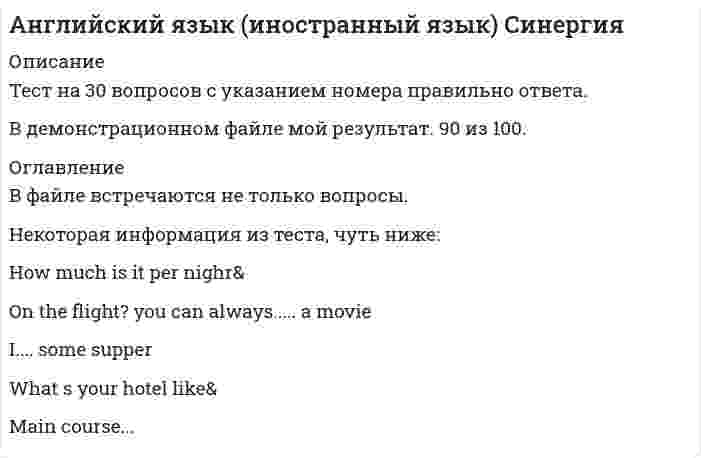      
          Описание
          Баллы 30,00/30,00. Оценка 50,00 из 50,00 (100%) 
          Оглавление
          She is a very beautiful. Everybody admires her … .Определите, каким местоимением можно заменить выделенное подлежащее His temper is irritable.I hope that the truth … very soon.I can’t play the piano. I’m not a … .This year a very beautiful theatre … in our city.The milk … fresh.This school … next year.:Teresa … believe her eyes. She saw a man beating his wife on the street!How much are … her Italian lessons? – Ten dollars … hour.The sports competitions which … on Sunday … by a lot of people.Kindness … a good quality.We've worked long and hard today. … we call it a day?My new invention … tomorrow at this time.My clothes … my Sunday best.This book is about ... Central Africa.Would you like … banana or … strawberries?The business letter … just … .At this moment your task … .They … do their homework today because it is a holiday at the school.We bought ... book in the Barnes and Noble shop.By the time we came to the bookshop all books … .Определите, каким местоимением можно заменить выделенное подлежащее Her sister said a few words.Какое из существительных не образует множественное число при помощи окончания -es?Which noun is countable?  (возможны несколько вариантов ответа)New schools … in our city every year.What’s … matter? - I missed … 6 o’clock train.My sister … to hospital tomorrow.This isn't a difficult task, so you … be able to complete it by Friday.Определите, какому падежу в русском языке соответствует существительное с предлогом в предложении This story was written by Russian writer?Many people visited us during summer. He had many … . 
            
            
            Английский язык Итоговое тестированиеАнглийский язык ИТОГОВОЕ ТЕСТИРОВАНИЕ НСПК (1 семестр)Английский язык. Итоговый тест.3 семестрАнглийский язык Московский открытый институт ответы (МОИ Тест 2021)Английский язык НСПК Итоговое тестированиеАнглийский язык (ответы)Английский язык. Ответы на 100 вопросов. МФПУ Синергия, МОИАнглийский язык в сфере юриспруденции ответы тесты Синергия МФПУАнглийский язык в сфере юриспруденции ( тест Синергия с ответами) Английский язык в сфере юриспруденции ТЕСТ СИРНЕРГИЯ (2 семестр) Английский язык в сфере юриспруденции( тесты с ответами Синергия)Английский язык (второй семестр) НСПК Тестовые вопросы к разделу 4Английский язык (второй семестр) НСПК Тестовые вопросы к разделу 5Английский язык (ДОУА первый семестр)