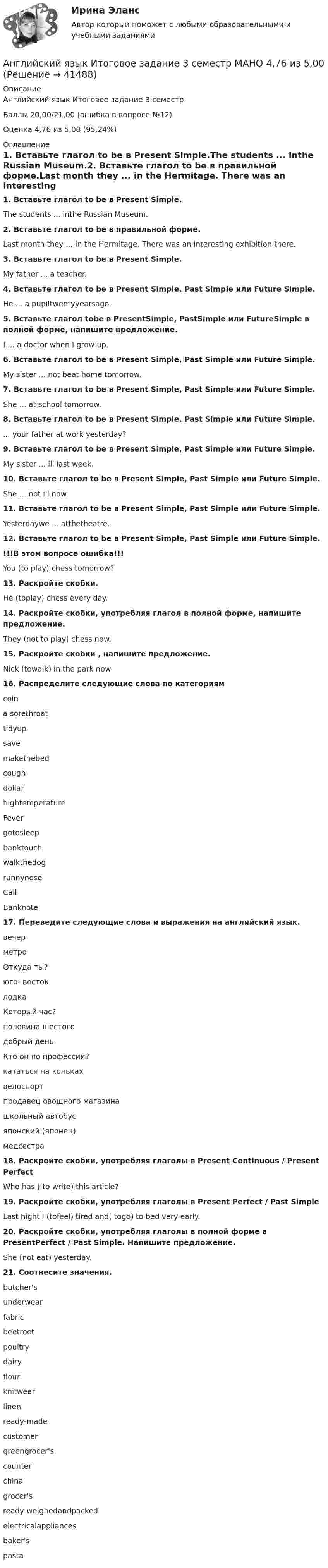     
          Описание
          Английский язык Итоговое задание 3 семестр Баллы 20,00/21,00 (ошибка в вопросе №12)Оценка 4,76 из 5,00 (95,24%) 
          Оглавление
          1. Вставьте глагол to be в Present Simple.The students ... inthe Russian Museum.2. Вставьте глагол to be в правильной форме.Last month they ... in the Hermitage. There was an interesting exhibition there.3. Вставьте глагол to be в Present Simple. My father ... a teacher.4. Вставьте глагол to be в Present Simple, Past Simple или Future Simple.He ... a pupiltwentyyearsago.5. Вставьте глагол tobe в PresentSimple, PastSimple или FutureSimple в полной форме, напишите предложение. I ... a doctor when I grow up.6. Вставьте глагол to be в Present Simple, Past Simple или Future Simple.My sister ... not beat home tomorrow.7. Вставьте глагол to be в Present Simple, Past Simple или Future Simple. She ... at school tomorrow.8. Вставьте глагол to be в Present Simple, Past Simple или Future Simple. ... your father at work yesterday?9. Вставьте глагол to be в Present Simple, Past Simple или Future Simple. My sister ... ill last week.10. Вставьте глагол to be в Present Simple, Past Simple или Future Simple.She ... not ill now.11. Вставьте глагол to be в Present Simple, Past Simple или Future Simple.Yesterdaywe ... atthetheatre.12. Вставьте глагол to be в Present Simple, Past Simple или Future Simple. !!!В этом вопросе ошибка!!!You (to play) chess tomorrow?13. Раскройте скобки.He (toplay) chess every day.14. Раскройте скобки, употребляя глагол в полной форме, напишите предложение.They (not to play) chess now.15. Раскройте скобки , напишите предложение. Nick (towalk) in the park now16. Распределите следующие слова по категориямcoina sorethroattidyupsavemakethebedcoughdollarhightemperatureFevergotosleepbanktouchwalkthedogrunnynoseCallBanknote17. Переведите следующие слова и выражения на английский язык. вечерметроОткуда ты?юго- востоклодкаКоторый час?половина шестогодобрый деньКто он по профессии?кататься на конькахвелоспортпродавец овощного магазинашкольный автобусяпонский (японец)медсестра18. Раскройте скобки, употребляя глаголы в Present Continuous / Present PerfectWho has ( to write) this article?19. Раскройте скобки, употребляя глаголы в Present Perfect / Past SimpleLast night I (tofeel) tired and( togo) to bed very early. 20. Раскройте скобки, употребляя глаголы в полной форме в PresentPerfect / Past Simple. Напишите предложение. She (not eat) yesterday.21. Соотнесите значения. butcher'sunderwearfabricbeetrootpoultrydairyflourknitwearlinenready-madecustomergreengrocer'scounterchinagrocer'sready-weighedandpackedelectricalappliancesbaker'spasta 
            
            
            АНГЛИЙСКИЙ ЯЗЫК – ИНОСТРАННЫЙ ЯЗЫК В ПРОФЕССИОНАЛЬНОЙ ДЕЯТЕЛЬНОСТИ (ИСИТ) – ТЕСТ С ОТВЕТАМИ (МФПУ СИНЕРГИЯ // МОИ)Английский язык Итоговое задание 3 семестр МАНО 4,76 из 5,00 Английский язык Итоговое тестированиеАнглийский язык Итоговое тестированиеАнглийский язык Итоговое тестирование НСПКАнглийский язык, ИТОГОВЫЙ ТЕСТ 30 вопросов, 100% (экзамен), СИБУПК, 1 курсАнглийский язык КОМПЛЕКС 2022 НСПКАнглийский язык (ДОУА, ББЛ, СР, 3 часть)  ТЕСТ 7    НСПКАнглийский язык (ДОУА, ББЛ, СР, 3 часть)   ТЕСТ 8      НСПКАнглийский язык Е.В. Захарова, Л.В. Ульянищева Welcome to the World of Public Relations (для менеджеров по PR и рекламе)Английский язык. Задание 1. СибУПкАнглийский язык. Задание 2. СибУпкАнглийский язык. Задания 1, 2, 3, 5. СибУПК.Английский язык зачет Синергия