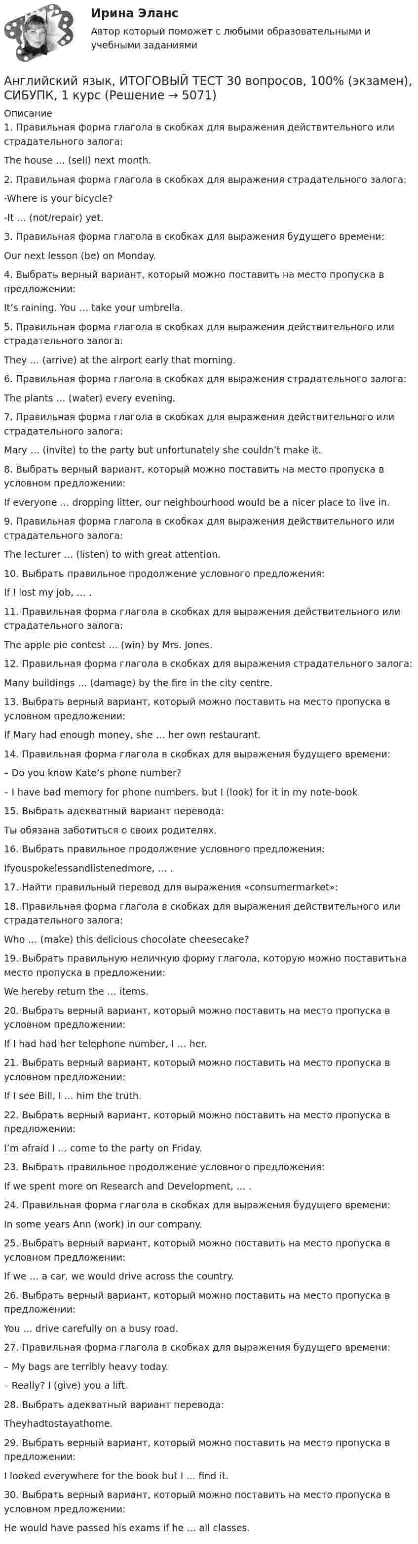      
          Описание
          1.    Правильная форма глагола в скобках для выражения действительного или страдательного залога:	The house … (sell) next month.2. Правильная форма глагола в скобках для выражения страдательного залога:-Where is your bicycle?-It … (not/repair) yet.3.     Правильная форма глагола в скобках для выражения будущего времени:Our next lesson (be) on Monday.4.     Выбрать верный вариант, который можно поставить на место пропуска в предложении:It’s raining. You … take your umbrella.5.     Правильная форма глагола в скобках для выражения действительного или страдательного залога:	They … (arrive) at the airport early that morning.6.     Правильная форма глагола в скобках для выражения страдательного залога:	The plants … (water) every evening.7.     Правильная форма глагола в скобках для выражения действительного или страдательного залога:	Mary … (invite) to the party but unfortunately she couldn’t make it.8.     Выбрать верный вариант, который можно поставить на место пропуска в условном предложении:If everyone … dropping litter, our neighbourhood would be a nicer place to live in.9.     Правильная форма глагола в скобках для выражения действительного или страдательного залога:	The lecturer … (listen) to with great attention.10. Выбрать правильное продолжение условного предложения:If I lost my job, … .11. Правильная форма глагола в скобках для выражения действительного или страдательного залога:The apple pie contest … (win) by Mrs. Jones.12. Правильная форма глагола в скобках для выражения страдательного залога:Many buildings … (damage) by the fire in the city centre.13. Выбрать верный вариант, который можно поставить на место пропуска в условном предложении:If Mary had enough money, she … her own restaurant.14. Правильная форма глагола в скобках для выражения будущего времени:– Do you know Kate’s phone number?– I have bad memory for phone numbers, but I (look) for it in my note-book.15. Выбрать адекватный вариант перевода:Ты обязана заботиться о своих родителях.16. Выбрать правильное продолжение условного предложения:Ifyouspokelessandlistenedmore, … .17. Найти правильный перевод для выражения «consumermarket»:18. Правильная форма глагола в скобках для выражения действительного или страдательного залога:Who … (make) this delicious chocolate cheesecake?19. Выбрать правильную неличную форму глагола, которую можно поставитьна место пропуска в предложении:We hereby return the … items. 20. Выбрать верный вариант, который можно поставить на место пропуска в условном предложении:If I had had her telephone number, I … her.21. Выбрать верный вариант, который можно поставить на место пропуска в условном предложении:If I see Bill, I … him the truth.22. Выбрать верный вариант, который можно поставить на место пропуска в предложении:I’m afraid I … come to the party on Friday.23. Выбрать правильное продолжение условного предложения:If we spent more on Research and Development, … .24. Правильная форма глагола в скобках для выражения будущего времени:In some years Ann (work) in our company.25. Выбрать верный вариант, который можно поставить на место пропуска в условном предложении:If we … a car, we would drive across the country.26. Выбрать верный вариант, который можно поставить на место пропуска в предложении:	You … drive carefully on a busy road.27. Правильная форма глагола в скобках для выражения будущего времени:– My bags are terribly heavy today.– Really?  I (give) you a lift.28. Выбрать адекватный вариант перевода:	Theyhadtostayathome.29. Выбрать верный вариант, который можно поставить на место пропуска в предложении:I looked everywhere for the book but I … find it.30. Выбрать верный вариант, который можно поставить на место пропуска в условном предложении:	He would have passed his exams if he … all classes.   
            
            
            Английский язык Итоговое тестирование НСПКАнглийский язык, ИТОГОВЫЙ ТЕСТ 30 вопросов, 100% (экзамен), СИБУПК, 1 курсАнглийский язык КОМПЛЕКС 2022 НСПКАнглийский язык Комплексное заданиеАнглийский язык  Комплексное задание   НСПКАнглийский язык  Комплексное задание  НСПКАнглийский язык  Комплексное задание  НСПКАнглийский язык. Задание 2. СибУпкАнглийский язык. Задания 1, 2, 3, 5. СибУПК.Английский язык зачет СинергияАнглийский язык.ЗАЧЕТ Синергия. 2023АНГЛИЙСКИЙ ЯЗЫК – ИНОСТРАННЫЙ ЯЗЫК В ПРОФЕССИОНАЛЬНОЙ ДЕЯТЕЛЬНОСТИ (ИСИТ) – ТЕСТ С ОТВЕТАМИ (МФПУ СИНЕРГИЯ // МОИ)Английский язык Итоговое задание 3 семестр МАНО 4,76 из 5,00 Английский язык Итоговое тестирование