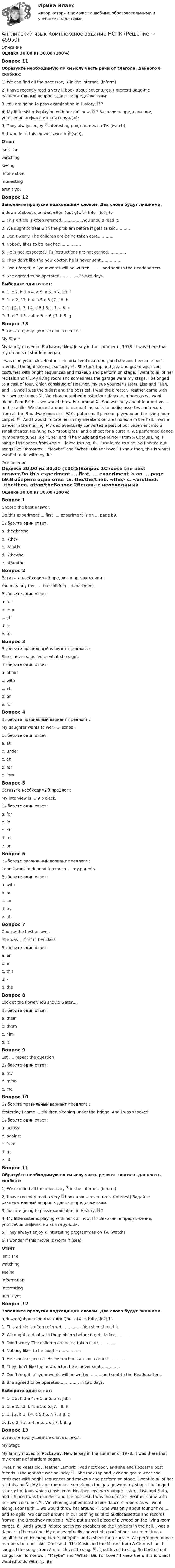      
            Описание
            Оценка 30,00 из 30,00 (100%)Вопрос 11Образуйте необходимую по смыслу часть речи от глагола, данного в скобках:1) We can find all the necessary  in the Internet. (inform) 2) I have recently read a very  book about adventures. (interest) Задайте разделительный вопрос к данным предложениям: 3) You are going to pass examination in History,  ? 4) My little sister is playing with her doll now,  ? Закончите предложение, употребив инфинитив или герундий: 5) They always enjoy  interesting programmes on TV. (watch) 6) I wonder if this movie is worth  (see). Ответisn’t shewatchingseeinginformationinterestingaren’t you Вопрос 12Заполните пропуски подходящим словом. Два слова будут лишними.a)down b)about c)on d)at e)for f)out g)with h)for i)of j)to1. This article is often referred……………..You should read it.2. We ought to deal with the problem before it gets talked………..3. Don’t worry. The children are being taken care…………..4. Nobody likes to be laughed…………….5. He is not respected. His instructions are not carried…………..6. They don’t like the new doctor, he is never sent……………7. Don’t forget, all your words will be written ………and sent to the Headquarters.8. She agreed to be operated…………… in two days.Выберите один ответ:A. 1. c 2. h 3.a 4. e 5. a 6. b 7. j 8. iB. 1. e 2. f.3. b 4. a 5.c 6. j7. i 8. hC. 1. j 2. b 3. i 4. d 5.f 6. h 7. a 8. c D. 1. d 2. i 3. a 4. e 5. c 6.j 7. b 8. gВопрос 13Вставьте пропущенные слова в текст:My Stage My family moved to Rockaway, New Jersey in the summer of 1978. It was there that my dreams of stardom began.I was nine years old. Heather Lambrix lived next door, and she and I became best friends. I thought she was so lucky  . She took tap and jazz and got to wear cool costumes with bright sequences and makeup and perform on stage. I went to all of her recitals and  . My living room and sometimes the garage were my stage. I belonged to a cast of four, which consisted of Heather, my two younger sisters, Lisa and Faith, and I. Since I was the oldest and the bossiest, I was the director. Heather came with her own costumes  . We choreographed most of our dance numbers as we went along. Poor Faith ... we would throw her around  . She was only about four or five ... and so agile. We danced around in our bathing suits to audiocassettes and records from all the Broadway musicals. We’d put a small piece of plywood on the living room carpet,  . And I would imitate her in my sneakers on the linoleum in the hall. I was a dancer in the making. My dad eventually converted a part of our basement into a small theater. He hung two “spotlights” and a sheet for a curtain. We performed dance numbers to tunes like “One” and “The Music and the Mirror” from A Chorus Line. I sang all the songs from Annie. I loved to sing,  . I just loved to sing. So I belted out songs like “Tomorrow”, “Maybe” and “What I Did For Love.” I knew then, this is what I wanted to do with my life 
            Оглавление
            Оценка 30,00 из 30,00 (100%)Вопрос 1Choose the best answer.Do this experiment ... first, ... experiment is on ... page b9.Выберите один ответ:a. the/the/theb. -/the/- c. -/an/thed. -/the/thee. at/an/theВопрос 2Вставьте необходимый предлог в предложении :You may buy toys … the children s department.Выберите один ответ:a. forb. intoc. ofd. in e. toВопрос 3Выберите правильный вариант предлога :She s never satisfied … what she s got.Выберите один ответ:a. aboutb. with c. atd. one. forВопрос 4Выберите правильный вариант предлога :My daughter wants to work … school.Выберите один ответ:a. at b. underc. ond. fore. intoВопрос 5Вставьте необходимый предлог :My interview is … 9 o clock.Выберите один ответ:a. forb. inc. at d. toe. onВопрос 6Выберите правильный вариант предлога :I don t want to depend too much … my parents.Выберите один ответ:a. withb. on c. ford. bye. atВопрос 7Choose the best answer.She was ... first in her class.Выберите один ответ:a. anb. ac. thisd. -e. the Вопрос 8Look at the flower. You should water….Выберите один ответ:a. theirb. themc. himd. it Вопрос 9Let …. repeat the question.Выберите один ответ:a. myb. minec. me Вопрос 10Выберите правильный вариант предлога :Yesterday I came … children sleeping under the bridge. And I was shocked.Выберите один ответ:a. across b. againstc. fromd. upe. atВопрос 11Образуйте необходимую по смыслу часть речи от глагола, данного в скобках:1) We can find all the necessary  in the Internet. (inform) 2) I have recently read a very  book about adventures. (interest) Задайте разделительный вопрос к данным предложениям: 3) You are going to pass examination in History,  ? 4) My little sister is playing with her doll now,  ? Закончите предложение, употребив инфинитив или герундий: 5) They always enjoy  interesting programmes on TV. (watch) 6) I wonder if this movie is worth  (see). Ответisn’t shewatchingseeinginformationinterestingaren’t you Вопрос 12Заполните пропуски подходящим словом. Два слова будут лишними.a)down b)about c)on d)at e)for f)out g)with h)for i)of j)to1. This article is often referred……………..You should read it.2. We ought to deal with the problem before it gets talked………..3. Don’t worry. The children are being taken care…………..4. Nobody likes to be laughed…………….5. He is not respected. His instructions are not carried…………..6. They don’t like the new doctor, he is never sent……………7. Don’t forget, all your words will be written ………and sent to the Headquarters.8. She agreed to be operated…………… in two days.Выберите один ответ:A. 1. c 2. h 3.a 4. e 5. a 6. b 7. j 8. iB. 1. e 2. f.3. b 4. a 5.c 6. j7. i 8. hC. 1. j 2. b 3. i 4. d 5.f 6. h 7. a 8. c D. 1. d 2. i 3. a 4. e 5. c 6.j 7. b 8. gВопрос 13Вставьте пропущенные слова в текст:My Stage My family moved to Rockaway, New Jersey in the summer of 1978. It was there that my dreams of stardom began.I was nine years old. Heather Lambrix lived next door, and she and I became best friends. I thought she was so lucky  . She took tap and jazz and got to wear cool costumes with bright sequences and makeup and perform on stage. I went to all of her recitals and  . My living room and sometimes the garage were my stage. I belonged to a cast of four, which consisted of Heather, my two younger sisters, Lisa and Faith, and I. Since I was the oldest and the bossiest, I was the director. Heather came with her own costumes  . We choreographed most of our dance numbers as we went along. Poor Faith ... we would throw her around  . She was only about four or five ... and so agile. We danced around in our bathing suits to audiocassettes and records from all the Broadway musicals. We’d put a small piece of plywood on the living room carpet,  . And I would imitate her in my sneakers on the linoleum in the hall. I was a dancer in the making. My dad eventually converted a part of our basement into a small theater. He hung two “spotlights” and a sheet for a curtain. We performed dance numbers to tunes like “One” and “The Music and the Mirror” from A Chorus Line. I sang all the songs from Annie. I loved to sing,  . I just loved to sing. So I belted out songs like “Tomorrow”, “Maybe” and “What I Did For Love.” I knew then, this is what I wanted to do with my life 
            
            
            Английский язык  Комплексное задание  НСПКАнглийский язык  Комплексное задание НСПКАнглийский язык Комплексное задание  НСПКАнглийский язык КОМПЛЕКС НСПКАнглийский язык (контрольная работа №1 и №2)Английский язык - контрольное задание для заочников - Вариант 4Английский язык кроссворд НСПКАнглийский язык Итоговое тестированиеАнглийский язык Итоговое тестирование НСПКАнглийский язык, ИТОГОВЫЙ ТЕСТ 30 вопросов, 100% (экзамен), СИБУПК, 1 курсАнглийский язык КОМПЛЕКС 2022 НСПКАнглийский язык Комплексное заданиеАнглийский язык  Комплексное задание   НСПКАнглийский язык  Комплексное задание  НСПК