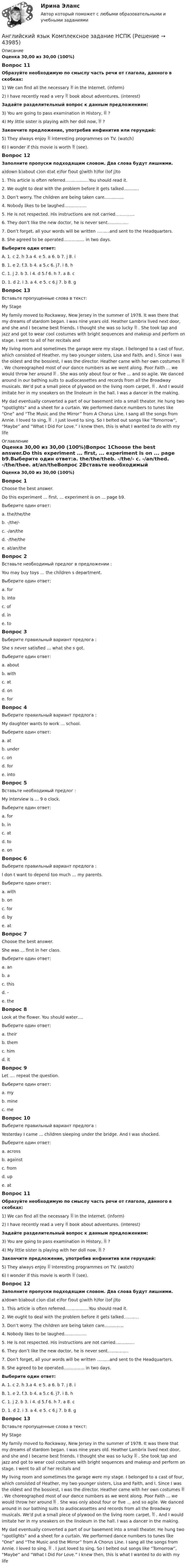      
            Описание
            Оценка 30,00 из 30,00 (100%)Вопрос 11Образуйте необходимую по смыслу часть речи от глагола, данного в скобках:1) We can find all the necessary  in the Internet. (inform) 2) I have recently read a very  book about adventures. (interest) Задайте разделительный вопрос к данным предложениям: 3) You are going to pass examination in History,  ? 4) My little sister is playing with her doll now,  ? Закончите предложение, употребив инфинитив или герундий: 5) They always enjoy  interesting programmes on TV. (watch) 6) I wonder if this movie is worth  (see).Вопрос 12Заполните пропуски подходящим словом. Два слова будут лишними.a)down b)about c)on d)at e)for f)out g)with h)for i)of j)to1. This article is often referred……………..You should read it.2. We ought to deal with the problem before it gets talked………..3. Don’t worry. The children are being taken care…………..4. Nobody likes to be laughed…………….5. He is not respected. His instructions are not carried…………..6. They don’t like the new doctor, he is never sent……………7. Don’t forget, all your words will be written ………and sent to the Headquarters.8. She agreed to be operated…………… in two days.Выберите один ответ:A. 1. c 2. h 3.a 4. e 5. a 6. b 7. j 8. iB. 1. e 2. f.3. b 4. a 5.c 6. j7. i 8. hC. 1. j 2. b 3. i 4. d 5.f 6. h 7. a 8. c D. 1. d 2. i 3. a 4. e 5. c 6.j 7. b 8. gВопрос 13                                                       Вставьте пропущенные слова в текст:                                                                                   My Stage My family moved to Rockaway, New Jersey in the summer of 1978. It was there that my dreams of stardom began. I was nine years old. Heather Lambrix lived next door, and she and I became best friends. I thought she was so lucky  . She took tap and jazz and got to wear cool costumes with bright sequences and makeup and perform on stage. I went to all of her recitals and My living room and sometimes the garage were my stage. I belonged to a cast of four, which consisted of Heather, my two younger sisters, Lisa and Faith, and I. Since I was the oldest and the bossiest, I was the director. Heather came with her own costumes  . We choreographed most of our dance numbers as we went along. Poor Faith ... we would throw her around  . She was only about four or five ... and so agile. We danced around in our bathing suits to audiocassettes and records from all the Broadway musicals. We’d put a small piece of plywood on the living room carpet,  . And I would imitate her in my sneakers on the linoleum in the hall. I was a dancer in the making.My dad eventually converted a part of our basement into a small theater. He hung two “spotlights” and a sheet for a curtain. We performed dance numbers to tunes like “One” and “The Music and the Mirror” from A Chorus Line. I sang all the songs from Annie. I loved to sing,  . I just loved to sing. So I belted out songs like “Tomorrow”, “Maybe” and “What I Did For Love.” I knew then, this is what I wanted to do with my life 
            Оглавление
            Оценка 30,00 из 30,00 (100%)Вопрос 1Choose the best answer.Do this experiment ... first, ... experiment is on ... page b9.Выберите один ответ:a. the/the/theb. -/the/- c. -/an/thed. -/the/thee. at/an/theВопрос 2Вставьте необходимый предлог в предложении :You may buy toys … the children s department.Выберите один ответ:a. forb. intoc. ofd. in e. toВопрос 3Выберите правильный вариант предлога :She s never satisfied … what she s got.Выберите один ответ:a. aboutb. with c. atd. one. forВопрос 4Выберите правильный вариант предлога :My daughter wants to work … school.Выберите один ответ:a. at b. underc. ond. fore. intoВопрос 5Вставьте необходимый предлог :My interview is … 9 o clock.Выберите один ответ:a. forb. inc. at d. toe. onВопрос 6Выберите правильный вариант предлога :I don t want to depend too much … my parents.Выберите один ответ:a. withb. on c. ford. bye. atВопрос 7Choose the best answer.She was ... first in her class.Выберите один ответ:a. anb. ac. thisd. -e. the Вопрос 8Look at the flower. You should water….Выберите один ответ:a. theirb. themc. himd. it Вопрос 9Let …. repeat the question.Выберите один ответ:a. myb. minec. me Вопрос 10Выберите правильный вариант предлога :Yesterday I came … children sleeping under the bridge. And I was shocked.Выберите один ответ:a. across b. againstc. fromd. upe. atВопрос 11Образуйте необходимую по смыслу часть речи от глагола, данного в скобках:1) We can find all the necessary  in the Internet. (inform) 2) I have recently read a very  book about adventures. (interest) Задайте разделительный вопрос к данным предложениям: 3) You are going to pass examination in History,  ? 4) My little sister is playing with her doll now,  ? Закончите предложение, употребив инфинитив или герундий: 5) They always enjoy  interesting programmes on TV. (watch) 6) I wonder if this movie is worth  (see).Вопрос 12Заполните пропуски подходящим словом. Два слова будут лишними.a)down b)about c)on d)at e)for f)out g)with h)for i)of j)to1. This article is often referred……………..You should read it.2. We ought to deal with the problem before it gets talked………..3. Don’t worry. The children are being taken care…………..4. Nobody likes to be laughed…………….5. He is not respected. His instructions are not carried…………..6. They don’t like the new doctor, he is never sent……………7. Don’t forget, all your words will be written ………and sent to the Headquarters.8. She agreed to be operated…………… in two days.Выберите один ответ:A. 1. c 2. h 3.a 4. e 5. a 6. b 7. j 8. iB. 1. e 2. f.3. b 4. a 5.c 6. j7. i 8. hC. 1. j 2. b 3. i 4. d 5.f 6. h 7. a 8. c D. 1. d 2. i 3. a 4. e 5. c 6.j 7. b 8. gВопрос 13                                                       Вставьте пропущенные слова в текст:                                                                                   My Stage My family moved to Rockaway, New Jersey in the summer of 1978. It was there that my dreams of stardom began. I was nine years old. Heather Lambrix lived next door, and she and I became best friends. I thought she was so lucky  . She took tap and jazz and got to wear cool costumes with bright sequences and makeup and perform on stage. I went to all of her recitals and My living room and sometimes the garage were my stage. I belonged to a cast of four, which consisted of Heather, my two younger sisters, Lisa and Faith, and I. Since I was the oldest and the bossiest, I was the director. Heather came with her own costumes  . We choreographed most of our dance numbers as we went along. Poor Faith ... we would throw her around  . She was only about four or five ... and so agile. We danced around in our bathing suits to audiocassettes and records from all the Broadway musicals. We’d put a small piece of plywood on the living room carpet,  . And I would imitate her in my sneakers on the linoleum in the hall. I was a dancer in the making.My dad eventually converted a part of our basement into a small theater. He hung two “spotlights” and a sheet for a curtain. We performed dance numbers to tunes like “One” and “The Music and the Mirror” from A Chorus Line. I sang all the songs from Annie. I loved to sing,  . I just loved to sing. So I belted out songs like “Tomorrow”, “Maybe” and “What I Did For Love.” I knew then, this is what I wanted to do with my life 
            
            
            Английский язык  Комплексное задание НСПКАнглийский язык Комплексное задание  НСПКАнглийский язык КОМПЛЕКС НСПКАнглийский язык (контрольная работа №1 и №2)Английский язык - контрольное задание для заочников - Вариант 4Английский язык кроссворд НСПКАнглийский язык_ММА_тест с ответамиАнглийский язык Итоговое тестирование НСПКАнглийский язык, ИТОГОВЫЙ ТЕСТ 30 вопросов, 100% (экзамен), СИБУПК, 1 курсАнглийский язык КОМПЛЕКС 2022 НСПКАнглийский язык Комплексное заданиеАнглийский язык  Комплексное задание   НСПКАнглийский язык  Комплексное задание  НСПКАнглийский язык  Комплексное задание  НСПК