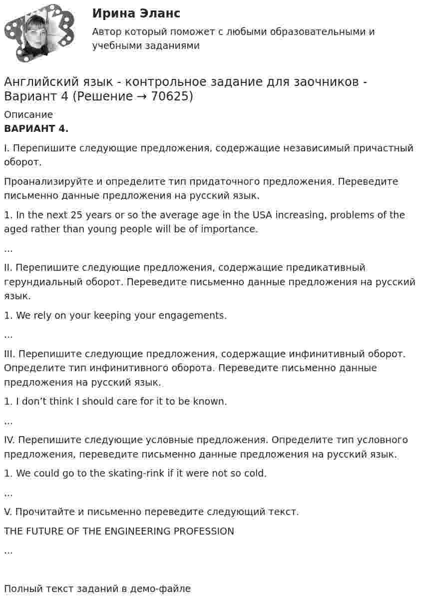     
            Описание
            ВАРИАНТ 4.  I. Перепишите следующие предложения, содержащие независимый причастный оборот.     Проанализируйте и определите тип придаточного предложения. Переведите письменно данные     предложения на русский язык.   1. In the next 25 years or so the average age in the USA increasing, problems of the aged rather      than young people will be of importance.... II. Перепишите следующие предложения, содержащие предикативный герундиальный оборот.      Переведите письменно данные предложения на русский язык. 1. We rely on your keeping your engagements....III. Перепишите следующие предложения, содержащие инфинитивный оборот. Определите тип       инфинитивного оборота. Переведите письменно данные предложения на русский язык.   1. I don’t think I should care for it to be known....IV. Перепишите следующие условные предложения. Определите тип условного предложения,   переведите письменно данные предложения на русский язык.   1. We could go to the skating-rink if it were not so cold. ... V. Прочитайте и письменно переведите следующий текст.THE FUTURE OF THE ENGINEERING PROFESSION...Полный текст заданий в демо-файле   
            
            
            Английский язык (контрольная работа №1 и №2)Английский язык - контрольное задание для заочников - Вариант 4Английский язык кроссворд НСПКАнглийский язык_ММА_тест с ответамиАнглийский язык  НСПКанглийский язык НСПК 4 тестАнглийский язык НСПК Комплексное Доп вопрос №1Английский язык Комплексное заданиеАнглийский язык  Комплексное задание   НСПКАнглийский язык  Комплексное задание  НСПКАнглийский язык  Комплексное задание  НСПКАнглийский язык  Комплексное задание  НСПКАнглийский язык  Комплексное задание НСПКАнглийский язык Комплексное задание  НСПК