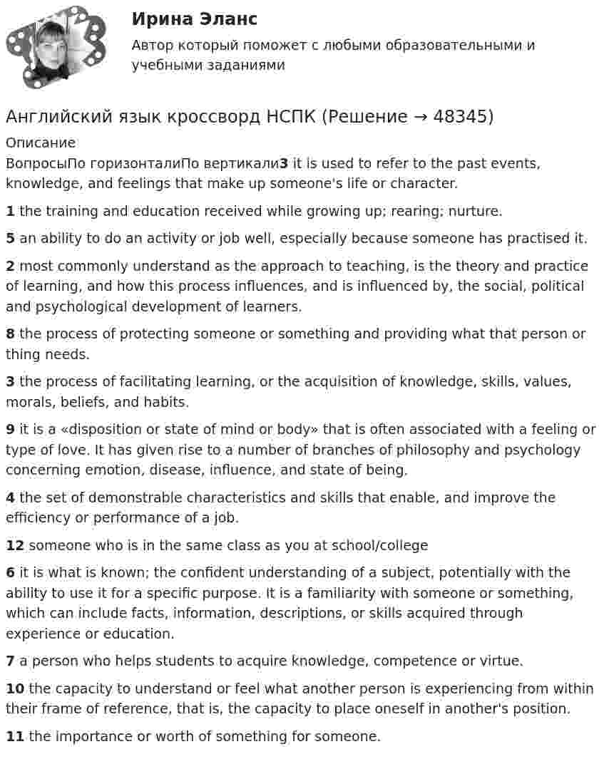      
            Описание
            ВопросыПо горизонталиПо вертикали3 it is used to refer to the past events, knowledge, and feelings that make up someone's life or character.1 the training and education received while growing up; rearing; nurture.5 an ability to do an activity or job well, especially because someone has practised it.2 most commonly understand as the approach to teaching, is the theory and practice of learning, and how this process influences, and is influenced by, the social, political and psychological development of learners.8 the process of protecting someone or something and providing what that person or thing needs.3 the process of facilitating learning, or the acquisition of knowledge, skills, values, morals, beliefs, and habits.9 it is a «disposition or state of mind or body» that is often associated with a feeling or type of love. It has given rise to a number of branches of philosophy and psychology concerning emotion, disease, influence, and state of being.4 the set of demonstrable characteristics and skills that enable, and improve the efficiency or performance of a job.12 someone who is in the same class as you at school/college6 it is what is known; the confident understanding of a subject, potentially with the ability to use it for a specific purpose. It is a familiarity with someone or something, which can include facts, information, descriptions, or skills acquired through experience or education.7 a person who helps students to acquire knowledge, competence or virtue.10 the capacity to understand or feel what another person is experiencing from within their frame of reference, that is, the capacity to place oneself in another's position.11 the importance or worth of something for someone.  
            
            
            Английский язык - контрольное задание для заочников - Вариант 4Английский язык кроссворд НСПКАнглийский язык_ММА_тест с ответамиАнглийский язык  НСПКанглийский язык НСПК 4 тестАнглийский язык НСПК Комплексное Доп вопрос №1Английский язык НСПК Комплексное Доп вопрос №2Английский язык  Комплексное задание   НСПКАнглийский язык  Комплексное задание  НСПКАнглийский язык  Комплексное задание  НСПКАнглийский язык  Комплексное задание  НСПКАнглийский язык  Комплексное задание НСПКАнглийский язык Комплексное задание  НСПКАнглийский язык КОМПЛЕКС НСПК