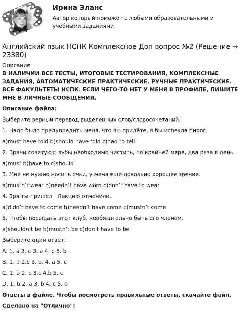      
          Описание
          В НАЛИЧИИ ВСЕ ТЕСТЫ, ИТОГОВЫЕ ТЕСТИРОВАНИЯ, КОМПЛЕКСНЫЕ ЗАДАНИЯ, АВТОМАТИЧЕСКИЕ ПРАКТИЧЕСКИЕ, РУЧНЫЕ ПРАКТИЧЕСКИЕ. ВСЕ ФАКУЛЬТЕТЫ НСПК. ЕСЛИ ЧЕГО-ТО НЕТ У МЕНЯ В ПРОФИЛЕ, ПИШИТЕ МНЕ В ЛИЧНЫЕ СООБЩЕНИЯ.Описание файла:Выберите верный перевод выделенных слов/словосочетаний.1. Надо было предупредить меня, что вы придёте, я бы испекла пирог.a)must have told b)should have told c)had to tell2. Врачи советуют: зубы необходимо чистить, по крайней мере, два раза в день.a)must b)have to c)should3. Мне не нужно носить очки, у меня ещё довольно хорошее зрение.a)mustn’t wear b)needn’t have worn c)don’t have to wear4. Зря ты пришёл . Лекцию отменили.a)didn’t have to come b)needn’t have come c)mustn’t come5. Чтобы посещать этот клуб, необязательно быть его членом.a)shouldn’t be b)mustn’t be c)don’t have to beВыберите один ответ:A. 1. a 2. c 3. a 4. c 5. bB. 1. b 2.c 3. b. 4. a 5. cC. 1. b 2. c 3.c 4.b 5. c D. 1. b 2. a 3. b 4. c 5. bОтветы в файле. Чтобы посмотреть правильные ответы, скачайте файл.Сделано на Отлично!  
            
            
            Английский язык НСПК Комплексное Доп вопрос №1Английский язык НСПК Комплексное Доп вопрос №2Английский язык НСПК Комплексное Доп вопрос №3Английский язык НСПК Комплексное Доп вопрос №4Английский язык НСПК Комплексное Доп вопрос №5Английский язык НСПК Комплексное Доп вопрос №6Английский язык НСПК Тестовые вопросы к разделу 5 Тест 5 (новый)Английский язык Комплексное задание  НСПКАнглийский язык КОМПЛЕКС НСПКАнглийский язык (контрольная работа №1 и №2)Английский язык - контрольное задание для заочников - Вариант 4Английский язык кроссворд НСПКАнглийский язык_ММА_тест с ответамиАнглийский язык  НСПК