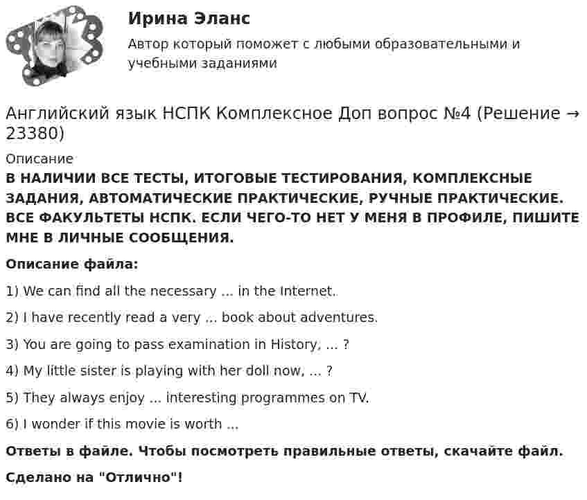      
          Описание
          В НАЛИЧИИ ВСЕ ТЕСТЫ, ИТОГОВЫЕ ТЕСТИРОВАНИЯ, КОМПЛЕКСНЫЕ ЗАДАНИЯ, АВТОМАТИЧЕСКИЕ ПРАКТИЧЕСКИЕ, РУЧНЫЕ ПРАКТИЧЕСКИЕ. ВСЕ ФАКУЛЬТЕТЫ НСПК. ЕСЛИ ЧЕГО-ТО НЕТ У МЕНЯ В ПРОФИЛЕ, ПИШИТЕ МНЕ В ЛИЧНЫЕ СООБЩЕНИЯ.Описание файла:1) We can find all the necessary ... in the Internet.2) I have recently read a very ... book about adventures.3) You are going to pass examination in History, ... ?4) My little sister is playing with her doll now, ... ?5) They always enjoy ... interesting programmes on TV.6) I wonder if this movie is worth ...Ответы в файле. Чтобы посмотреть правильные ответы, скачайте файл.Сделано на Отлично!  
            
            
            Английский язык НСПК Комплексное Доп вопрос №3Английский язык НСПК Комплексное Доп вопрос №4Английский язык НСПК Комплексное Доп вопрос №5Английский язык НСПК Комплексное Доп вопрос №6Английский язык НСПК Тестовые вопросы к разделу 5 Тест 5 (новый)Английский язык НСПК Тестовые вопросы к разделу 6 Тест 6 (новый)Английский язык НСПК Тестовые вопросы к разделу 8 Тест 8 (новый)Английский язык (контрольная работа №1 и №2)Английский язык - контрольное задание для заочников - Вариант 4Английский язык кроссворд НСПКАнглийский язык_ММА_тест с ответамиАнглийский язык  НСПКанглийский язык НСПК 4 тестАнглийский язык НСПК Комплексное Доп вопрос №1