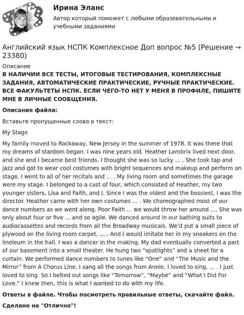      
          Описание
          В НАЛИЧИИ ВСЕ ТЕСТЫ, ИТОГОВЫЕ ТЕСТИРОВАНИЯ, КОМПЛЕКСНЫЕ ЗАДАНИЯ, АВТОМАТИЧЕСКИЕ ПРАКТИЧЕСКИЕ, РУЧНЫЕ ПРАКТИЧЕСКИЕ. ВСЕ ФАКУЛЬТЕТЫ НСПК. ЕСЛИ ЧЕГО-ТО НЕТ У МЕНЯ В ПРОФИЛЕ, ПИШИТЕ МНЕ В ЛИЧНЫЕ СООБЩЕНИЯ.Описание файла:                                                     Вставьте пропущенные слова в текст:                                                                                  My StageMy family moved to Rockaway, New Jersey in the summer of 1978. It was there that my dreams of stardom began. I was nine years old. Heather Lambrix lived next door, and she and I became best friends. I thought she was so lucky ... . She took tap and jazz and got to wear cool costumes with bright sequences and makeup and perform on stage. I went to all of her recitals and ... . My living room and sometimes the garage were my stage. I belonged to a cast of four, which consisted of Heather, my two younger sisters, Lisa and Faith, and I. Since I was the oldest and the bossiest, I was the director. Heather came with her own costumes ... . We choreographed most of our dance numbers as we went along. Poor Faith ... we would throw her around .... She was only about four or five ... and so agile. We danced around in our bathing suits to audiocassettes and records from all the Broadway musicals. We’d put a small piece of plywood on the living room carpet, ... . And I would imitate her in my sneakers on the linoleum in the hall. I was a dancer in the making. My dad eventually converted a part of our basement into a small theater. He hung two “spotlights” and a sheet for a curtain. We performed dance numbers to tunes like “One” and “The Music and the Mirror” from A Chorus Line. I sang all the songs from Annie. I loved to sing, ... . I just loved to sing. So I belted out songs like “Tomorrow”, “Maybe” and “What I Did For Love.” I knew then, this is what I wanted to do with my life.Ответы в файле. Чтобы посмотреть правильные ответы, скачайте файл.Сделано на Отлично!  
            
            
            Английский язык НСПК Комплексное Доп вопрос №4Английский язык НСПК Комплексное Доп вопрос №5Английский язык НСПК Комплексное Доп вопрос №6Английский язык НСПК Тестовые вопросы к разделу 5 Тест 5 (новый)Английский язык НСПК Тестовые вопросы к разделу 6 Тест 6 (новый)Английский язык НСПК Тестовые вопросы к разделу 8 Тест 8 (новый)💯 Английский язык (общеобразовательный).ти (ответы на тест Синергия / МТИ / МосАП, август 2022)Английский язык - контрольное задание для заочников - Вариант 4Английский язык кроссворд НСПКАнглийский язык_ММА_тест с ответамиАнглийский язык  НСПКанглийский язык НСПК 4 тестАнглийский язык НСПК Комплексное Доп вопрос №1Английский язык НСПК Комплексное Доп вопрос №2