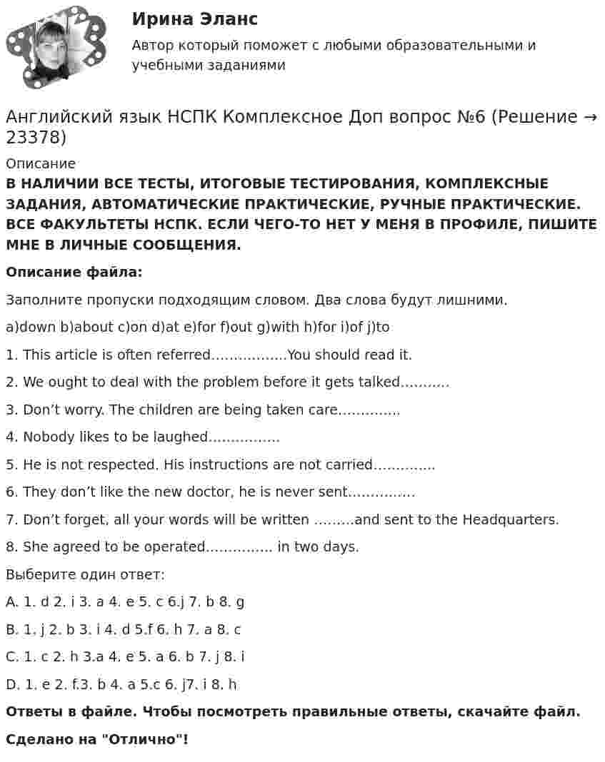      
          Описание
          В НАЛИЧИИ ВСЕ ТЕСТЫ, ИТОГОВЫЕ ТЕСТИРОВАНИЯ, КОМПЛЕКСНЫЕ ЗАДАНИЯ, АВТОМАТИЧЕСКИЕ ПРАКТИЧЕСКИЕ, РУЧНЫЕ ПРАКТИЧЕСКИЕ. ВСЕ ФАКУЛЬТЕТЫ НСПК. ЕСЛИ ЧЕГО-ТО НЕТ У МЕНЯ В ПРОФИЛЕ, ПИШИТЕ МНЕ В ЛИЧНЫЕ СООБЩЕНИЯ.Описание файла:Заполните пропуски подходящим словом. Два слова будут лишними.a)down b)about c)on d)at e)for f)out g)with h)for i)of j)to1. This article is often referred……………..You should read it.2. We ought to deal with the problem before it gets talked………..3. Don’t worry. The children are being taken care…………..4. Nobody likes to be laughed…………….5. He is not respected. His instructions are not carried…………..6. They don’t like the new doctor, he is never sent……………7. Don’t forget, all your words will be written ………and sent to the Headquarters.8. She agreed to be operated…………… in two days.Выберите один ответ:A. 1. d 2. i 3. a 4. e 5. c 6.j 7. b 8. gB. 1. j 2. b 3. i 4. d 5.f 6. h 7. a 8. c C. 1. c 2. h 3.a 4. e 5. a 6. b 7. j 8. iD. 1. e 2. f.3. b 4. a 5.c 6. j7. i 8. hОтветы в файле. Чтобы посмотреть правильные ответы, скачайте файл.Сделано на Отлично!  
            
            
            Английский язык НСПК Комплексное Доп вопрос №5Английский язык НСПК Комплексное Доп вопрос №6Английский язык НСПК Тестовые вопросы к разделу 5 Тест 5 (новый)Английский язык НСПК Тестовые вопросы к разделу 6 Тест 6 (новый)Английский язык НСПК Тестовые вопросы к разделу 8 Тест 8 (новый)💯 Английский язык (общеобразовательный).ти (ответы на тест Синергия / МТИ / МосАП, август 2022)💯 Английский язык (общеобразовательный).ти (ответы на тест Синергия / МТИ / МосАП, август 2022)Английский язык кроссворд НСПКАнглийский язык_ММА_тест с ответамиАнглийский язык  НСПКанглийский язык НСПК 4 тестАнглийский язык НСПК Комплексное Доп вопрос №1Английский язык НСПК Комплексное Доп вопрос №2Английский язык НСПК Комплексное Доп вопрос №3
