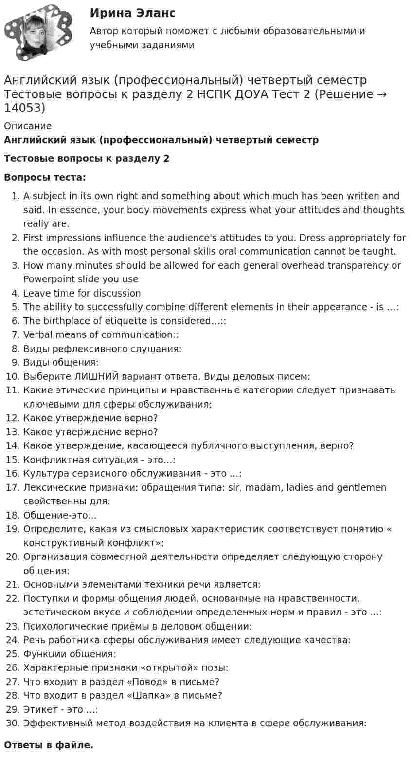      
          Описание
          Английский язык (профессиональный) четвертый семестрТестовые вопросы к разделу 2Вопросы теста:A subject in its own right and something about which much has been written and said. In essence, your body movements express what your attitudes and thoughts really are.First impressions influence the audience's attitudes to you. Dress appropriately for the occasion. As with most personal skills oral communication cannot be taught.How many minutes should be allowed for each general overhead transparency or Powerpoint slide you useLeave time for discussionThe ability to successfully combine different elements in their appearance - is …:The birthplace of etiquette is considered…::Verbal means of communication::Виды рефлексивного слушания:Виды общения:Выберите ЛИШНИЙ вариант ответа. Виды деловых писем:Какие этические принципы и нравственные категории следует признавать ключевыми для сферы обслуживания:Какое утверждение верно?Какое утверждение верно?Какое утверждение, касающееся публичного выступления, верно?Конфликтная ситуация - это…:Культура сервисного обслуживания - это …:Лексические признаки: обращения типа: sir, madam, ladies and gentlemen свойственны для:Общение-это…Определите, какая из смысловых характеристик соответствует понятию « конструктивный конфликт»:Организация совместной деятельности определяет следующую сторону общения:Основными элементами техники речи является:Поступки и формы общения людей, основанные на нравственности, эстетическом вкусе и соблюдении определенных норм и правил - это …:Психологические приёмы в деловом общении:Речь работника сферы обслуживания имеет следующие качества:Функции общения:Характерные признаки «открытой» позы:Что входит в раздел «Повод» в письме?Что входит в раздел «Шапка» в письме?Этикет - это …:Эффективный метод воздействия на клиента в сфере обслуживания:Ответы в файле.   
            
            
            Английский язык (профессиональный) четвертый семестр Тестовые вопросы к разделу 1 НСПК ДОУА Тест 1Английский язык (профессиональный) четвертый семестр Тестовые вопросы к разделу 2 НСПК ДОУА Тест 2💯 Английский язык.ПРОФ(экономика) (ответы на тест Синергия / МОИ / МТИ / МосАП, июнь 2023)💯 Английский язык.ПРОФ(экономика) (ответы на тест Синергия / МОИ / МТИ / МосАП, октябрь 2023)⭐ Английский язык.ПРОФ(экономика) (ответы на тест Синергия / МТИ / МосАП, август 2022)💯 Английский язык.ПРОФ(экономика) (ответы на тест Синергия / МТИ / МосАП, декабрь 2022)💯 Английский язык.ПРОФ(экономика) (ответы на тест Синергия / МТИ / МосАП, май 2023)Английский язык профессиональный НСПК ДОУА Комплексное доп вопрос №3Английский язык профессиональный НСПК ДОУА Тестовые вопросы к разделу 1Английский язык профессиональный НСПК ДОУА Тестовые вопросы к разделу 2Английский язык профессиональный НСПК ДОУА Тестовые вопросы к разделу 3Английский язык профессиональный НСПК ДОУА Тестовые вопросы к разделу 4Английский язык (профессиональный)  Практическое занятие 5. Задания 1-2, 4-5  НСПКАнглийский язык (профессиональный) ТЕСТ-3  НСПК