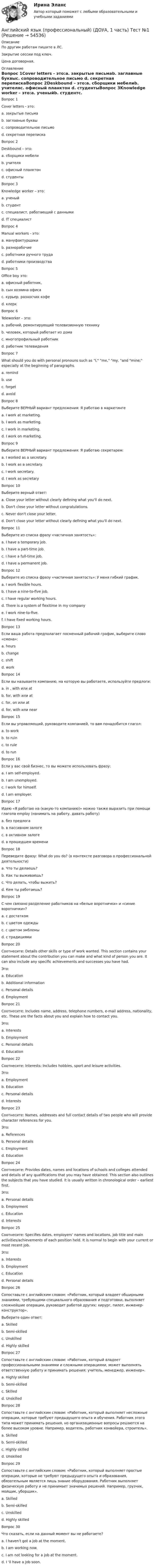     
            Описание
            По другим работам пишите в ЛС.Закрытие сессии под ключ.Цена договорная. 
            Оглавление
            Вопрос 1Cover letters - это:a. закрытые письмаb. заглавные буквыc. сопроводительное письмо d. секретная перепискаВопрос 2Deskbound – это:a. сборщики мебелиb. учителяc. офисный планктон d. студентыВопрос 3Knowledge worker – это:a. ученыйb. студентc. специалист, работающий с данными d. IT специалистВопрос 4Manual workers - это:a. мануфактурщикиb. разнорабочиеc. работники ручного труда d. работники производстваВопрос 5Office boy это:a. офисный работник,b. сын хозяина офисаc. курьер, разносчик кофе d. клеркВопрос 6Teleworker – это:a. рабочий, ремонтирующий телевизионную техникуb. человек, который работает из дома c. многопрофильный работникd. работник телевиденияВопрос 7What should you do with personal pronouns such as I, me, my, and mine; especially at the beginning of paragraphs.a. remindb. usec. forgetd. avoid Вопрос 8Выберите ВЕРНЫЙ вариант предложения: Я работаю в маркетингеa. I work at marketing.b. I work as marketing.c. I work in marketing. d. I work оn marketing.Вопрос 9Выберите ВЕРНЫЙ вариант предложения: Я работаю секретарем:a. I workеd as a secretary.b. I work as a secretary. c. I work secretary.d. I work as secretaryВопрос 10Выберите верный ответ:a. Сlose your letter without clearly defining what you'll do next.b. Don't close your letter without congratulations.c. Never don't close your letter.d. Don't close your letter without clearly defining what you'll do next. Вопрос 11Выберите из списка фразу «частичная занятость»:a. I have a temporary job.b. I have a part-time job. c. I have a full-time job.d. I have a permanent job.Вопрос 12Выберите из списка фразу «частичная занятость»: У меня гибкий график.a. I work flexible hours. b. I have a nine-to-five job.c. I have regular working hours.d. There is a system of flexitime in my companye. I work nine-to-five.f. I have fixed working hours.Вопрос 13Если ваша работа предполагает посменный рабочий график, выберите слово «смена»:a. hoursb. changec. shift d. workВопрос 14Если вы называете компанию, на которую вы работаете, используйте предлоги:a. in , with или atb. for, with или at c. for, on или atd. for, with или nearВопрос 15Если вы управляющий, руководите компанией, то вам понадобится глагол:a. to workb. to ruinc. to ruled. to run Вопрос 16Если у вас свой бизнес, то вы можете использовать фразу:a. I am self-employed. b. I am unemployed.c. I work for himself.d. I am employer.Вопрос 17Идею «Я работаю на (какую-то компанию)» можно также выразить при помощи глагола employ (нанимать на работу, давать работу)a. без предлогаb. в пассивном залоге c. в активном залогеd. в прошедшем времениВопрос 18Переведите фразу: What do you do? (в контексте разговора о профессиональной деятельности)a. Что ты делаешь?b. Как ты выживаешь?c. Что делать, чтобы выжить?d. Кем ты работаешь? Вопрос 19С чем связано разделение работников на «белые воротнички» и «синие воротнички»?a. с достаткомb. с цветом одежды c. с цветом эмблемыd. с традициямиВопрос 20Соотнесите: Details other skills or type of work wanted. This section contains your statement about the contribution you can make and what kind of person you are. It can also include any specific achievements and successes you have had.Это:a. Educationb. Additional information c. Personal detailsd. EmploymentВопрос 21Соотнесите: Includes name, address, telephone numbers, e-mail address, nationality, etc. These are the facts about you and explain how to contact you.Это:a. Interestsb. Employmentc. Personal details d. EducationВопрос 22Соотнесите: Interests: Includes hobbies, sport and leisure activities.Это:a. Employmentb. Educationc. Personal detailsd. Interests Вопрос 23Соотнесите: Names, addresses and full contact details of two people who will provide character references for you.Это:a. References b. Personal detailsc. Employmentd. EducationВопрос 24Соотнесите: Provides dates, names and locations of schools and colleges attended and details of any qualifications that you may have obtained. This section also outlines the subjects that you have studied. It is usually written in chronological order – earliest first.Это:a. Personal detailsb. Employmentc. Education d. InterestsВопрос 25Соотнесите: Specifies dates, employers’ names and locations, job title and main activities/achievements of each position held. It is normal to begin with your current or most recent job.Это:a. Interestsb. Employment c. Educationd. Personal detailsВопрос 26Сопоставьте с английским словом: «Работник, который владеет обширными знаниями, требующими специального образования и подготовки, выполняет сложнейшие операции, руководит работой других: хирург, пилот, инженер-конструктор».Выберите один ответ:a. Skilledb. Semi-skilledc. Unskilledd. Highly skilled Вопрос 27Сопоставьте с английским словом: «Работник, который владеет профессиональными знаниями и сложными операциями, может выполнять ответственную работу и принимать решения: учитель, менеджер, инженер».a. Highly skilledb. Semi-skilledc. Skilled d. UnskilledВопрос 28Сопоставьте с английским словом: «Работник, который выполняет несложные операции, которые требуют предыдущего опыта и обучения. Работник этого типа может принимать решения, но организационные вопросы решаются на более высоком уровне. Например, водитель, работник конвейера, строитель».a. Skilledb. Semi-skilled c. Highly skilledd. UnskilledВопрос 29Сопоставьте с английским словом: «Работник, который выполняет простые операции, которые не требуют предыдущего опыта и образования, обязательным является лишь знание оборудования. Работник выполняет физическую работу и не принимает значимых решений. Например, грузчик, мойщик, уборщик».a. Skilledb. Semi-skilledc. Unskilled d. Highly skilledВопрос 30Что сказать, если на данный момент вы не работаете?a. I haven’t got a job at the moment. b. I am working now.c. I am not looking for a job at the moment.d. I ‘ll have a job soon. 
            
            
            Английский язык (профессиональный) (ДОУА, 1 часть) Тест 2Английский язык (профессиональный) (ДОУА, 1 часть) Тест №1Английский язык (профессиональный) (ДОУА, 1 часть) Тест №2Английский язык (профессиональный) (ДОУА, 2 часть) Комплексное заданиеАнглийский язык (профессиональный) (ДОУА, 2 часть) Практическое занятие 5. Задания 1-2, 4-5Английский язык (профессиональный) (ДОУА, 2 часть) Практическое занятие 6Английский язык (профессиональный) (ДОУА, 2 часть) Тестовые вопросы к разделу 3Английский язык (профессиональный) (ДОУА, 1 часть) Практическое занятие 2. Задания 1-2, 5Английский язык (профессиональный) (ДОУА, 1 часть) Практическое занятие 2. Задания 1-2, 5Английский язык (профессиональный) (ДОУА, 1 часть) Практическое занятие 3. Задания 2-4Английский язык (профессиональный) (ДОУА, 1 часть) Практическое занятие 3. Задания 2-4Английский язык (профессиональный) (ДОУА, 1 часть) Практическое занятие 4. Задания 1-4Английский язык (профессиональный) (ДОУА, 1 часть) Практическое занятие 4. Задания 1-4Английский язык (профессиональный) (ДОУА, 1 часть) Практическое занятие 4. Задания 1-4