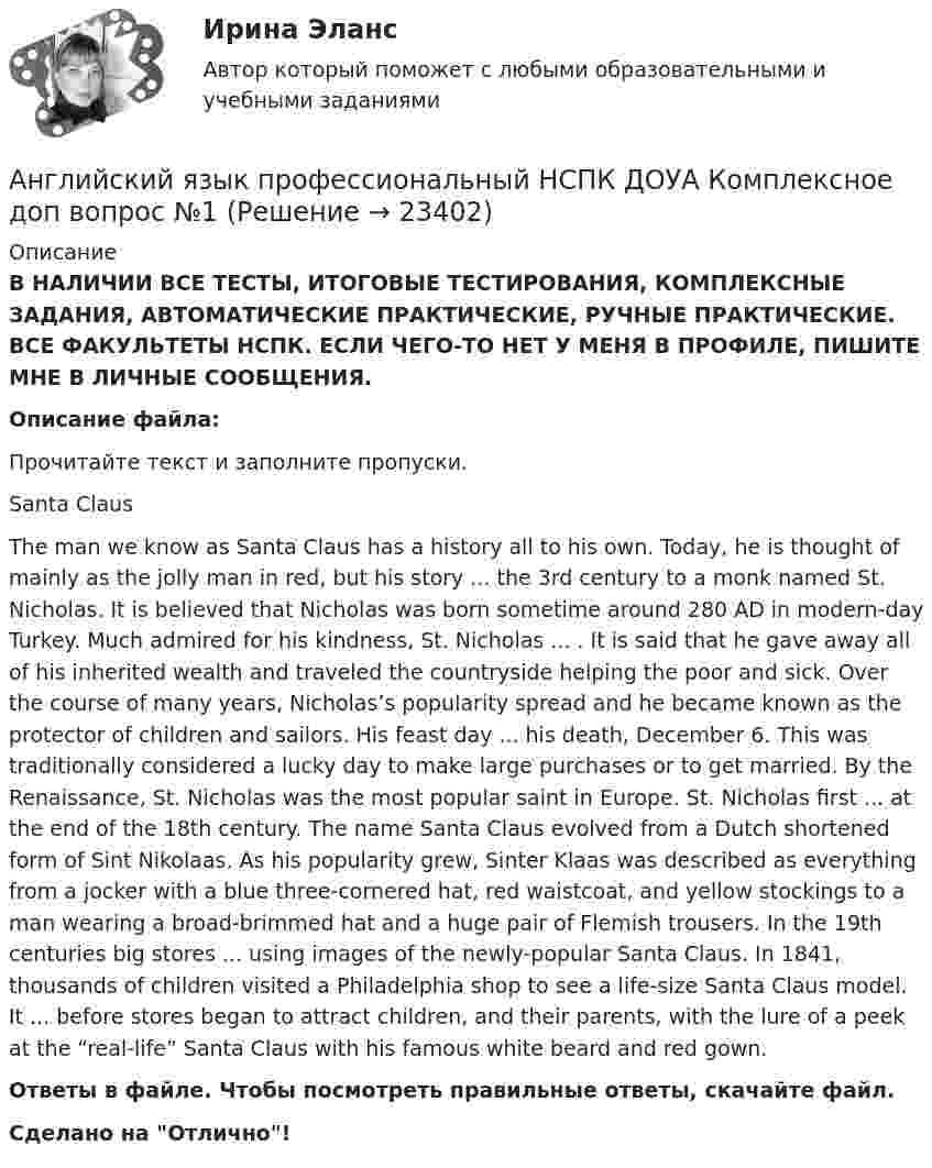      
          Описание
          В НАЛИЧИИ ВСЕ ТЕСТЫ, ИТОГОВЫЕ ТЕСТИРОВАНИЯ, КОМПЛЕКСНЫЕ ЗАДАНИЯ, АВТОМАТИЧЕСКИЕ ПРАКТИЧЕСКИЕ, РУЧНЫЕ ПРАКТИЧЕСКИЕ. ВСЕ ФАКУЛЬТЕТЫ НСПК. ЕСЛИ ЧЕГО-ТО НЕТ У МЕНЯ В ПРОФИЛЕ, ПИШИТЕ МНЕ В ЛИЧНЫЕ СООБЩЕНИЯ.Описание файла:Прочитайте текст и заполните пропуски.Santa ClausThe man we know as Santa Claus has a history all to his own. Today, he is thought of mainly as the jolly man in red, but his story ... the 3rd century to a monk named St. Nicholas. It is believed that Nicholas was born sometime around 280 AD in modern-day Turkey. Much admired for his kindness, St. Nicholas ... . It is said that he gave away all of his inherited wealth and traveled the countryside helping the poor and sick. Over the course of many years, Nicholas’s popularity spread and he became known as the protector of children and sailors. His feast day ... his death, December 6. This was traditionally considered a lucky day to make large purchases or to get married. By the Renaissance, St. Nicholas was the most popular saint in Europe. St. Nicholas first ... at the end of the 18th century. The name Santa Claus evolved from a Dutch shortened form of Sint Nikolaas. As his popularity grew, Sinter Klaas was described as everything from a jocker with a blue three-cornered hat, red waistcoat, and yellow stockings to a man wearing a broad-brimmed hat and a huge pair of Flemish trousers. In the 19th centuries big stores ... using images of the newly-popular Santa Claus. In 1841, thousands of children visited a Philadelphia shop to see a life-size Santa Claus model. It ... before stores began to attract children, and their parents, with the lure of a peek at the “real-life” Santa Claus with his famous white beard and red gown.Ответы в файле. Чтобы посмотреть правильные ответы, скачайте файл.﻿Сделано на Отлично!  
            
            
            Английский язык профессиональный ДОУА НСПК Тестовые вопросы к разделу 4 Тест 4 (новый)Английский язык профессиональный НСПК  ДОУА Комплексное доп вопрос №1Английский язык профессиональный НСПК ДОУА Комплексное доп вопрос №2Английский язык профессиональный НСПК ДОУА Комплексное доп вопрос №3Английский язык профессиональный НСПК ДОУА Тестовые вопросы к разделу 1Английский язык профессиональный НСПК ДОУА Тестовые вопросы к разделу 2Английский язык профессиональный НСПК ДОУА Тестовые вопросы к разделу 3Английский язык (профессиональный) (ДОУА, 1 часть) Тест №1Английский язык (профессиональный) (ДОУА, 1 часть) Тест №2Английский язык (профессиональный) (ДОУА, 2 часть) Комплексное заданиеАнглийский язык (профессиональный) (ДОУА, 2 часть) Практическое занятие 5. Задания 1-2, 4-5Английский язык (профессиональный) (ДОУА, 2 часть) Практическое занятие 6Английский язык (профессиональный) (ДОУА, 2 часть) Тестовые вопросы к разделу 3Английский язык (профессиональный) (ДОУА, 2 часть) Тестовые вопросы к разделу 4