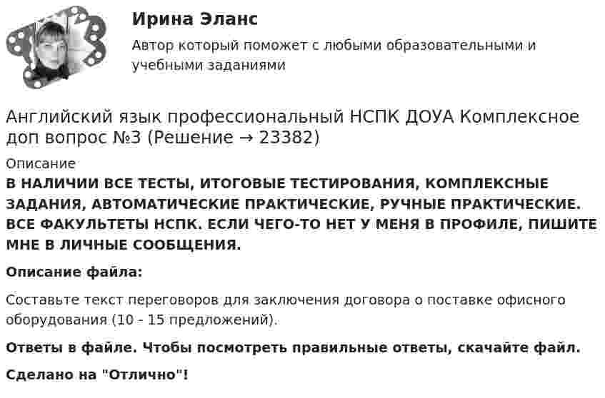      
          Описание
          В НАЛИЧИИ ВСЕ ТЕСТЫ, ИТОГОВЫЕ ТЕСТИРОВАНИЯ, КОМПЛЕКСНЫЕ ЗАДАНИЯ, АВТОМАТИЧЕСКИЕ ПРАКТИЧЕСКИЕ, РУЧНЫЕ ПРАКТИЧЕСКИЕ. ВСЕ ФАКУЛЬТЕТЫ НСПК. ЕСЛИ ЧЕГО-ТО НЕТ У МЕНЯ В ПРОФИЛЕ, ПИШИТЕ МНЕ В ЛИЧНЫЕ СООБЩЕНИЯ.Описание файла:Составьте текст переговоров для заключения договора о поставке офисного оборудования (10 - 15 предложений).Ответы в файле. Чтобы посмотреть правильные ответы, скачайте файл.Сделано на Отлично!  
            
            
            Английский язык профессиональный НСПК ДОУА Комплексное доп вопрос №2Английский язык профессиональный НСПК ДОУА Комплексное доп вопрос №3Английский язык профессиональный НСПК ДОУА Тестовые вопросы к разделу 1Английский язык профессиональный НСПК ДОУА Тестовые вопросы к разделу 2Английский язык профессиональный НСПК ДОУА Тестовые вопросы к разделу 3Английский язык профессиональный НСПК ДОУА Тестовые вопросы к разделу 4Английский язык (профессиональный)  Практическое занятие 5. Задания 1-2, 4-5  НСПКАнглийский язык (профессиональный) (ДОУА, 2 часть) Комплексное заданиеАнглийский язык (профессиональный) (ДОУА, 2 часть) Практическое занятие 5. Задания 1-2, 4-5Английский язык (профессиональный) (ДОУА, 2 часть) Практическое занятие 6Английский язык (профессиональный) (ДОУА, 2 часть) Тестовые вопросы к разделу 3Английский язык (профессиональный) (ДОУА, 2 часть) Тестовые вопросы к разделу 4Английский язык профессиональный ДОУА НСПК Тестовые вопросы к разделу 3 Тест 3 (новый)Английский язык профессиональный ДОУА НСПК Тестовые вопросы к разделу 4 Тест 4 (новый)