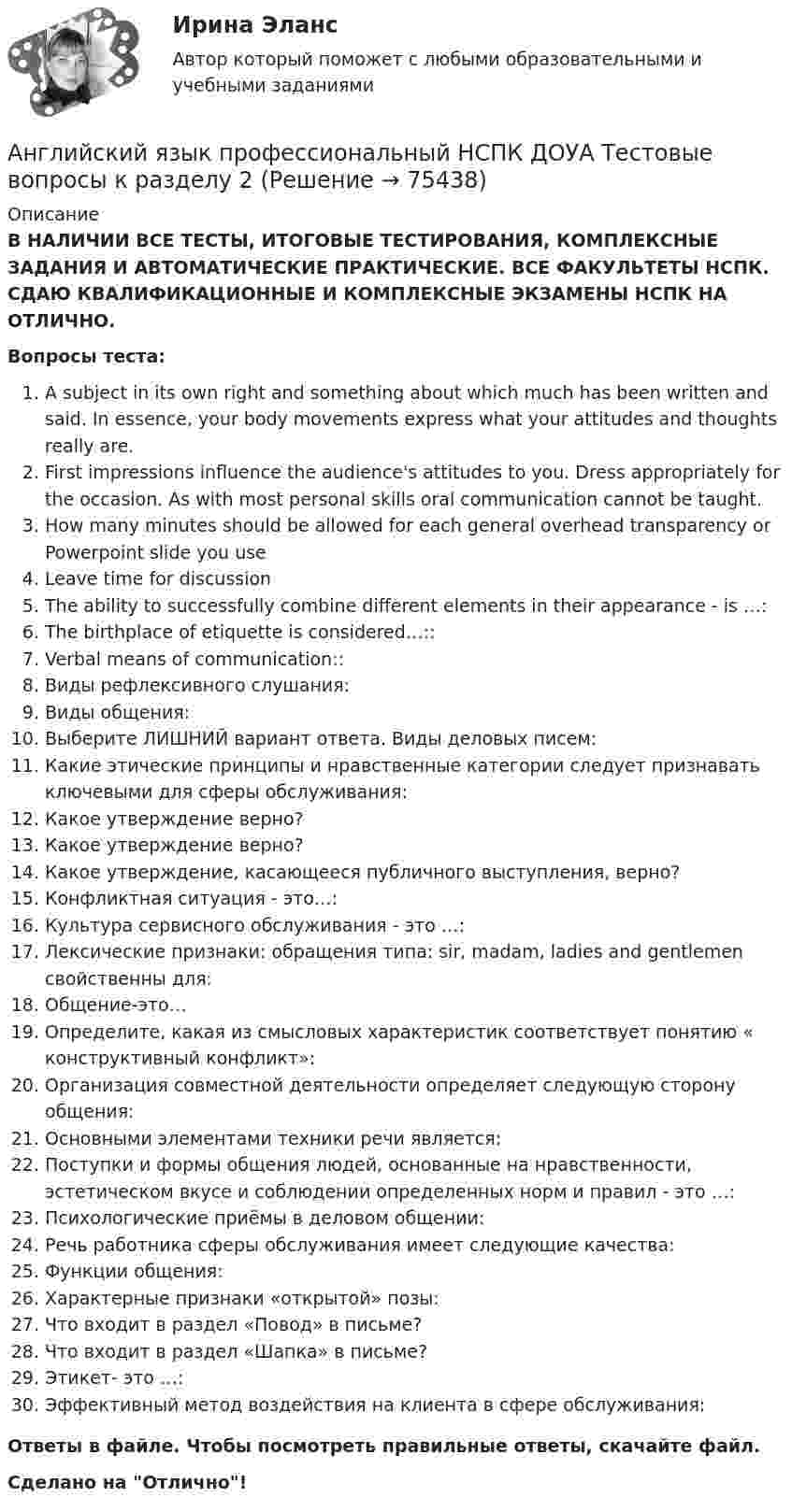      
            Описание
            В НАЛИЧИИ ВСЕ ТЕСТЫ, ИТОГОВЫЕ ТЕСТИРОВАНИЯ, КОМПЛЕКСНЫЕ ЗАДАНИЯ И АВТОМАТИЧЕСКИЕ ПРАКТИЧЕСКИЕ. ВСЕ ФАКУЛЬТЕТЫ НСПК. СДАЮ КВАЛИФИКАЦИОННЫЕ И КОМПЛЕКСНЫЕ ЭКЗАМЕНЫ НСПК НА ОТЛИЧНО.Вопросы теста:A subject in its own right and something about which much has been written and said. In essence, your body movements express what your attitudes and thoughts really are. First impressions influence the audience's attitudes to you. Dress appropriately for the occasion. As with most personal skills oral communication cannot be taught.How many minutes should be allowed for each general overhead transparency or Powerpoint slide you useLeave time for discussion The ability to successfully combine different elements in their appearance - is …:The birthplace of etiquette is considered…:: Verbal means of communication::Виды рефлексивного слушания: Виды общения:Выберите ЛИШНИЙ вариант ответа. Виды деловых писем: Какие этические принципы и нравственные категории следует признавать ключевыми для сферы обслуживания:Какое утверждение верно? Какое утверждение верно?Какое утверждение, касающееся публичного выступления, верно?Конфликтная ситуация - это…:Культура сервисного обслуживания - это …: Лексические признаки: обращения типа: sir, madam, ladies and gentlemen свойственны для: Общение-это…Определите, какая из смысловых характеристик соответствует понятию « конструктивный конфликт»: Организация совместной деятельности определяет следующую сторону общения:Основными элементами техники речи является: Поступки и формы общения людей, основанные на нравственности, эстетическом вкусе и соблюдении определенных норм и правил - это …: Психологические приёмы в деловом общении:Речь работника сферы обслуживания имеет следующие качества: Функции общения: Характерные признаки «открытой» позы:Что входит в раздел «Повод» в письме?Что входит в раздел «Шапка» в письме? Этикет- это …:Эффективный метод воздействия на клиента в сфере обслуживания: Ответы в файле. Чтобы посмотреть правильные ответы, скачайте файл.Сделано на Отлично!   
            
            
            Английский язык профессиональный НСПК ДОУА Тестовые вопросы к разделу 1Английский язык профессиональный НСПК ДОУА Тестовые вопросы к разделу 2Английский язык профессиональный НСПК ДОУА Тестовые вопросы к разделу 3Английский язык профессиональный НСПК ДОУА Тестовые вопросы к разделу 4Английский язык (профессиональный)  Практическое занятие 5. Задания 1-2, 4-5  НСПКАнглийский язык (профессиональный) ТЕСТ-3  НСПКАнглийский язык (профессиональный)  ТЕСТ-4  НСПКАнглийский язык (профессиональный) (ДОУА, 2 часть) Практическое занятие 6Английский язык (профессиональный) (ДОУА, 2 часть) Тестовые вопросы к разделу 3Английский язык (профессиональный) (ДОУА, 2 часть) Тестовые вопросы к разделу 4Английский язык профессиональный ДОУА НСПК Тестовые вопросы к разделу 3 Тест 3 (новый)Английский язык профессиональный ДОУА НСПК Тестовые вопросы к разделу 4 Тест 4 (новый)Английский язык профессиональный НСПК  ДОУА Комплексное доп вопрос №1Английский язык профессиональный НСПК ДОУА Комплексное доп вопрос №2