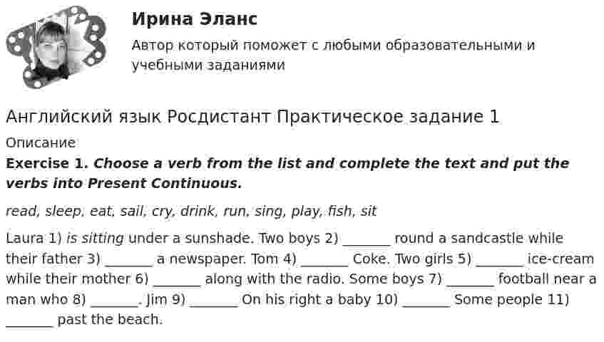     
          Описание
           Exercise 1. Choose a verb from the list and complete the text and put the verbs into Present Continuous. read, sleep, eat, sail, cry, drink, run, sing, play, fish, sit	Laura 1) is sitting under a sunshade. Two boys 2) _______ round a sandcastle while their father 3) _______ a newspaper. Tom 4) _______ Coke. Two girls 5) _______ ice-cream while their mother 6) _______ along with the radio. Some boys 7) _______ football near a man who 8) _______. Jim 9) _______ On his right a baby 10) _______ Some people 11) _______ past the beach.  
            
            
            Английский язык Росдистант (General English (б2))Английский язык  Росдистант Практическое задание 1Английский язык, сдан на отлично, Иностранный язык в профессиональной деятельности.фг_БАК_рб_ксАнглийский_Язык_Синергия_1 семестр. английский язык Синергия 2023 г 97 балловАнглийский язык СИНЕРГИЯ 3 СЕМЕСТРАнглийский язык//СИНЕРГИЯ//МОСАП//МОИ//МТИ⭐ Английский язык.ПРОФ(экономика) (ответы на тест Синергия / МТИ / МосАП, сентябрь 2022)💯 Английский язык.ПРОФ(экономика) (ответы на тест Синергия / МТИ / МосАП, февраль 2023)💯 Английский язык.ПРОФ(экономика) (ответы на тест Синергия / МТИ / МосАП, январь 2023)💯 Английский язык.ПРОФ(экономика) (правильные ответы на тест Синергия / МОИ / МТИ / МосАП)💯 Английский язык.ПРОФ(экономика) (правильные ответы на тест Синергия / МОИ / МТИ / МосАП, август 2023)🌞Английский язык.ПРОФ(экономика) Синергия / МТИ / МосАП. Новые вопросы! Гарантия высокой оценки!Английский язык.ПРОФ(экономика) тест с ответами Синергия/МОИ/ МТИ