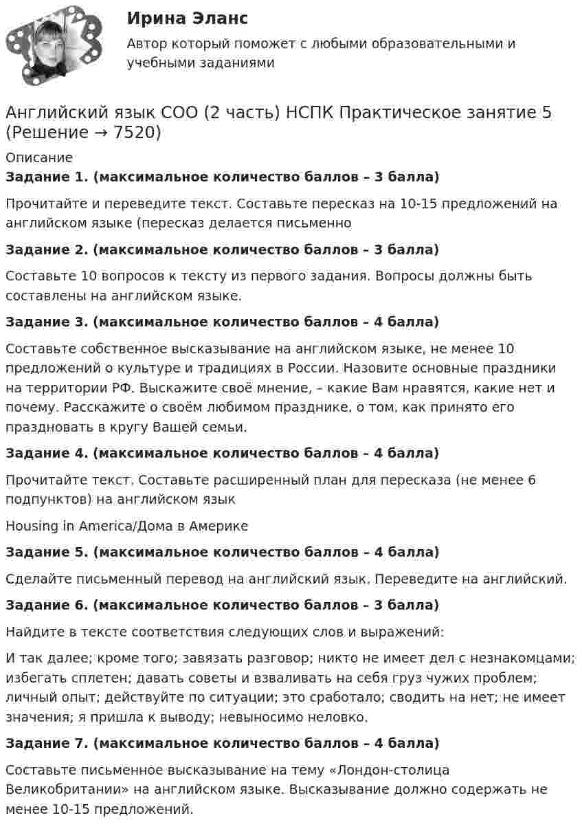      
          Описание
          Задание 1. (максимальное количество баллов – 3 балла)Прочитайте и переведите текст. Составьте пересказ на 10-15 предложений на английском языке (пересказ делается письменноЗадание 2. (максимальное количество баллов – 3 балла)Составьте 10 вопросов к тексту из первого задания. Вопросы должны быть составлены на английском языке.Задание 3. (максимальное количество баллов – 4 балла)Составьте собственное высказывание на английском языке, не менее 10 предложений о культуре и традициях в России. Назовите основные праздники на территории РФ. Выскажите своё мнение, – какие Вам нравятся, какие нет и почему. Расскажите о своём любимом празднике, о том, как принято его праздновать в кругу Вашей семьи.Задание 4. (максимальное количество баллов – 4 балла)Прочитайте текст. Составьте расширенный план для пересказа (не менее 6 подпунктов) на английском языкHousing in America/Дома в Америке Задание 5. (максимальное количество баллов – 4 балла)Сделайте письменный перевод на английский язык. Переведите на английский.Задание 6. (максимальное количество баллов – 3 балла)Найдите в тексте соответствия следующих слов и выражений:И так далее; кроме того; завязать разговор; никто не имеет дел с незнакомцами; избегать сплетен; давать советы и взваливать на себя груз чужих проблем; личный опыт; действуйте по ситуации; это сработало; сводить на нет; не имеет значения; я пришла к выводу; невыносимо неловко. Задание 7. (максимальное количество баллов – 4 балла)Составьте письменное высказывание на тему «Лондон-столица Великобритании» на английском языке. Высказывание должно содержать не менее 10-15 предложений.    
            
            
            Английский язык СОО (2 часть, комплексный тест) НСПКАнглийский язык СОО (2 часть) НСПК Практическое занятие 5Английский язык СОО (ДО, ПНК, ПДО, ДОУА, 1 часть)Английский язык СОО (ДО, ПНК, ПДО, ДОУА, 1 часть)Английский язык СОО (ДО, ПНК, ПДО, ДОУА, 1 часть)Английский язык СОО (ДО, ПНК, ПДО, ДОУА, 1 часть)Английский язык СОО (ДО, ПНК, ПДО, ДОУА, 1 часть)Английский язык СОО 2023 (ДО, СпДО, ПНК, КП, ПДО, ДОУА, 1 часть)Английский язык СОО 2023 (ДО, СпДО, ПНК, КП, ПДО, ДОУА, 1 часть)АНГЛИЙСКИЙ ЯЗЫК СОО 2023 (ДО, СПДО, ПНК, КП, ПДО, ДОУА, СР 1 ЧАСТЬ) НСПК Иностранный язык Ответы на тестовые вопросы к разделу 1-3 и итоговое тестированиеАНГЛИЙСКИЙ ЯЗЫК СОО 2023 (ДО, СПДО, ПНК, КП, ПДО, ДОУА, СР 1 ЧАСТЬ) НСПК Иностранный язык Ответы Практическое занятие 1. Задания 1-4АНГЛИЙСКИЙ ЯЗЫК СОО 2023 (ДО, СПДО, ПНК, КП, ПДО, ДОУА, СР 1 ЧАСТЬ) НСПК Иностранный язык Ответы Практическое занятие 2. Задания 1, 2, 4, 5Английский язык СОО 2023 (ДО, СпДО, ПНК, КП, ПДО, ДОУА, СР 1 часть) Практическое занятие 2. Задание 3 (филворд) Английский язык СОО 2023 (ДО, СпДО, ПНК, КП, ПДО, ДОУА, СР 2 часть) Практическое занятие 5