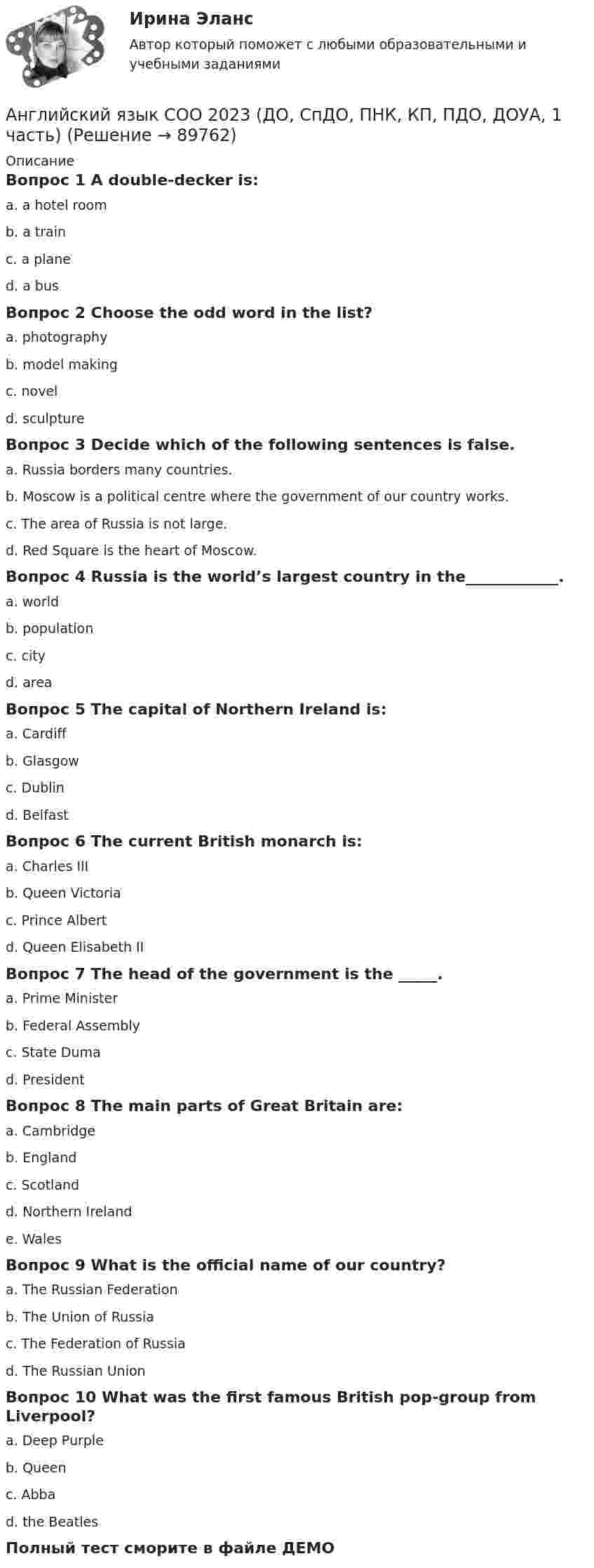     
            Описание
            Вопрос 1 A double-decker is:a. a hotel roomb. a trainc. a planed. a busВопрос 2 Choose the odd word in the list?a. photographyb. model makingc. noveld. sculptureВопрос 3 Decide which of the following sentences is false.a. Russia borders many countries.b. Moscow is a political centre where the government of our country works.c. The area of Russia is not large.d. Red Square is the heart of Moscow.Вопрос 4 Russia is the world’s largest country in the____________.a. worldb. populationc. cityd. areaВопрос 5 The capital of Northern Ireland is:a. Cardiffb. Glasgowc. Dublind. BelfastВопрос 6 The current British monarch is:a. Charles IIIb. Queen Victoriac. Prince Albertd. Queen Elisabeth IIВопрос 7 The head of the government is the _____.a. Prime Ministerb. Federal Assemblyc. State Dumad. PresidentВопрос 8 The main parts of Great Britain are:a. Cambridgeb. Englandc. Scotlandd. Northern Irelande. WalesВопрос 9 What is the official name of our country?a. The Russian Federationb. The Union of Russiac. The Federation of Russiad. The Russian UnionВопрос 10 What was the first famous British pop-group from Liverpool?a. Deep Purpleb. Queenc. Abbad. the BeatlesПолный тест сморите в файле ДЕМО   
            
            
            Английский язык «Синергия» Тест с ответами. 1,2 семестр Английский язык СОО 2023 (ДО, СпДО, ПНК, КП, ПДО, ДОУА, 1 часть)Английский язык СОО 2023 (ДО, СпДО, ПНК, КП, ПДО, ДОУА, 1 часть)АНГЛИЙСКИЙ ЯЗЫК СОО 2023 (ДО, СПДО, ПНК, КП, ПДО, ДОУА, СР 1 ЧАСТЬ) НСПК Иностранный язык Ответы на тестовые вопросы к разделу 1-3 и итоговое тестированиеАНГЛИЙСКИЙ ЯЗЫК СОО 2023 (ДО, СПДО, ПНК, КП, ПДО, ДОУА, СР 1 ЧАСТЬ) НСПК Иностранный язык Ответы Практическое занятие 1. Задания 1-4АНГЛИЙСКИЙ ЯЗЫК СОО 2023 (ДО, СПДО, ПНК, КП, ПДО, ДОУА, СР 1 ЧАСТЬ) НСПК Иностранный язык Ответы Практическое занятие 2. Задания 1, 2, 4, 5Английский язык СОО 2023 (ДО, СпДО, ПНК, КП, ПДО, ДОУА, СР 1 часть) Практическое занятие 2. Задание 3 (филворд) Английский язык, сдан на отлично, Иностранный язык в профессиональной деятельности.фг_БАК_рб_ксАнглийский_Язык_Синергия_1 семестр. английский язык Синергия 2023 г 97 балловАнглийский язык СИНЕРГИЯ 3 СЕМЕСТРАнглийский язык//СИНЕРГИЯ//МОСАП//МОИ//МТИАНГЛИЙСКИЙ ЯЗЫК///СИНЕРГИЯ//МОСАП//МОИ//МТИАнглийский язык//СИНЕРГИЯ//МТИ//МОИ//МОСАП