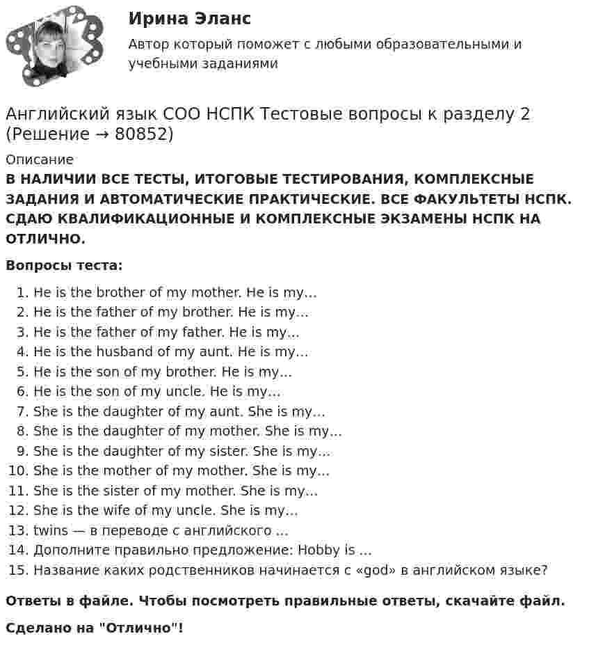      
            Описание
            В НАЛИЧИИ ВСЕ ТЕСТЫ, ИТОГОВЫЕ ТЕСТИРОВАНИЯ, КОМПЛЕКСНЫЕ ЗАДАНИЯ И АВТОМАТИЧЕСКИЕ ПРАКТИЧЕСКИЕ. ВСЕ ФАКУЛЬТЕТЫ НСПК. СДАЮ КВАЛИФИКАЦИОННЫЕ И КОМПЛЕКСНЫЕ ЭКЗАМЕНЫ НСПК НА ОТЛИЧНО.Вопросы теста:He is the brother of my mother. He is my…He is the father of my brother. He is my… He is the father of my father. He is my… He is the husband of my aunt. He is my…He is the son of my brother. He is my…He is the son of my uncle. He is my… She is the daughter of my aunt. She is my…She is the daughter of my mother. She is my… She is the daughter of my sister. She is my…She is the mother of my mother. She is my…She is the sister of my mother. She is my… She is the wife of my uncle. She is my…twins — в переводе с английского ... Дополните правильно предложение: Hobby is ...Название каких родственников начинается с «god» в английском языке? Ответы в файле. Чтобы посмотреть правильные ответы, скачайте файл.Сделано на Отлично!   
            
            
            Английский язык СОО НСПК Тестовые вопросы к разделу 1Английский язык СОО НСПК Тестовые вопросы к разделу 2Английский язык СОО НСПК Тестовые вопросы к разделу 3Английский язык СОО Тестовые вопросы к Разделу 4. HousesДома НСПК Тест 4 после 9 классаАнглийский язык СОО Тестовые вопросы к Разделу 5. WeatherПогода НСПК Тест 5 после 9 классаАнглийский язык СОО Тестовые вопросы к Разделу 6. Town. Город. НСПК Тест 6 после 9 классаАнглийский язык (СПО) Ответы на тест Синергия МОИ МТИАнглийский язык СОО (ДО, ПНК, ПДО, ДОУА, 2 часть) Практическое занятие 3. Задания 1-2, 4 НСПКАнглийский язык СОО (ДО, ПНК, ПДО, ДОУА, 2 часть) Практическое занятие 4. Задания 1-4Английский язык СОО (ДО, ПНК, ПДО, ДОУА, 2 часть) Практическое занятие 4. Задания 1-4 НСПКАнглийский язык СОО (ДО, ПНК, ПДО, ДОУА, 2 часть) Практическое занятие 5Английский язык СОО (ДО, ПНК, ПДО, ДОУА, 2 часть) Практическое занятие 5 НСПКАнглийский язык СОО (ДО, ПНК, ПДО, ДОУА, 2 часть) Тестовые вопросы к Разделу 4. Houses/ДомаАнглийский язык СОО (ДО, ПНК, ПДО, ДОУА, 2 часть) Тестовые вопросы к Разделу 5. Weather/Погода