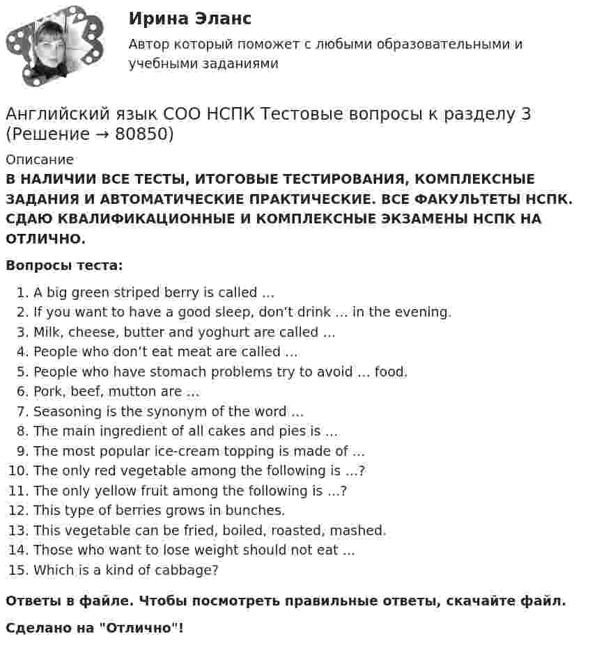      
            Описание
            В НАЛИЧИИ ВСЕ ТЕСТЫ, ИТОГОВЫЕ ТЕСТИРОВАНИЯ, КОМПЛЕКСНЫЕ ЗАДАНИЯ И АВТОМАТИЧЕСКИЕ ПРАКТИЧЕСКИЕ. ВСЕ ФАКУЛЬТЕТЫ НСПК. СДАЮ КВАЛИФИКАЦИОННЫЕ И КОМПЛЕКСНЫЕ ЭКЗАМЕНЫ НСПК НА ОТЛИЧНО.Вопросы теста:A big green striped berry is called …If you want to have a good sleep, don’t drink … in the evening.Milk, cheese, butter and yoghurt are called …People who don’t eat meat are called … People who have stomach problems try to avoid … food.Pork, beef, mutton are …Seasoning is the synonym of the word … The main ingredient of all cakes and pies is … The most popular ice-cream topping is made of …The only red vegetable among the following is …?The only yellow fruit among the following is …?This type of berries grows in bunches. This vegetable can be fried, boiled, roasted, mashed.Those who want to lose weight should not eat … Which is a kind of cabbage? Ответы в файле. Чтобы посмотреть правильные ответы, скачайте файл.Сделано на Отлично!   
            
            
            Английский язык СОО НСПК Тестовые вопросы к разделу 2Английский язык СОО НСПК Тестовые вопросы к разделу 3Английский язык СОО Тестовые вопросы к Разделу 4. HousesДома НСПК Тест 4 после 9 классаАнглийский язык СОО Тестовые вопросы к Разделу 5. WeatherПогода НСПК Тест 5 после 9 классаАнглийский язык СОО Тестовые вопросы к Разделу 6. Town. Город. НСПК Тест 6 после 9 классаАнглийский язык (СПО) Ответы на тест Синергия МОИ МТИАнглийский язык (темы 1-15) тест с ответами Синергия/МОИ/ МТИ /МОСАПАнглийский язык СОО (ДО, ПНК, ПДО, ДОУА, 2 часть) Практическое занятие 4. Задания 1-4Английский язык СОО (ДО, ПНК, ПДО, ДОУА, 2 часть) Практическое занятие 4. Задания 1-4 НСПКАнглийский язык СОО (ДО, ПНК, ПДО, ДОУА, 2 часть) Практическое занятие 5Английский язык СОО (ДО, ПНК, ПДО, ДОУА, 2 часть) Практическое занятие 5 НСПКАнглийский язык СОО (ДО, ПНК, ПДО, ДОУА, 2 часть) Тестовые вопросы к Разделу 4. Houses/ДомаАнглийский язык СОО (ДО, ПНК, ПДО, ДОУА, 2 часть) Тестовые вопросы к Разделу 5. Weather/ПогодаАнглийский язык СОО (ДО, ПНК, ПДО, ДОУА, 2 часть) Тестовые вопросы к Разделу 6. Town. Город.