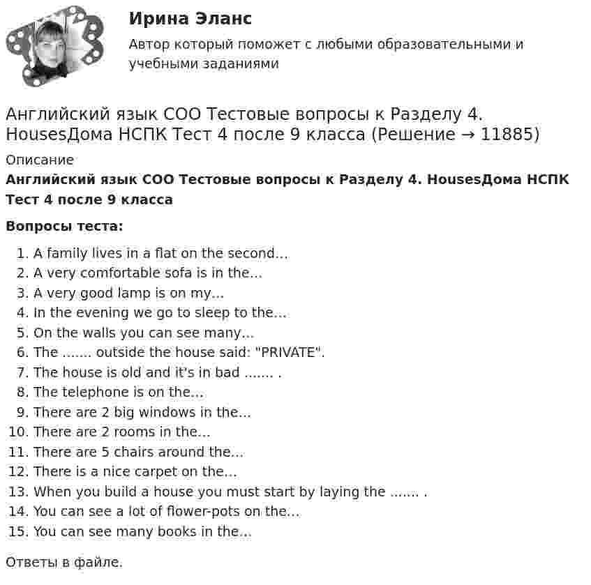      
          Описание
          Английский язык СОО Тестовые вопросы к Разделу 4. HousesДома НСПК Тест 4 после 9 классаВопросы теста:A family lives in a flat on the second…A very comfortable sofa is in the…A very good lamp is on my…In the evening we go to sleep to the…On the walls you can see many…The ....... outside the house said: PRIVATE.The house is old and it's in bad ....... .The telephone is on the…There are 2 big windows in the…There are 2 rooms in the…There are 5 chairs around the…There is a nice carpet on the…When you build a house you must start by laying the ....... .You can see a lot of flower-pots on the…You can see many books in the…Ответы в файле.  
            
            
            Английский язык СОО НСПК Тестовые вопросы к разделу 3Английский язык СОО Тестовые вопросы к Разделу 4. HousesДома НСПК Тест 4 после 9 классаАнглийский язык СОО Тестовые вопросы к Разделу 5. WeatherПогода НСПК Тест 5 после 9 классаАнглийский язык СОО Тестовые вопросы к Разделу 6. Town. Город. НСПК Тест 6 после 9 классаАнглийский язык (СПО) Ответы на тест Синергия МОИ МТИАнглийский язык (темы 1-15) тест с ответами Синергия/МОИ/ МТИ /МОСАПАнглийский язык  ТЕСТ 1   НСПКАнглийский язык СОО (ДО, ПНК, ПДО, ДОУА, 2 часть) Практическое занятие 4. Задания 1-4 НСПКАнглийский язык СОО (ДО, ПНК, ПДО, ДОУА, 2 часть) Практическое занятие 5Английский язык СОО (ДО, ПНК, ПДО, ДОУА, 2 часть) Практическое занятие 5 НСПКАнглийский язык СОО (ДО, ПНК, ПДО, ДОУА, 2 часть) Тестовые вопросы к Разделу 4. Houses/ДомаАнглийский язык СОО (ДО, ПНК, ПДО, ДОУА, 2 часть) Тестовые вопросы к Разделу 5. Weather/ПогодаАнглийский язык СОО (ДО, ПНК, ПДО, ДОУА, 2 часть) Тестовые вопросы к Разделу 6. Town. Город.Английский язык СОО НСПК Тестовые вопросы к разделу 1