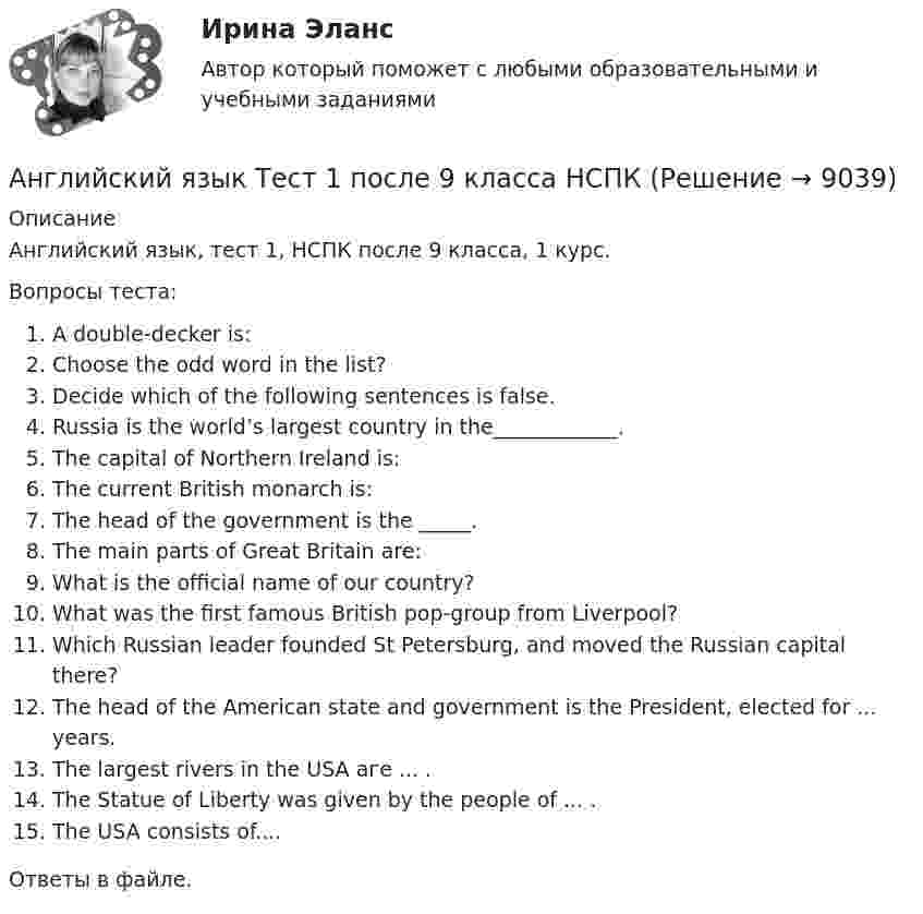      
          Описание
          Английский язык, тест 1, НСПК после 9 класса, 1 курс.Вопросы теста:A double-decker is:Choose the odd word in the list?Decide which of the following sentences is false.Russia is the world’s largest country in the____________.The capital of Northern Ireland is:The current British monarch is:The head of the government is the _____.The main parts of Great Britain are:What is the official name of our country?What was the first famous British pop-group from Liverpool?Which Russian leader founded St Petersburg, and moved the Russian capital there?Тhе head оf the American state and government is the President, elected for ... years.Тhе largest rivers in the USA аге ... .Тhе Statue of Liberty was given bу the people of ... .Тhе USA consists оf....Ответы в файле.  
            
            
            Английский язык ТЕСТ-1  НСПКАнглийский язык Тест 1 после 9 класса НСПКАнглийский язык  ТЕСТ-2  НСПКАнглийский язык ТЕСТ-2    НСПКАнглийский язык ТЕСТ-2   НСПКАнглийский язык Тест 2 после 9 класса НСПК Английский язык ТЕСТ-3 НСПКАнглийский язык СОО НСПК Тестовые вопросы к разделу 3Английский язык СОО Тестовые вопросы к Разделу 4. HousesДома НСПК Тест 4 после 9 классаАнглийский язык СОО Тестовые вопросы к Разделу 5. WeatherПогода НСПК Тест 5 после 9 классаАнглийский язык СОО Тестовые вопросы к Разделу 6. Town. Город. НСПК Тест 6 после 9 классаАнглийский язык (СПО) Ответы на тест Синергия МОИ МТИАнглийский язык (темы 1-15) тест с ответами Синергия/МОИ/ МТИ /МОСАПАнглийский язык  ТЕСТ 1   НСПК