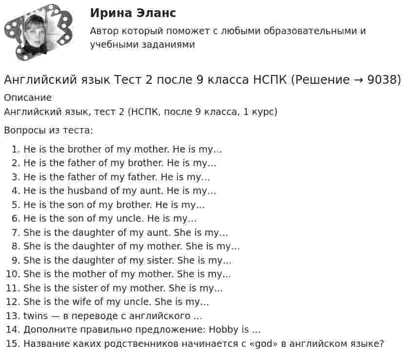      
          Описание
          Английский язык, тест 2 (НСПК, после 9 класса, 1 курс)Вопросы из теста:He is the brother of my mother. He is my…He is the father of my brother. He is my…He is the father of my father. He is my…He is the husband of my aunt. He is my…He is the son of my brother. He is my…He is the son of my uncle. He is my…She is the daughter of my aunt. She is my…She is the daughter of my mother. She is my…She is the daughter of my sister. She is my…She is the mother of my mother. She is my…She is the sister of my mother. She is my…She is the wife of my uncle. She is my…twins — в переводе с английского ...Дополните правильно предложение: Hobby is ...Название каких родственников начинается с «god» в английском языке?  
            
            
            Английский язык ТЕСТ-2   НСПКАнглийский язык Тест 2 после 9 класса НСПК Английский язык ТЕСТ-3 НСПКАнглийский язык   ТЕСТ-3  НСПКАнглийский язык Тест 3 после 9 класса НСПКАнглийский язык  ТЕСТ-4 НСПКАнглийский язык Тест №1 НСПКАнглийский язык (СПО) Ответы на тест Синергия МОИ МТИАнглийский язык (темы 1-15) тест с ответами Синергия/МОИ/ МТИ /МОСАПАнглийский язык  ТЕСТ 1   НСПКАнглийский язык ТЕСТ-1  НСПКАнглийский язык ТЕСТ-1  НСПКАнглийский язык Тест 1 после 9 класса НСПКАнглийский язык  ТЕСТ-2  НСПК