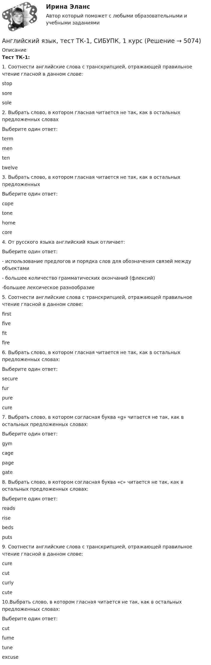      
          Описание
          Тест ТК-1:1.    Соотнести английские слова с транскрипцией, отражающей правильное чтение гласной в данном слове:stop sore sole  2.    Выбрать слово, в котором гласная читается не так, как в остальных предложенных словахВыберите один ответ: term menten twelve3.    Выбрать слово, в котором гласная читается не так, как в остальных предложенныхВыберите один ответ:сopetonehomecore4.    От  русского языка английский язык отличает:Выберите один ответ:- использование предлогов и порядка слов для обозначения связей между объектами - большее количество грамматических окончаний (флексий)-большее лексическое разнообразие5.    Соотнести английские слова с транскрипцией, отражающей правильное чтение гласной в данном слове:  first   five   fit   fire  6.    Выбрать слово, в котором гласная  читается не так, как в остальных предложенных словах:Выберите один ответ:securefurpurecure7.    Выбрать слово, в котором согласная буква «g» читается не так, как в остальных предложенных словах:Выберите один ответ:gymcagepagegate8.    Выбрать слово, в котором согласная буква «c» читается не так, как в остальных предложенных словах:Выберите один ответ:readsrisebedsputs9.    Соотнести английские слова с транскрипцией, отражающей правильное чтение гласной в данном слове:  cure   cut   curly   cute  10.Выбрать слово, в котором гласная читается не так, как в остальных предложенных словах:Выберите один ответ:cut fumetuneexcuse   
            
            
            Английский язык. (тест с ответами Синергия)Английский язык, тест ТК-1, СИБУПК, 1 курсАнглийский язык. Тесты для мфпу синергия с ответамиАнглийский язык//ТУСУРАнглийский язык//ТУСУРАнглийский язык//ТУСУРАнглийский язык//ТУСУРАнглийский язык Тестовые вопросы к разделу 6Английский язык Тестовые вопросы к разделу 6 НСПК Тест 6Английский язык Тестовые вопросы к разделу 6 НСПК Тест 6 (1 курс после 11 или 2 курс после 9 класса)Английский язык. Тестовые вопросы к разделу 7Английский язык. Тестовые вопросы к разделу 7.Английский язык Тестовые вопросы к разделу 7 НСПК Тест 7Английский язык. Тестовые вопросы к разделу 8.