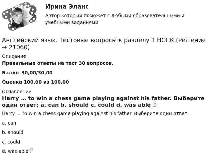      
          Описание
          Правильные ответы на тест 30 вопросов.Баллы 30,00/30,00Оценка 100,00 из 100,00 
          Оглавление
          Harry … to win a chess game playing against his father. Выберите один ответ: a. can b. should c. could d. was able   
            
            
            Английский язык тест к разделу 7 НСПКАнглийский язык. Тестовые вопросы к разделу 1 НСПКАнглийский язык Тестовые вопросы к разделу 1 НСПК Тест 1 (1 курс после 11 или 2 курс после 9 класса)Английский язык Тестовые вопросы к разделу 2 НСПК Тест 2 (1 курс после 11 или 2 курс после 9 класса)Английский язык Тестовые вопросы к разделу 3 НСПК Тест 3 (1 курс после 11 или 2 курс после 9 класса)Английский язык Тестовые вопросы к разделу 4 НСПК Тест 4 (1 курс после 11 или 2 курс после 9 класса)Английский язык Тестовые вопросы к разделу 5Английский язык  ТЕСТ-4 НСПКАнглийский язык Тест №1 НСПКАнглийский язык Тест №2 НСПКАнглийский язык Тест №5 НспкАнглийский язык Тест №6Английский язык ТЕСТ№7 НСПКАнглийский язык ТЕСТ№8 НСПК